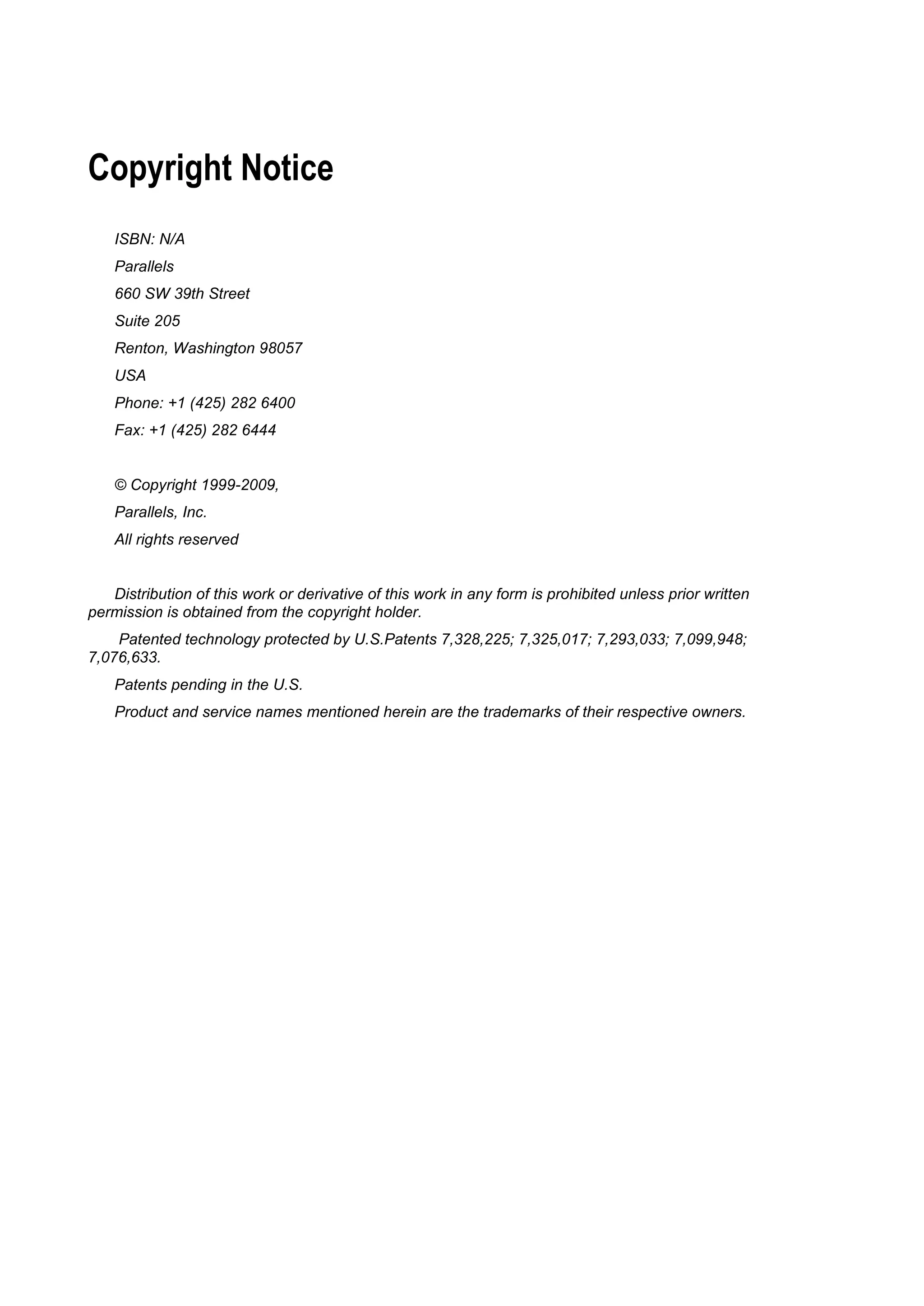 Copyright Notice
    ISBN: N/A
    Parallels
    660 SW 39th Street
    Suite 205
    Renton, Washington 98057
    USA
    Phone: +1 (425) 282 6400
    Fax: +1 (425) 282 6444


    © Copyright 1999-2009,
    Parallels, Inc.
    All rights reserved


   Distribution of this work or derivative of this work in any form is prohibited unless prior written
permission is obtained from the copyright holder.
    Patented technology protected by U.S.Patents 7,328,225; 7,325,017; 7,293,033; 7,099,948;
7,076,633.
    Patents pending in the U.S.
    Product and service names mentioned herein are the trademarks of their respective owners.
 