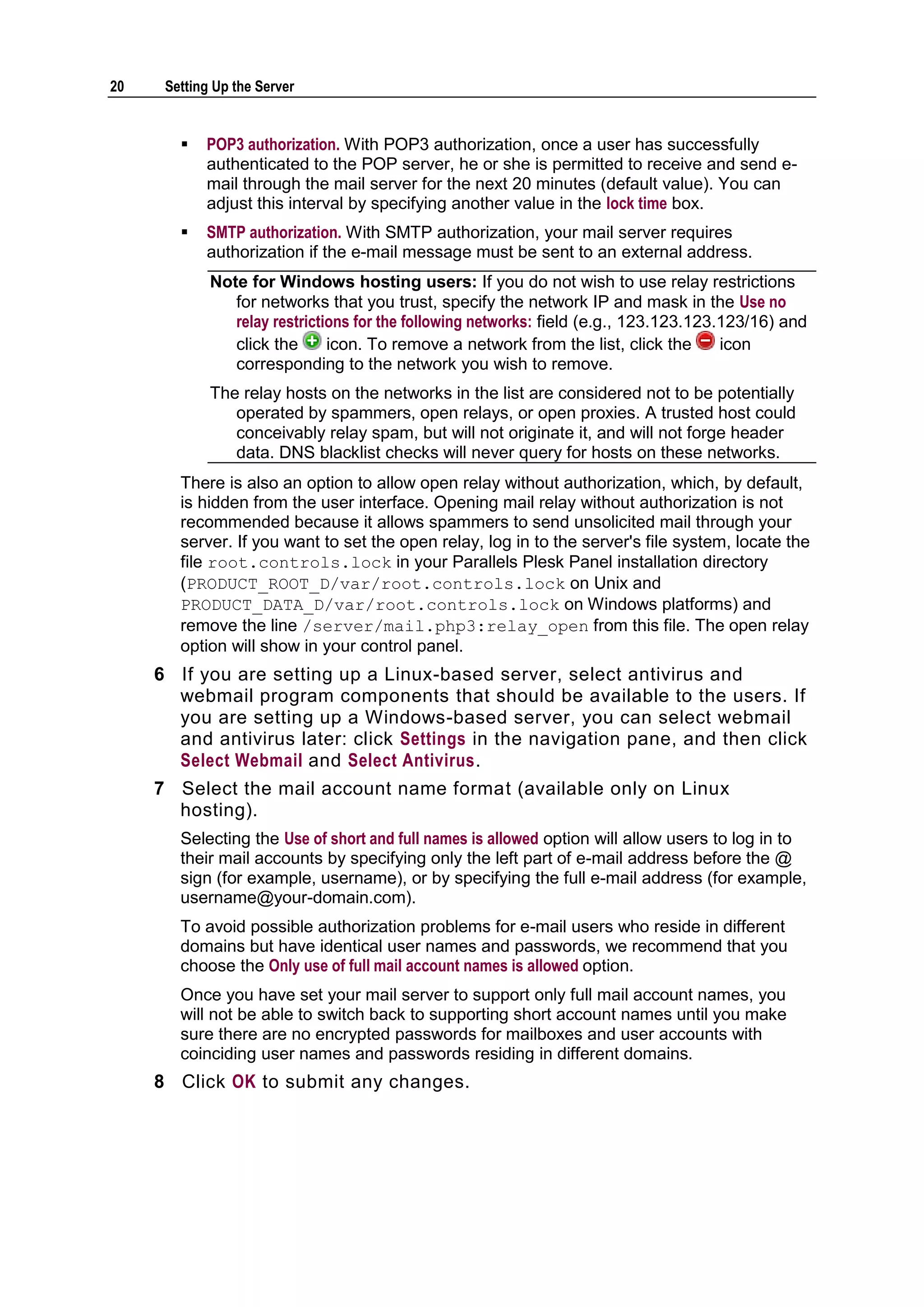 20    Setting Up the Server


           POP3 authorization. With POP3 authorization, once a user has successfully
            authenticated to the POP server, he or she is permitted to receive and send e-
            mail through the mail server for the next 20 minutes (default value). You can
            adjust this interval by specifying another value in the lock time box.
           SMTP authorization. With SMTP authorization, your mail server requires
            authorization if the e-mail message must be sent to an external address.
             Note for Windows hosting users: If you do not wish to use relay restrictions
                for networks that you trust, specify the network IP and mask in the Use no
                relay restrictions for the following networks: field (e.g., 123.123.123.123/16) and
                click the      icon. To remove a network from the list, click the       icon
                corresponding to the network you wish to remove.
             The relay hosts on the networks in the list are considered not to be potentially
                operated by spammers, open relays, or open proxies. A trusted host could
                conceivably relay spam, but will not originate it, and will not forge header
                data. DNS blacklist checks will never query for hosts on these networks.
        There is also an option to allow open relay without authorization, which, by default,
        is hidden from the user interface. Opening mail relay without authorization is not
        recommended because it allows spammers to send unsolicited mail through your
        server. If you want to set the open relay, log in to the server's file system, locate the
        file root.controls.lock in your Parallels Plesk Panel installation directory
        (PRODUCT_ROOT_D/var/root.controls.lock on Unix and
        PRODUCT_DATA_D/var/root.controls.lock on Windows platforms) and
        remove the line /server/mail.php3:relay_open from this file. The open relay
        option will show in your control panel.
     6 If you are setting up a Linux-based server, select antivirus and
       webmail program components that should be available to the users. If
       you are setting up a Windows-based server, you can select webmail
       and antivirus later: click Settings in the navigation pane, and then click
       Select Webmail and Select Antivirus.
     7 Select the mail account name format (available only on Linux
       hosting).
        Selecting the Use of short and full names is allowed option will allow users to log in to
        their mail accounts by specifying only the left part of e-mail address before the @
        sign (for example, username), or by specifying the full e-mail address (for example,
        username@your-domain.com).
        To avoid possible authorization problems for e-mail users who reside in different
        domains but have identical user names and passwords, we recommend that you
        choose the Only use of full mail account names is allowed option.
        Once you have set your mail server to support only full mail account names, you
        will not be able to switch back to supporting short account names until you make
        sure there are no encrypted passwords for mailboxes and user accounts with
        coinciding user names and passwords residing in different domains.
     8 Click OK to submit any changes.
 