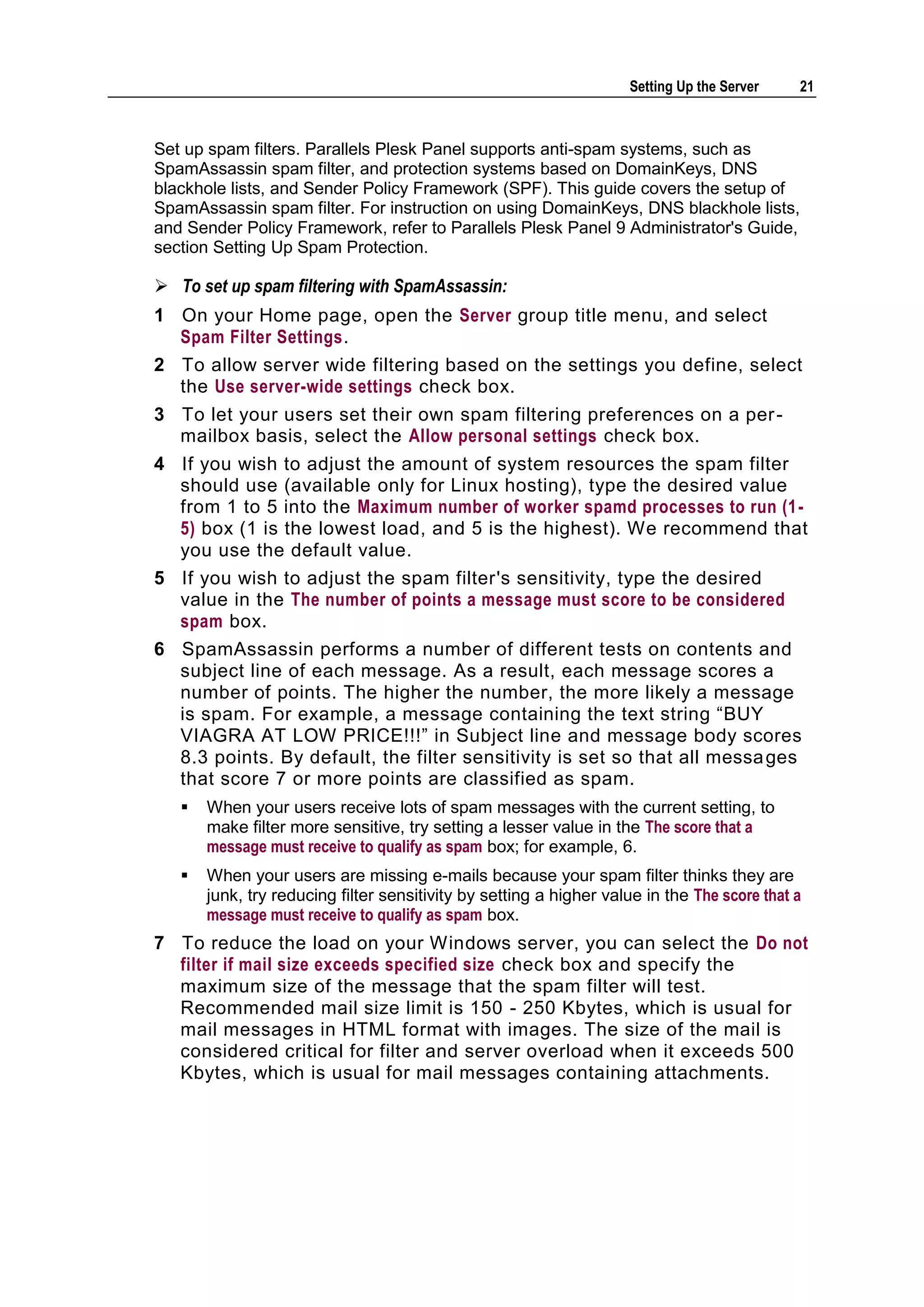 Setting Up the Server    21



Set up spam filters. Parallels Plesk Panel supports anti-spam systems, such as
SpamAssassin spam filter, and protection systems based on DomainKeys, DNS
blackhole lists, and Sender Policy Framework (SPF). This guide covers the setup of
SpamAssassin spam filter. For instruction on using DomainKeys, DNS blackhole lists,
and Sender Policy Framework, refer to Parallels Plesk Panel 9 Administrator's Guide,
section Setting Up Spam Protection.

 To set up spam filtering with SpamAssassin:
1 On your Home page, open the Server group title menu, and select
  Spam Filter Settings.
2 To allow server wide filtering based on the settings you define, select
  the Use server-wide settings check box.
3 To let your users set their own spam filtering preferences on a per -
  mailbox basis, select the Allow personal settings check box.
4 If you wish to adjust the amount of system resources the spam filter
  should use (available only for Linux hosting), type the desired value
  from 1 to 5 into the Maximum number of worker spamd processes to run (1 -
  5) box (1 is the lowest load, and 5 is the highest). We recommend that
  you use the default value.
5 If you wish to adjust the spam filter's sensitivity, type the desired
  value in the The number of points a message must score to be considered
  spam box.
6 SpamAssassin performs a number of different tests on contents and
  subject line of each message. As a result, each message scores a
  number of points. The higher the number, the more likely a message
  is spam. For example, a message containing the text string ―BUY
  VIAGRA AT LOW PRICE!!!‖ in Subject line and message body scores
  8.3 points. By default, the filter sensitivity is set so that all messa ges
  that score 7 or more points are classified as spam.
      When your users receive lots of spam messages with the current setting, to
       make filter more sensitive, try setting a lesser value in the The score that a
       message must receive to qualify as spam box; for example, 6.
      When your users are missing e-mails because your spam filter thinks they are
       junk, try reducing filter sensitivity by setting a higher value in the The score that a
       message must receive to qualify as spam box.
7 To reduce the load on your Windows server, you can select the Do not
  filter if mail size exceeds specified size check box and specify the
  maximum size of the message that the spam filter will test.
  Recommended mail size limit is 150 - 250 Kbytes, which is usual for
  mail messages in HTML format with images. The size of the mail is
  considered critical for filter and server overload when it exceeds 500
  Kbytes, which is usual for mail messages containing attachments.
 