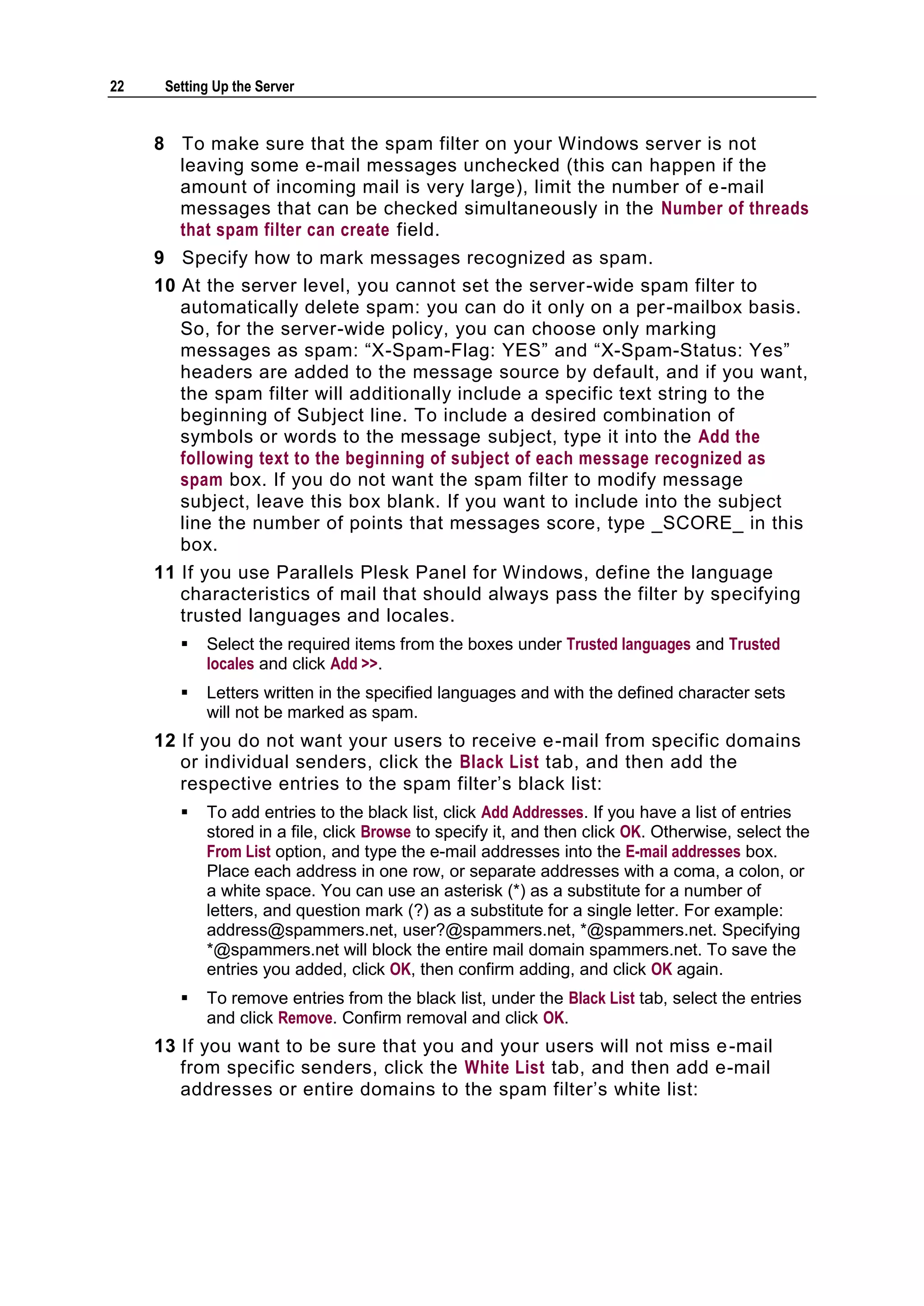 22    Setting Up the Server


     8 To make sure that the spam filter on your Windows server is not
       leaving some e-mail messages unchecked (this can happen if the
       amount of incoming mail is very large), limit the number of e -mail
       messages that can be checked simultaneously in the Number of threads
       that spam filter can create field.
     9 Specify how to mark messages recognized as spam.
     10 At the server level, you cannot set the server-wide spam filter to
        automatically delete spam: you can do it only on a per-mailbox basis.
        So, for the server-wide policy, you can choose only marking
        messages as spam: ―X-Spam-Flag: YES‖ and ―X-Spam-Status: Yes‖
        headers are added to the message source by default, and if you want,
        the spam filter will additionally include a specific text string to the
        beginning of Subject line. To include a desired combination of
        symbols or words to the message subject, type it into the Add the
        following text to the beginning of subject of each message recognized as
        spam box. If you do not want the spam filter to modify message
        subject, leave this box blank. If you want to include into the subject
        line the number of points that messages score, type _SCORE_ in this
        box.
     11 If you use Parallels Plesk Panel for Windows, define the language
        characteristics of mail that should always pass the filter by specifying
        trusted languages and locales.
           Select the required items from the boxes under Trusted languages and Trusted
            locales and click Add >>.
           Letters written in the specified languages and with the defined character sets
            will not be marked as spam.
     12 If you do not want your users to receive e-mail from specific domains
        or individual senders, click the Black List tab, and then add the
        respective entries to the spam filter‘s black list:
           To add entries to the black list, click Add Addresses. If you have a list of entries
            stored in a file, click Browse to specify it, and then click OK. Otherwise, select the
            From List option, and type the e-mail addresses into the E-mail addresses box.
            Place each address in one row, or separate addresses with a coma, a colon, or
            a white space. You can use an asterisk (*) as a substitute for a number of
            letters, and question mark (?) as a substitute for a single letter. For example:
            address@spammers.net, user?@spammers.net, *@spammers.net. Specifying
            *@spammers.net will block the entire mail domain spammers.net. To save the
            entries you added, click OK, then confirm adding, and click OK again.
           To remove entries from the black list, under the Black List tab, select the entries
            and click Remove. Confirm removal and click OK.
     13 If you want to be sure that you and your users will not miss e -mail
        from specific senders, click the White List tab, and then add e-mail
        addresses or entire domains to the spam filter‘s white list:
 