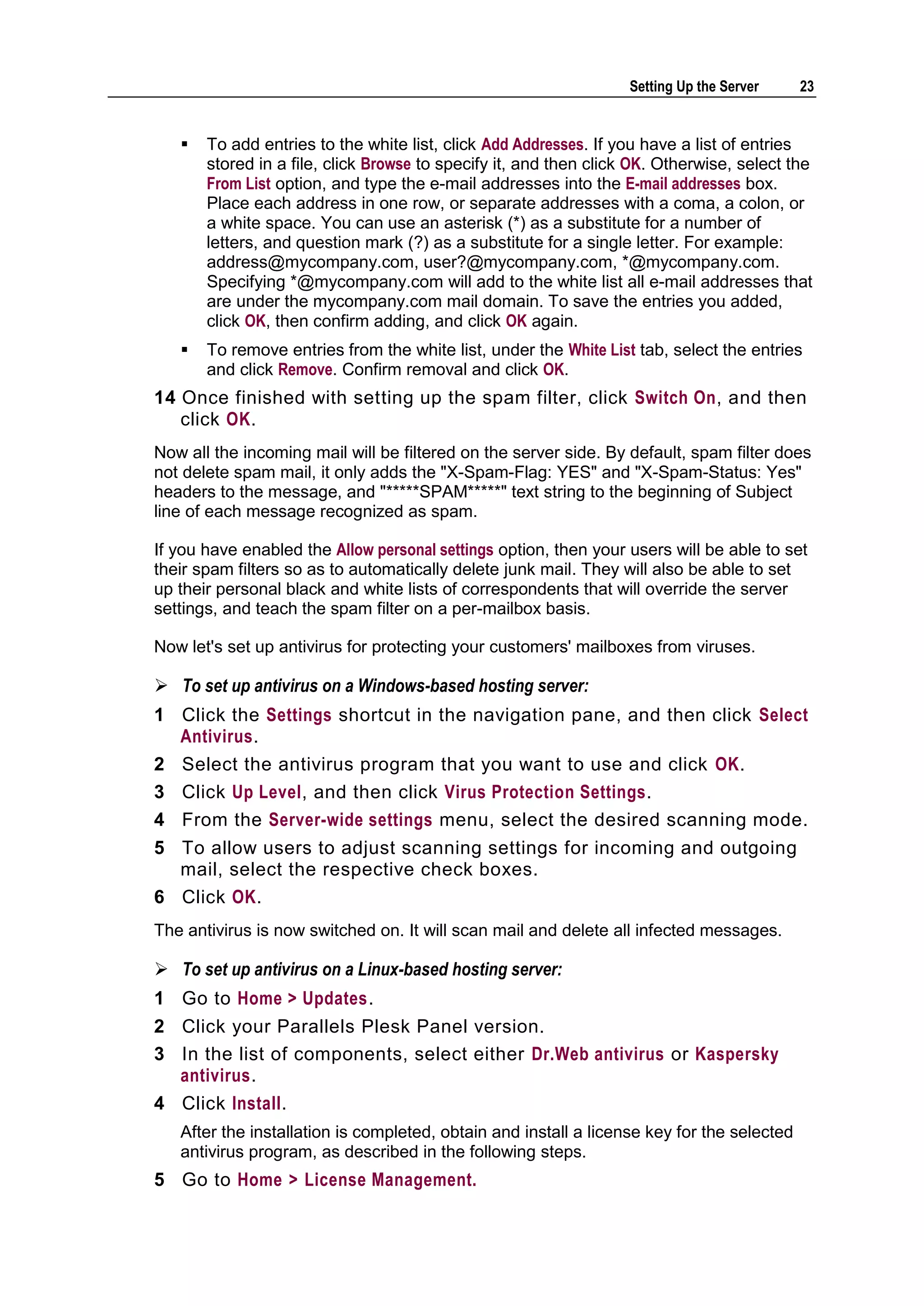 Setting Up the Server    23


      To add entries to the white list, click Add Addresses. If you have a list of entries
       stored in a file, click Browse to specify it, and then click OK. Otherwise, select the
       From List option, and type the e-mail addresses into the E-mail addresses box.
       Place each address in one row, or separate addresses with a coma, a colon, or
       a white space. You can use an asterisk (*) as a substitute for a number of
       letters, and question mark (?) as a substitute for a single letter. For example:
       address@mycompany.com, user?@mycompany.com, *@mycompany.com.
       Specifying *@mycompany.com will add to the white list all e-mail addresses that
       are under the mycompany.com mail domain. To save the entries you added,
       click OK, then confirm adding, and click OK again.
      To remove entries from the white list, under the White List tab, select the entries
       and click Remove. Confirm removal and click OK.
14 Once finished with setting up the spam filter, click Switch On, and then
   click OK.
Now all the incoming mail will be filtered on the server side. By default, spam filter does
not delete spam mail, it only adds the "X-Spam-Flag: YES" and "X-Spam-Status: Yes"
headers to the message, and "*****SPAM*****" text string to the beginning of Subject
line of each message recognized as spam.

If you have enabled the Allow personal settings option, then your users will be able to set
their spam filters so as to automatically delete junk mail. They will also be able to set
up their personal black and white lists of correspondents that will override the server
settings, and teach the spam filter on a per-mailbox basis.

Now let's set up antivirus for protecting your customers' mailboxes from viruses.

 To set up antivirus on a Windows-based hosting server:
1 Click the Settings shortcut in the navigation pane, and then click Select
  Antivirus.
2 Select the antivirus program that you want to use and click OK.
3 Click Up Level, and then click Virus Protection Settings.
4 From the Server-wide settings menu, select the desired scanning mode.
5 To allow users to adjust scanning settings for incoming and outgoing
  mail, select the respective check boxes.
6 Click OK.
The antivirus is now switched on. It will scan mail and delete all infected messages.

 To set up antivirus on a Linux-based hosting server:
1 Go to Home > Updates.
2 Click your Parallels Plesk Panel version.
3 In the list of components, select either Dr.Web antivirus or Kaspersky
  antivirus.
4 Click Install.
   After the installation is completed, obtain and install a license key for the selected
   antivirus program, as described in the following steps.
5 Go to Home > License Management.
 