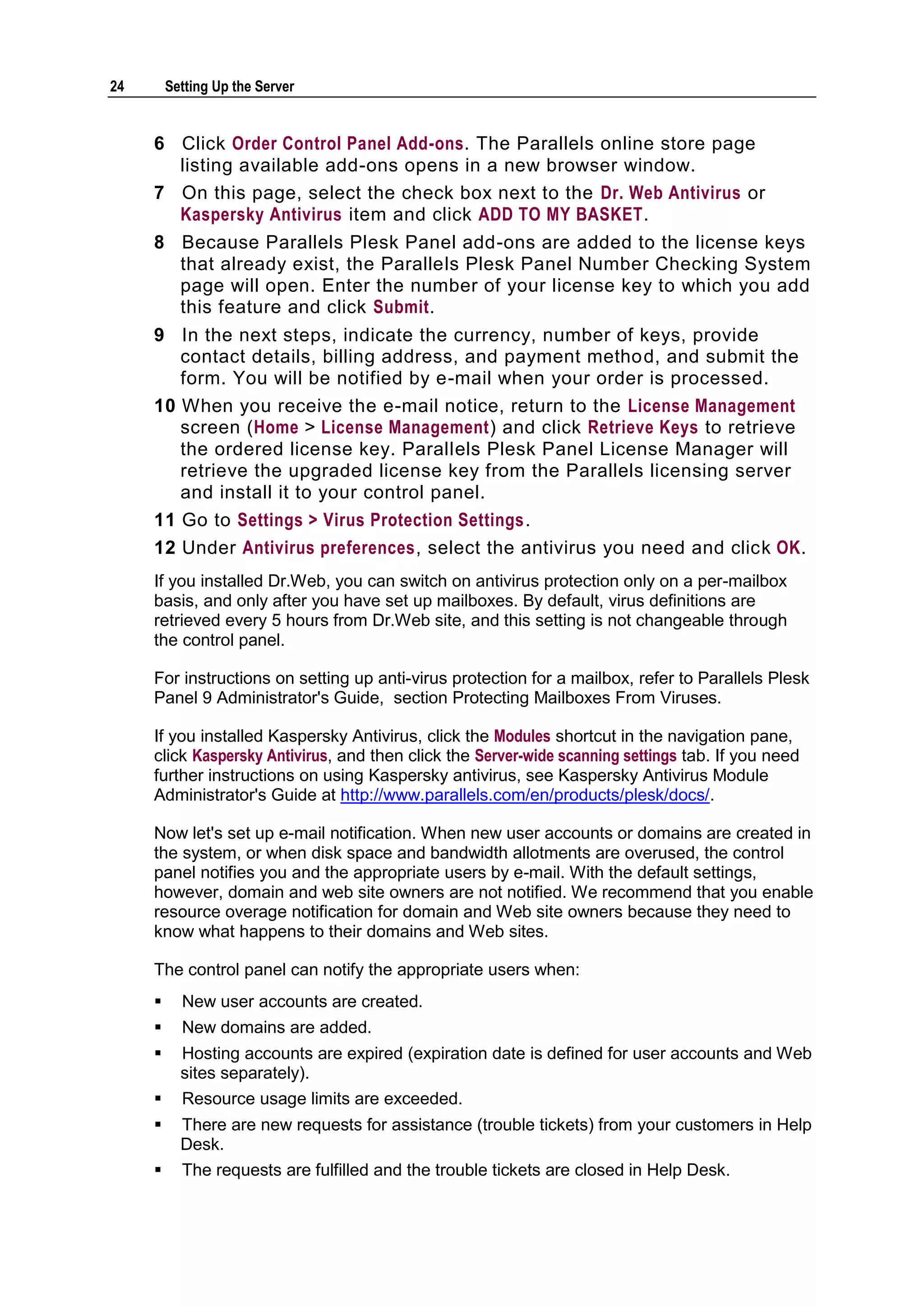 24       Setting Up the Server


     6 Click Order Control Panel Add-ons. The Parallels online store page
       listing available add-ons opens in a new browser window.
     7 On this page, select the check box next to the Dr. Web Antivirus or
       Kaspersky Antivirus item and click ADD TO MY BASKET.
     8 Because Parallels Plesk Panel add-ons are added to the license keys
       that already exist, the Parallels Plesk Panel Number Checking System
       page will open. Enter the number of your license key to which you add
       this feature and click Submit.
     9 In the next steps, indicate the currency, number of keys, provide
        contact details, billing address, and payment method, and submit the
        form. You will be notified by e-mail when your order is processed.
     10 When you receive the e-mail notice, return to the License Management
        screen (Home > License Management) and click Retrieve Keys to retrieve
        the ordered license key. Parallels Plesk Panel License Manager will
        retrieve the upgraded license key from the Parallels licensing server
        and install it to your control panel.
     11 Go to Settings > Virus Protection Settings.
     12 Under Antivirus preferences, select the antivirus you need and click OK.
     If you installed Dr.Web, you can switch on antivirus protection only on a per-mailbox
     basis, and only after you have set up mailboxes. By default, virus definitions are
     retrieved every 5 hours from Dr.Web site, and this setting is not changeable through
     the control panel.

     For instructions on setting up anti-virus protection for a mailbox, refer to Parallels Plesk
     Panel 9 Administrator's Guide, section Protecting Mailboxes From Viruses.

     If you installed Kaspersky Antivirus, click the Modules shortcut in the navigation pane,
     click Kaspersky Antivirus, and then click the Server-wide scanning settings tab. If you need
     further instructions on using Kaspersky antivirus, see Kaspersky Antivirus Module
     Administrator's Guide at http://www.parallels.com/en/products/plesk/docs/.

     Now let's set up e-mail notification. When new user accounts or domains are created in
     the system, or when disk space and bandwidth allotments are overused, the control
     panel notifies you and the appropriate users by e-mail. With the default settings,
     however, domain and web site owners are not notified. We recommend that you enable
     resource overage notification for domain and Web site owners because they need to
     know what happens to their domains and Web sites.

     The control panel can notify the appropriate users when:
          New user accounts are created.
          New domains are added.
          Hosting accounts are expired (expiration date is defined for user accounts and Web
           sites separately).
          Resource usage limits are exceeded.
          There are new requests for assistance (trouble tickets) from your customers in Help
           Desk.
          The requests are fulfilled and the trouble tickets are closed in Help Desk.
 