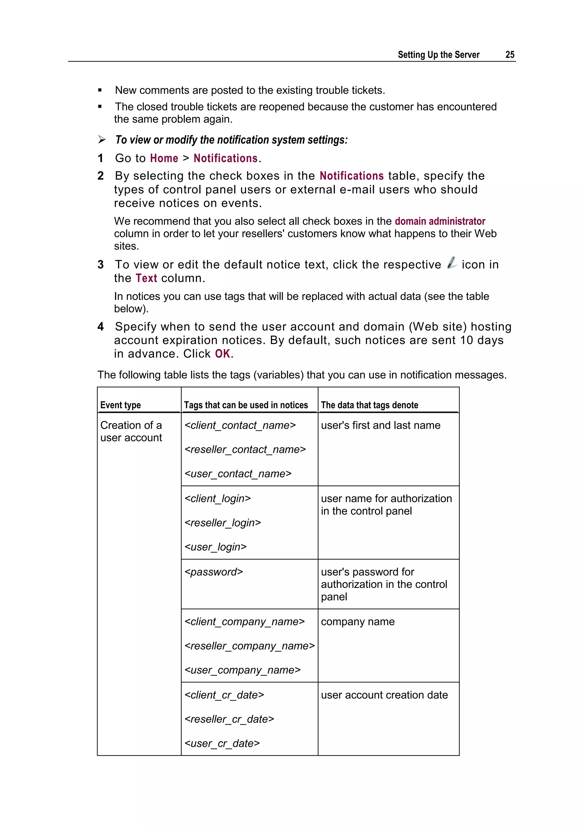 Setting Up the Server     25


   New comments are posted to the existing trouble tickets.
   The closed trouble tickets are reopened because the customer has encountered
    the same problem again.
 To view or modify the notification system settings:
1 Go to Home > Notifications.
2 By selecting the check boxes in the Notifications table, specify the
  types of control panel users or external e-mail users who should
  receive notices on events.
    We recommend that you also select all check boxes in the domain administrator
    column in order to let your resellers' customers know what happens to their Web
    sites.
3 To view or edit the default notice text, click the respective                          icon in
  the Text column.
    In notices you can use tags that will be replaced with actual data (see the table
    below).
4 Specify when to send the user account and domain (Web site) hosting
  account expiration notices. By default, such notices are sent 10 days
  in advance. Click OK.
The following table lists the tags (variables) that you can use in notification messages.

Event type         Tags that can be used in notices   The data that tags denote

Creation of a      <client_contact_name>              user's first and last name
user account
                   <reseller_contact_name>

                   <user_contact_name>

                   <client_login>                     user name for authorization
                                                      in the control panel
                   <reseller_login>

                   <user_login>

                   <password>                         user's password for
                                                      authorization in the control
                                                      panel

                   <client_company_name>              company name

                   <reseller_company_name>

                   <user_company_name>

                   <client_cr_date>                   user account creation date

                   <reseller_cr_date>

                   <user_cr_date>
 