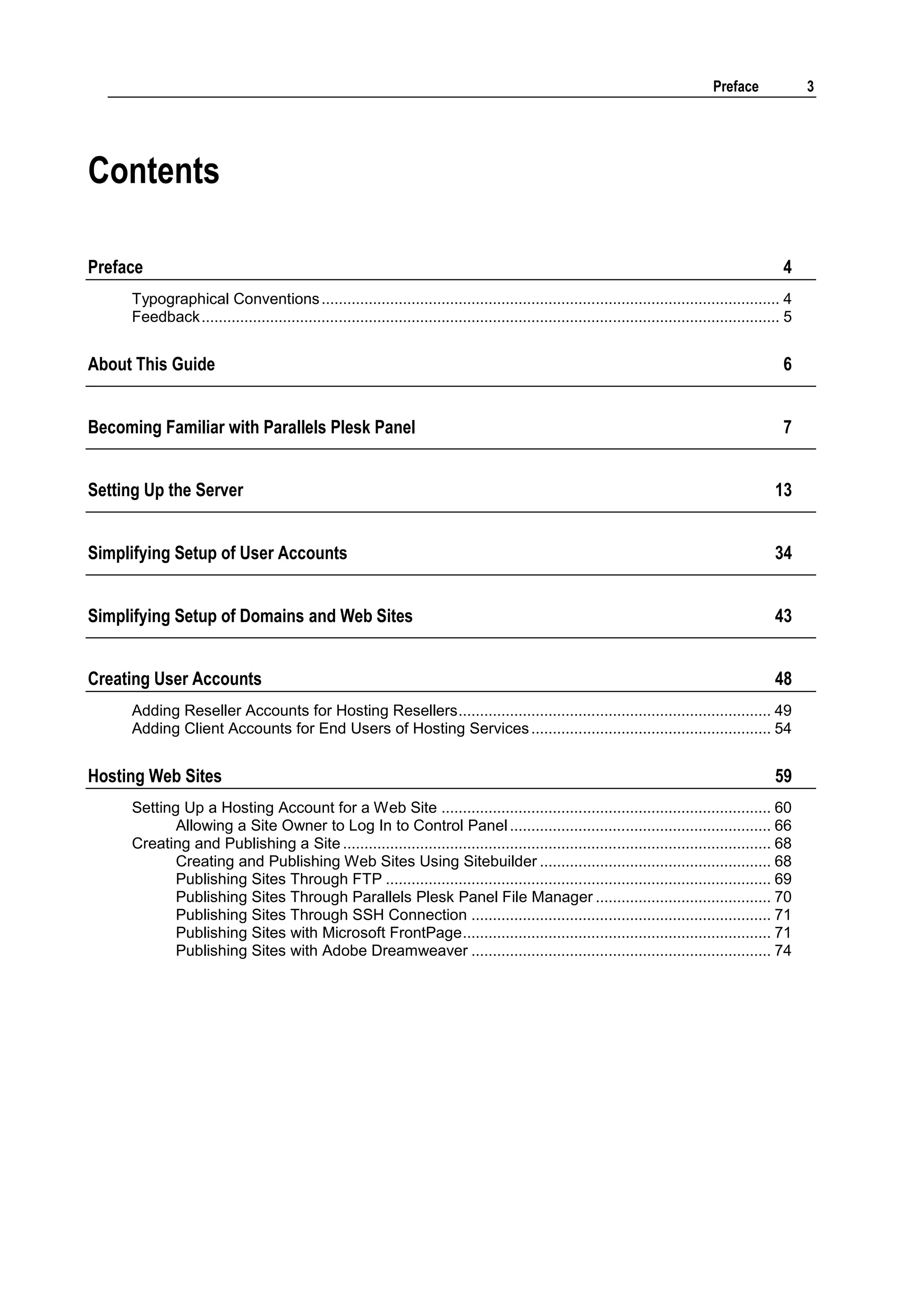 Preface              3




Contents

Preface                                                                                                                                              4
     Typographical Conventions ........................................................................................................... 4
     Feedback ....................................................................................................................................... 5


About This Guide                                                                                                                                     6


Becoming Familiar with Parallels Plesk Panel                                                                                                         7


Setting Up the Server                                                                                                                              13


Simplifying Setup of User Accounts                                                                                                                 34


Simplifying Setup of Domains and Web Sites                                                                                                         43


Creating User Accounts                                                                                                                             48
     Adding Reseller Accounts for Hosting Resellers ......................................................................... 49
     Adding Client Accounts for End Users of Hosting Services ........................................................ 54


Hosting Web Sites                                                                                                                                  59
     Setting Up a Hosting Account for a Web Site ............................................................................. 60
            Allowing a Site Owner to Log In to Control Panel ............................................................. 66
     Creating and Publishing a Site .................................................................................................... 68
            Creating and Publishing Web Sites Using Sitebuilder ...................................................... 68
            Publishing Sites Through FTP .......................................................................................... 69
            Publishing Sites Through Parallels Plesk Panel File Manager ......................................... 70
            Publishing Sites Through SSH Connection ...................................................................... 71
            Publishing Sites with Microsoft FrontPage ........................................................................ 71
            Publishing Sites with Adobe Dreamweaver ...................................................................... 74
 