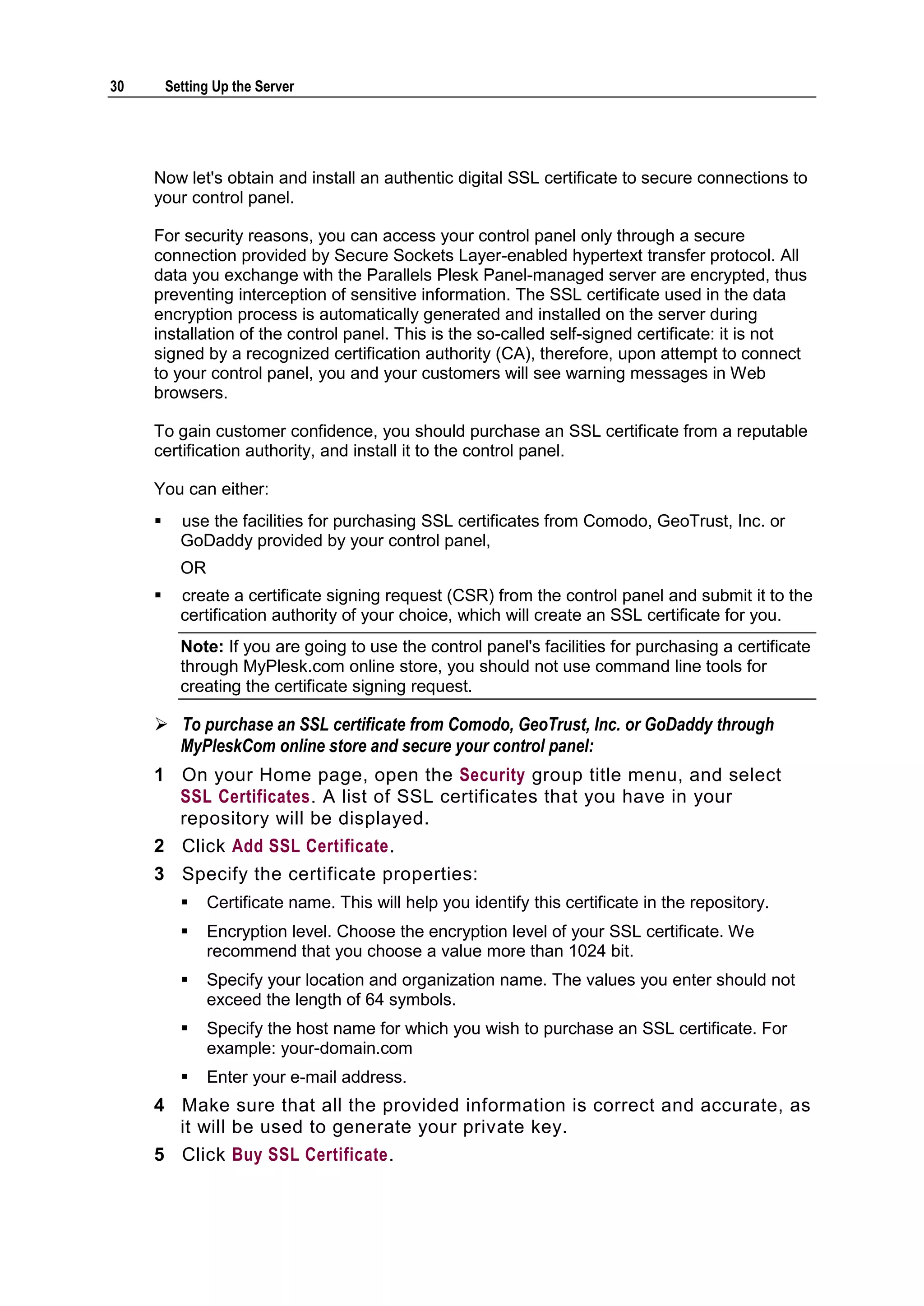 30       Setting Up the Server




     Now let's obtain and install an authentic digital SSL certificate to secure connections to
     your control panel.

     For security reasons, you can access your control panel only through a secure
     connection provided by Secure Sockets Layer-enabled hypertext transfer protocol. All
     data you exchange with the Parallels Plesk Panel-managed server are encrypted, thus
     preventing interception of sensitive information. The SSL certificate used in the data
     encryption process is automatically generated and installed on the server during
     installation of the control panel. This is the so-called self-signed certificate: it is not
     signed by a recognized certification authority (CA), therefore, upon attempt to connect
     to your control panel, you and your customers will see warning messages in Web
     browsers.

     To gain customer confidence, you should purchase an SSL certificate from a reputable
     certification authority, and install it to the control panel.

     You can either:
          use the facilities for purchasing SSL certificates from Comodo, GeoTrust, Inc. or
           GoDaddy provided by your control panel,
           OR
          create a certificate signing request (CSR) from the control panel and submit it to the
           certification authority of your choice, which will create an SSL certificate for you.
           Note: If you are going to use the control panel's facilities for purchasing a certificate
           through MyPlesk.com online store, you should not use command line tools for
           creating the certificate signing request.

      To purchase an SSL certificate from Comodo, GeoTrust, Inc. or GoDaddy through
       MyPleskCom online store and secure your control panel:
     1 On your Home page, open the Security group title menu, and select
       SSL Certificates. A list of SSL certificates that you have in your
       repository will be displayed.
     2 Click Add SSL Certificate.
     3 Specify the certificate properties:
               Certificate name. This will help you identify this certificate in the repository.
               Encryption level. Choose the encryption level of your SSL certificate. We
                recommend that you choose a value more than 1024 bit.
               Specify your location and organization name. The values you enter should not
                exceed the length of 64 symbols.
               Specify the host name for which you wish to purchase an SSL certificate. For
                example: your-domain.com
               Enter your e-mail address.
     4 Make sure that all the provided information is correct and accurate, as
       it will be used to generate your private key.
     5 Click Buy SSL Certificate.
 