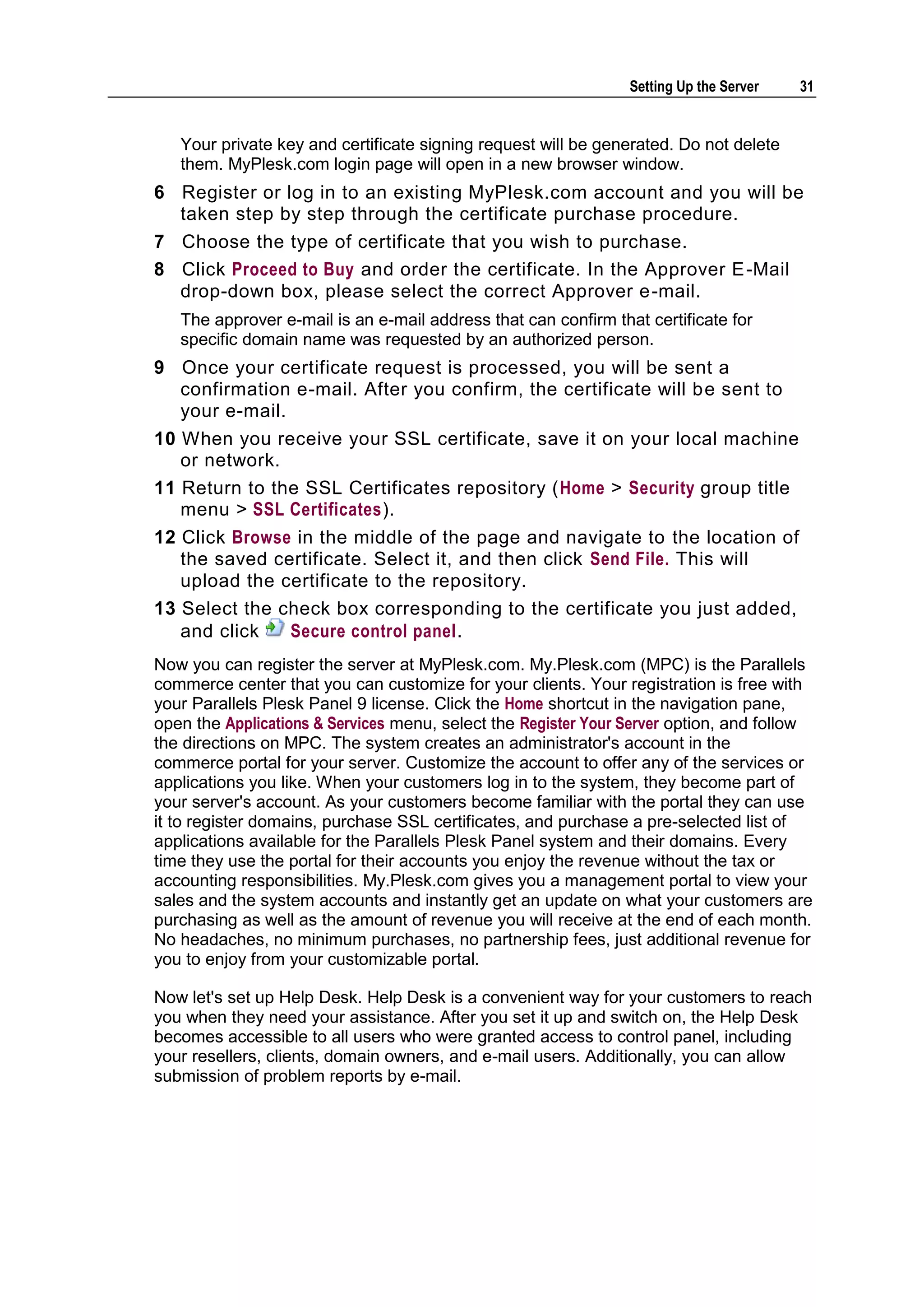 Setting Up the Server   31


   Your private key and certificate signing request will be generated. Do not delete
   them. MyPlesk.com login page will open in a new browser window.
6 Register or log in to an existing MyPlesk.com account and you will be
  taken step by step through the certificate purchase procedure.
7 Choose the type of certificate that you wish to purchase.
8 Click Proceed to Buy and order the certificate. In the Approver E -Mail
  drop-down box, please select the correct Approver e-mail.
   The approver e-mail is an e-mail address that can confirm that certificate for
   specific domain name was requested by an authorized person.
9 Once your certificate request is processed, you will be sent a
   confirmation e-mail. After you confirm, the certificate will be sent to
   your e-mail.
10 When you receive your SSL certificate, save it on your local machine
   or network.
11 Return to the SSL Certificates repository (Home > Security group title
   menu > SSL Certificates).
12 Click Browse in the middle of the page and navigate to the location of
   the saved certificate. Select it, and then click Send File. This will
   upload the certificate to the repository.
13 Select the check box corresponding to the certificate you just added,
   and click    Secure control panel.
Now you can register the server at MyPlesk.com. My.Plesk.com (MPC) is the Parallels
commerce center that you can customize for your clients. Your registration is free with
your Parallels Plesk Panel 9 license. Click the Home shortcut in the navigation pane,
open the Applications & Services menu, select the Register Your Server option, and follow
the directions on MPC. The system creates an administrator's account in the
commerce portal for your server. Customize the account to offer any of the services or
applications you like. When your customers log in to the system, they become part of
your server's account. As your customers become familiar with the portal they can use
it to register domains, purchase SSL certificates, and purchase a pre-selected list of
applications available for the Parallels Plesk Panel system and their domains. Every
time they use the portal for their accounts you enjoy the revenue without the tax or
accounting responsibilities. My.Plesk.com gives you a management portal to view your
sales and the system accounts and instantly get an update on what your customers are
purchasing as well as the amount of revenue you will receive at the end of each month.
No headaches, no minimum purchases, no partnership fees, just additional revenue for
you to enjoy from your customizable portal.

Now let's set up Help Desk. Help Desk is a convenient way for your customers to reach
you when they need your assistance. After you set it up and switch on, the Help Desk
becomes accessible to all users who were granted access to control panel, including
your resellers, clients, domain owners, and e-mail users. Additionally, you can allow
submission of problem reports by e-mail.
 