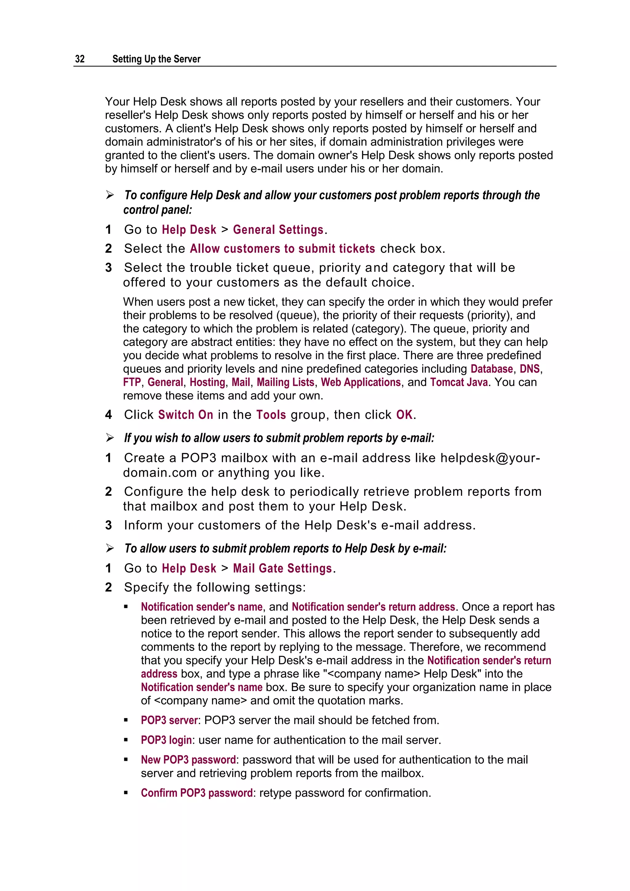 32    Setting Up the Server



     Your Help Desk shows all reports posted by your resellers and their customers. Your
     reseller's Help Desk shows only reports posted by himself or herself and his or her
     customers. A client's Help Desk shows only reports posted by himself or herself and
     domain administrator's of his or her sites, if domain administration privileges were
     granted to the client's users. The domain owner's Help Desk shows only reports posted
     by himself or herself and by e-mail users under his or her domain.

      To configure Help Desk and allow your customers post problem reports through the
       control panel:
     1 Go to Help Desk > General Settings.
     2 Select the Allow customers to submit tickets check box.
     3 Select the trouble ticket queue, priority a nd category that will be
       offered to your customers as the default choice.
        When users post a new ticket, they can specify the order in which they would prefer
        their problems to be resolved (queue), the priority of their requests (priority), and
        the category to which the problem is related (category). The queue, priority and
        category are abstract entities: they have no effect on the system, but they can help
        you decide what problems to resolve in the first place. There are three predefined
        queues and priority levels and nine predefined categories including Database, DNS,
        FTP, General, Hosting, Mail, Mailing Lists, Web Applications, and Tomcat Java. You can
        remove these items and add your own.
     4 Click Switch On in the Tools group, then click OK.
      If you wish to allow users to submit problem reports by e-mail:
     1 Create a POP3 mailbox with an e-mail address like helpdesk@your-
       domain.com or anything you like.
     2 Configure the help desk to periodically retrieve problem reports from
       that mailbox and post them to your Help Desk.
     3 Inform your customers of the Help Desk's e-mail address.
      To allow users to submit problem reports to Help Desk by e-mail:
     1 Go to Help Desk > Mail Gate Settings.
     2 Specify the following settings:
           Notification sender's name, and Notification sender's return address. Once a report has
            been retrieved by e-mail and posted to the Help Desk, the Help Desk sends a
            notice to the report sender. This allows the report sender to subsequently add
            comments to the report by replying to the message. Therefore, we recommend
            that you specify your Help Desk's e-mail address in the Notification sender's return
            address box, and type a phrase like "<company name> Help Desk" into the
            Notification sender's name box. Be sure to specify your organization name in place
            of <company name> and omit the quotation marks.
           POP3 server: POP3 server the mail should be fetched from.
           POP3 login: user name for authentication to the mail server.
           New POP3 password: password that will be used for authentication to the mail
            server and retrieving problem reports from the mailbox.
           Confirm POP3 password: retype password for confirmation.
 