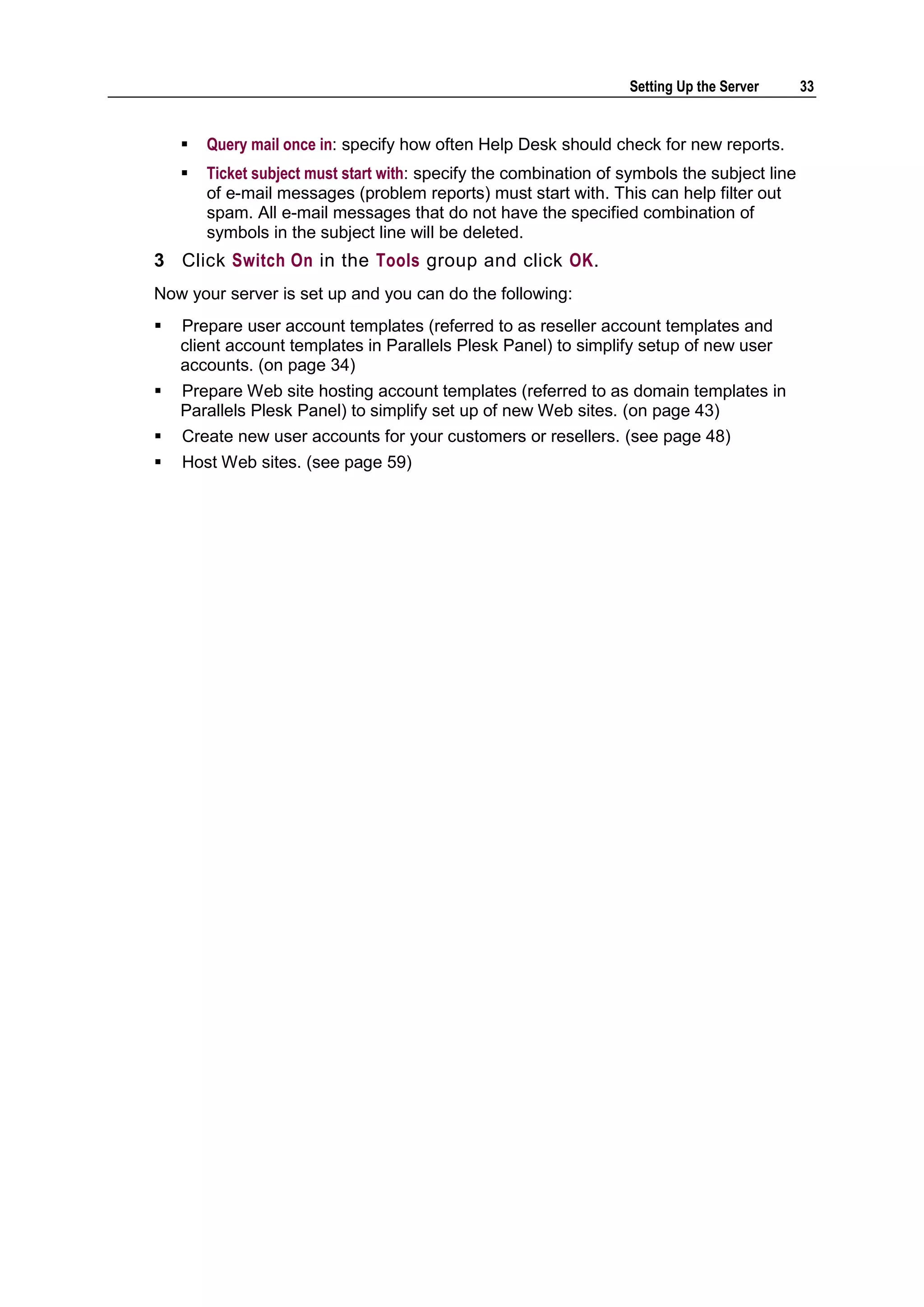 Setting Up the Server      33


       Query mail once in: specify how often Help Desk should check for new reports.
       Ticket subject must start with: specify the combination of symbols the subject line
        of e-mail messages (problem reports) must start with. This can help filter out
        spam. All e-mail messages that do not have the specified combination of
        symbols in the subject line will be deleted.
3 Click Switch On in the Tools group and click OK.
Now your server is set up and you can do the following:
   Prepare user account templates (referred to as reseller account templates and
    client account templates in Parallels Plesk Panel) to simplify setup of new user
    accounts. (on page 34)
   Prepare Web site hosting account templates (referred to as domain templates in
    Parallels Plesk Panel) to simplify set up of new Web sites. (on page 43)
   Create new user accounts for your customers or resellers. (see page 48)
   Host Web sites. (see page 59)
 