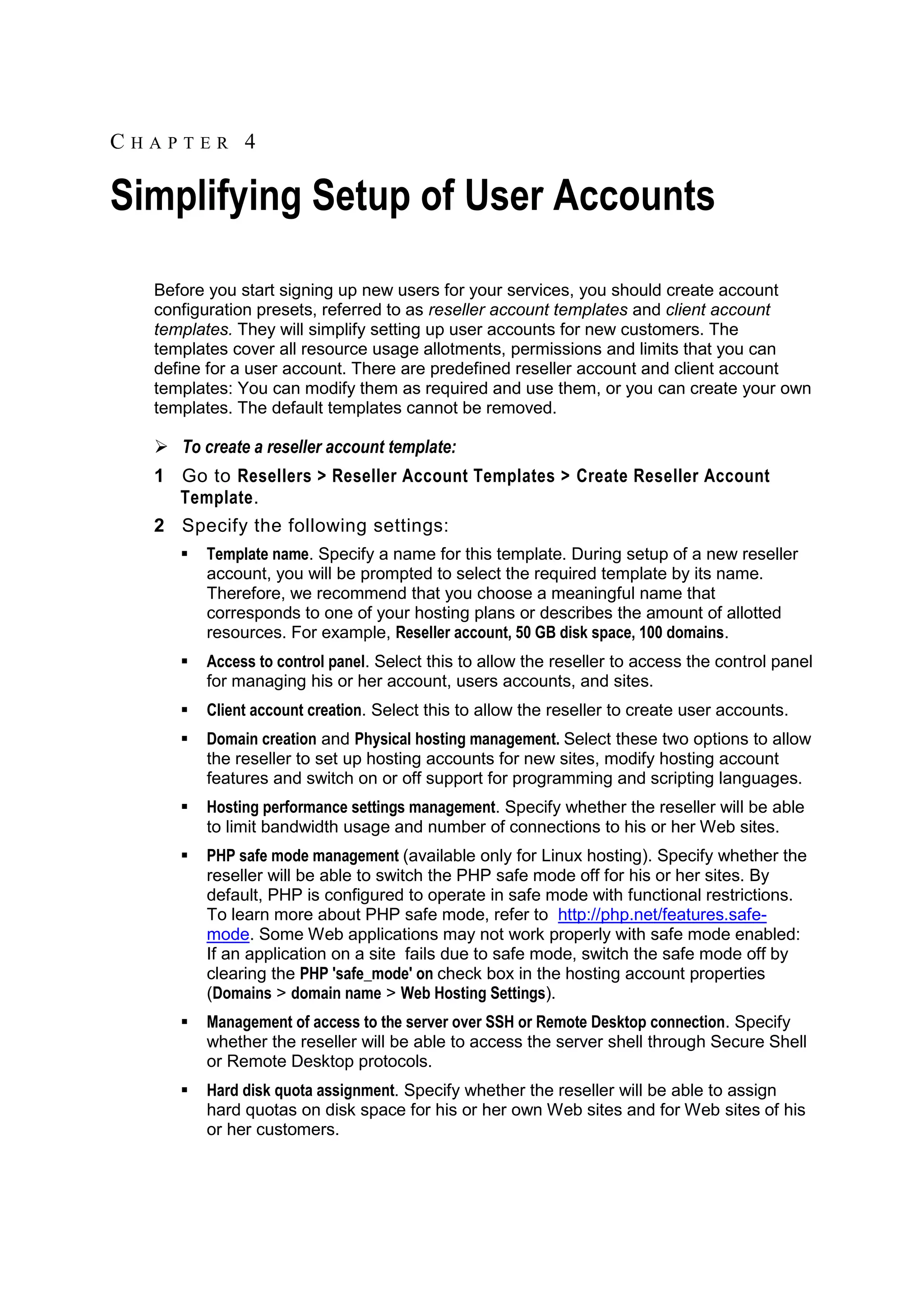 CHAPTER 4

Simplifying Setup of User Accounts
  Before you start signing up new users for your services, you should create account
  configuration presets, referred to as reseller account templates and client account
  templates. They will simplify setting up user accounts for new customers. The
  templates cover all resource usage allotments, permissions and limits that you can
  define for a user account. There are predefined reseller account and client account
  templates: You can modify them as required and use them, or you can create your own
  templates. The default templates cannot be removed.

   To create a reseller account template:
  1 Go to Resellers > Reseller Account Templates > Create Reseller Account
    Template.
  2 Specify the following settings:
        Template name. Specify a name for this template. During setup of a new reseller
         account, you will be prompted to select the required template by its name.
         Therefore, we recommend that you choose a meaningful name that
         corresponds to one of your hosting plans or describes the amount of allotted
         resources. For example, Reseller account, 50 GB disk space, 100 domains.
        Access to control panel. Select this to allow the reseller to access the control panel
         for managing his or her account, users accounts, and sites.
        Client account creation. Select this to allow the reseller to create user accounts.
        Domain creation and Physical hosting management. Select these two options to allow
         the reseller to set up hosting accounts for new sites, modify hosting account
         features and switch on or off support for programming and scripting languages.
        Hosting performance settings management. Specify whether the reseller will be able
         to limit bandwidth usage and number of connections to his or her Web sites.
        PHP safe mode management (available only for Linux hosting). Specify whether the
         reseller will be able to switch the PHP safe mode off for his or her sites. By
         default, PHP is configured to operate in safe mode with functional restrictions.
         To learn more about PHP safe mode, refer to http://php.net/features.safe-
         mode. Some Web applications may not work properly with safe mode enabled:
         If an application on a site fails due to safe mode, switch the safe mode off by
         clearing the PHP 'safe_mode' on check box in the hosting account properties
         (Domains > domain name > Web Hosting Settings).
        Management of access to the server over SSH or Remote Desktop connection. Specify
         whether the reseller will be able to access the server shell through Secure Shell
         or Remote Desktop protocols.
        Hard disk quota assignment. Specify whether the reseller will be able to assign
         hard quotas on disk space for his or her own Web sites and for Web sites of his
         or her customers.
 