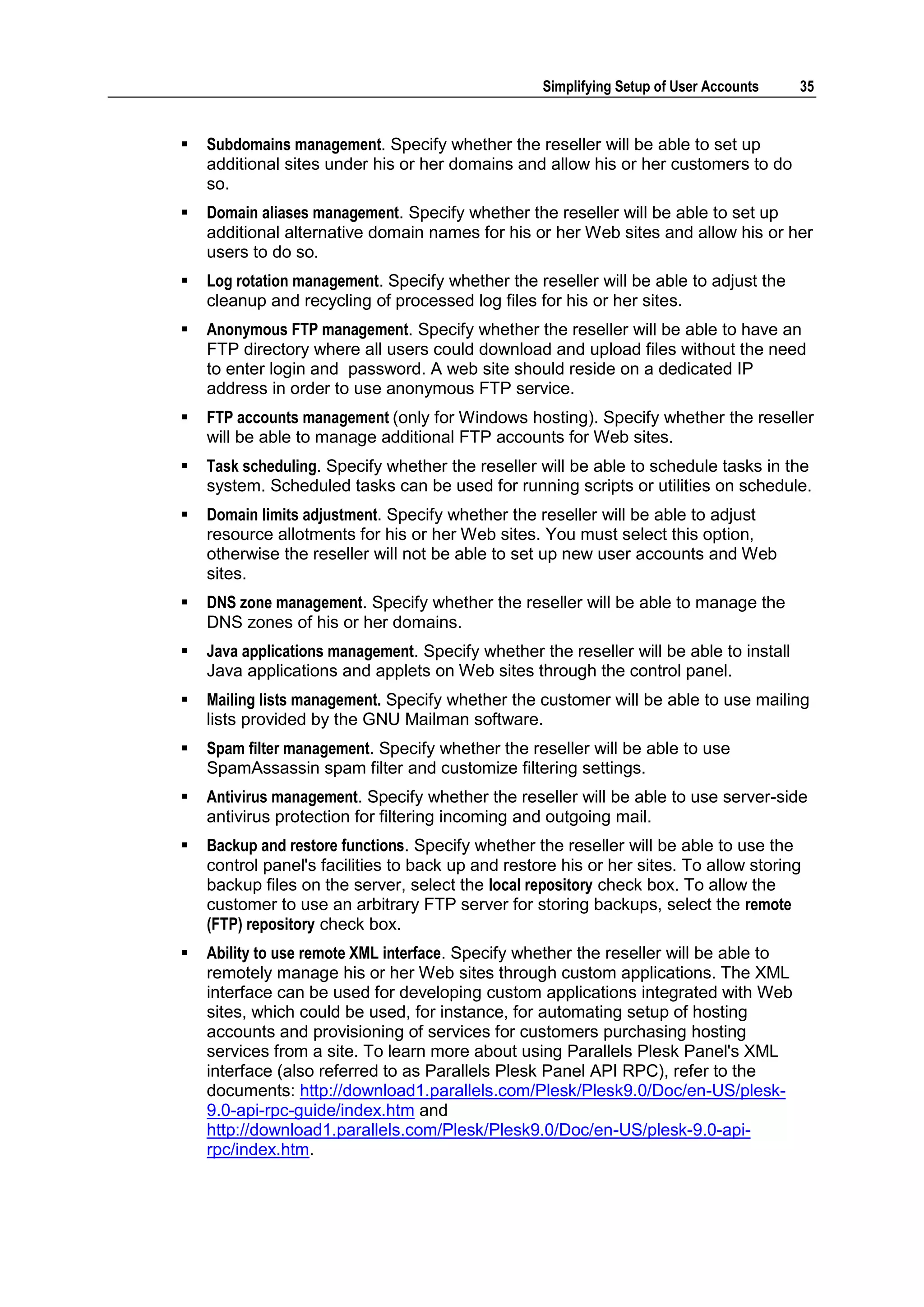 Simplifying Setup of User Accounts    35


   Subdomains management. Specify whether the reseller will be able to set up
    additional sites under his or her domains and allow his or her customers to do
    so.
   Domain aliases management. Specify whether the reseller will be able to set up
    additional alternative domain names for his or her Web sites and allow his or her
    users to do so.
   Log rotation management. Specify whether the reseller will be able to adjust the
    cleanup and recycling of processed log files for his or her sites.
   Anonymous FTP management. Specify whether the reseller will be able to have an
    FTP directory where all users could download and upload files without the need
    to enter login and password. A web site should reside on a dedicated IP
    address in order to use anonymous FTP service.
   FTP accounts management (only for Windows hosting). Specify whether the reseller
    will be able to manage additional FTP accounts for Web sites.
   Task scheduling. Specify whether the reseller will be able to schedule tasks in the
    system. Scheduled tasks can be used for running scripts or utilities on schedule.
   Domain limits adjustment. Specify whether the reseller will be able to adjust
    resource allotments for his or her Web sites. You must select this option,
    otherwise the reseller will not be able to set up new user accounts and Web
    sites.
   DNS zone management. Specify whether the reseller will be able to manage the
    DNS zones of his or her domains.
   Java applications management. Specify whether the reseller will be able to install
    Java applications and applets on Web sites through the control panel.
   Mailing lists management. Specify whether the customer will be able to use mailing
    lists provided by the GNU Mailman software.
   Spam filter management. Specify whether the reseller will be able to use
    SpamAssassin spam filter and customize filtering settings.
   Antivirus management. Specify whether the reseller will be able to use server-side
    antivirus protection for filtering incoming and outgoing mail.
   Backup and restore functions. Specify whether the reseller will be able to use the
    control panel's facilities to back up and restore his or her sites. To allow storing
    backup files on the server, select the local repository check box. To allow the
    customer to use an arbitrary FTP server for storing backups, select the remote
    (FTP) repository check box.
   Ability to use remote XML interface. Specify whether the reseller will be able to
    remotely manage his or her Web sites through custom applications. The XML
    interface can be used for developing custom applications integrated with Web
    sites, which could be used, for instance, for automating setup of hosting
    accounts and provisioning of services for customers purchasing hosting
    services from a site. To learn more about using Parallels Plesk Panel's XML
    interface (also referred to as Parallels Plesk Panel API RPC), refer to the
    documents: http://download1.parallels.com/Plesk/Plesk9.0/Doc/en-US/plesk-
    9.0-api-rpc-guide/index.htm and
    http://download1.parallels.com/Plesk/Plesk9.0/Doc/en-US/plesk-9.0-api-
    rpc/index.htm.
 