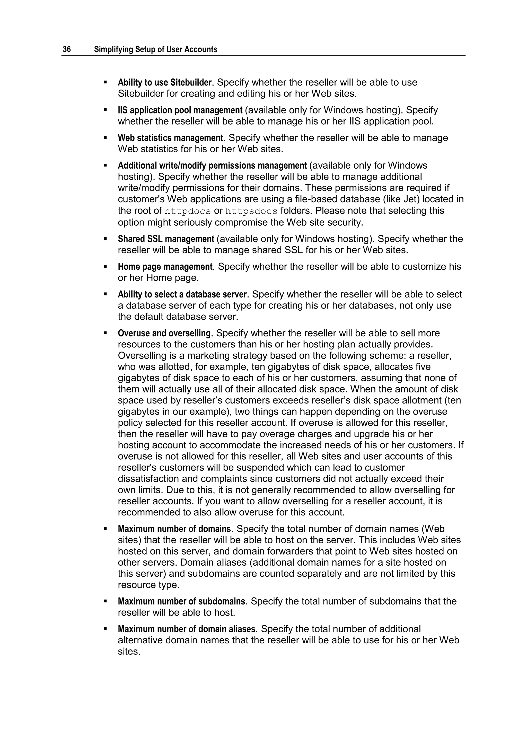36   Simplifying Setup of User Accounts


          Ability to use Sitebuilder. Specify whether the reseller will be able to use
           Sitebuilder for creating and editing his or her Web sites.
          IIS application pool management (available only for Windows hosting). Specify
           whether the reseller will be able to manage his or her IIS application pool.
          Web statistics management. Specify whether the reseller will be able to manage
           Web statistics for his or her Web sites.
          Additional write/modify permissions management (available only for Windows
           hosting). Specify whether the reseller will be able to manage additional
           write/modify permissions for their domains. These permissions are required if
           customer's Web applications are using a file-based database (like Jet) located in
           the root of httpdocs or httpsdocs folders. Please note that selecting this
           option might seriously compromise the Web site security.
          Shared SSL management (available only for Windows hosting). Specify whether the
           reseller will be able to manage shared SSL for his or her Web sites.
          Home page management. Specify whether the reseller will be able to customize his
           or her Home page.
          Ability to select a database server. Specify whether the reseller will be able to select
           a database server of each type for creating his or her databases, not only use
           the default database server.
          Overuse and overselling. Specify whether the reseller will be able to sell more
           resources to the customers than his or her hosting plan actually provides.
           Overselling is a marketing strategy based on the following scheme: a reseller,
           who was allotted, for example, ten gigabytes of disk space, allocates five
           gigabytes of disk space to each of his or her customers, assuming that none of
           them will actually use all of their allocated disk space. When the amount of disk
           space used by reseller‘s customers exceeds reseller‘s disk space allotment (ten
           gigabytes in our example), two things can happen depending on the overuse
           policy selected for this reseller account. If overuse is allowed for this reseller,
           then the reseller will have to pay overage charges and upgrade his or her
           hosting account to accommodate the increased needs of his or her customers. If
           overuse is not allowed for this reseller, all Web sites and user accounts of this
           reseller's customers will be suspended which can lead to customer
           dissatisfaction and complaints since customers did not actually exceed their
           own limits. Due to this, it is not generally recommended to allow overselling for
           reseller accounts. If you want to allow overselling for a reseller account, it is
           recommended to also allow overuse for this account.
          Maximum number of domains. Specify the total number of domain names (Web
           sites) that the reseller will be able to host on the server. This includes Web sites
           hosted on this server, and domain forwarders that point to Web sites hosted on
           other servers. Domain aliases (additional domain names for a site hosted on
           this server) and subdomains are counted separately and are not limited by this
           resource type.
          Maximum number of subdomains. Specify the total number of subdomains that the
           reseller will be able to host.
          Maximum number of domain aliases. Specify the total number of additional
           alternative domain names that the reseller will be able to use for his or her Web
           sites.
 