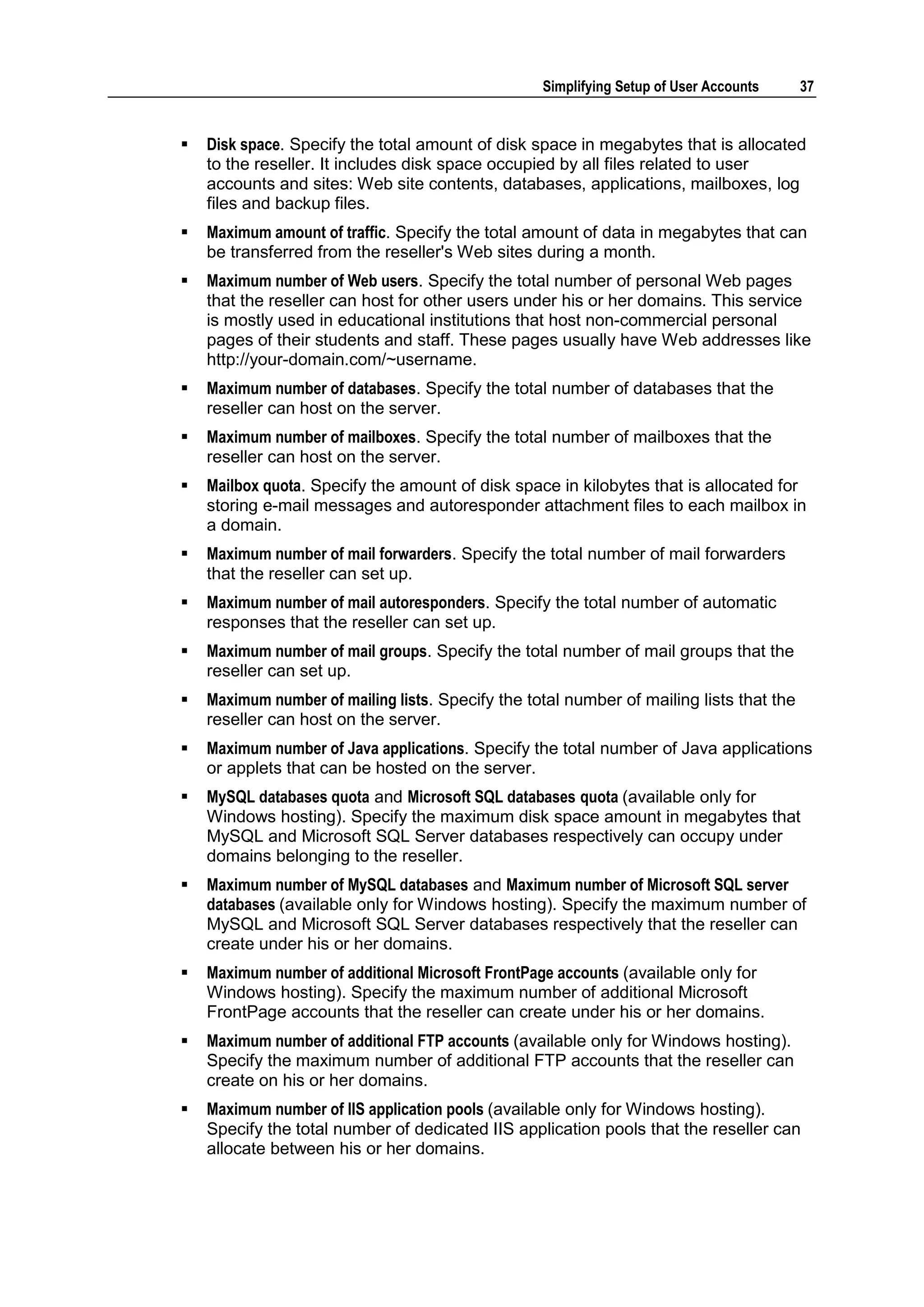 Simplifying Setup of User Accounts     37


   Disk space. Specify the total amount of disk space in megabytes that is allocated
    to the reseller. It includes disk space occupied by all files related to user
    accounts and sites: Web site contents, databases, applications, mailboxes, log
    files and backup files.
   Maximum amount of traffic. Specify the total amount of data in megabytes that can
    be transferred from the reseller's Web sites during a month.
   Maximum number of Web users. Specify the total number of personal Web pages
    that the reseller can host for other users under his or her domains. This service
    is mostly used in educational institutions that host non-commercial personal
    pages of their students and staff. These pages usually have Web addresses like
    http://your-domain.com/~username.
   Maximum number of databases. Specify the total number of databases that the
    reseller can host on the server.
   Maximum number of mailboxes. Specify the total number of mailboxes that the
    reseller can host on the server.
   Mailbox quota. Specify the amount of disk space in kilobytes that is allocated for
    storing e-mail messages and autoresponder attachment files to each mailbox in
    a domain.
   Maximum number of mail forwarders. Specify the total number of mail forwarders
    that the reseller can set up.
   Maximum number of mail autoresponders. Specify the total number of automatic
    responses that the reseller can set up.
   Maximum number of mail groups. Specify the total number of mail groups that the
    reseller can set up.
   Maximum number of mailing lists. Specify the total number of mailing lists that the
    reseller can host on the server.
   Maximum number of Java applications. Specify the total number of Java applications
    or applets that can be hosted on the server.
   MySQL databases quota and Microsoft SQL databases quota (available only for
    Windows hosting). Specify the maximum disk space amount in megabytes that
    MySQL and Microsoft SQL Server databases respectively can occupy under
    domains belonging to the reseller.
   Maximum number of MySQL databases and Maximum number of Microsoft SQL server
    databases (available only for Windows hosting). Specify the maximum number of
    MySQL and Microsoft SQL Server databases respectively that the reseller can
    create under his or her domains.
   Maximum number of additional Microsoft FrontPage accounts (available only for
    Windows hosting). Specify the maximum number of additional Microsoft
    FrontPage accounts that the reseller can create under his or her domains.
   Maximum number of additional FTP accounts (available only for Windows hosting).
    Specify the maximum number of additional FTP accounts that the reseller can
    create on his or her domains.
   Maximum number of IIS application pools (available only for Windows hosting).
    Specify the total number of dedicated IIS application pools that the reseller can
    allocate between his or her domains.
 