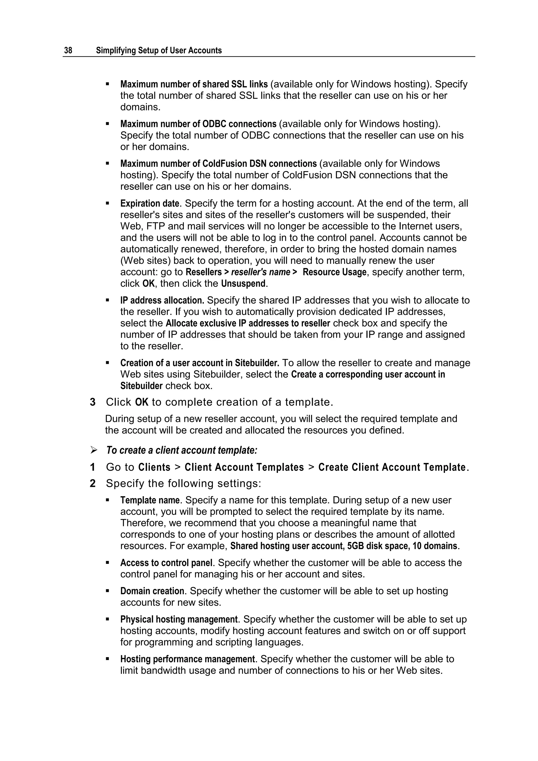 38    Simplifying Setup of User Accounts


           Maximum number of shared SSL links (available only for Windows hosting). Specify
            the total number of shared SSL links that the reseller can use on his or her
            domains.
           Maximum number of ODBC connections (available only for Windows hosting).
            Specify the total number of ODBC connections that the reseller can use on his
            or her domains.
           Maximum number of ColdFusion DSN connections (available only for Windows
            hosting). Specify the total number of ColdFusion DSN connections that the
            reseller can use on his or her domains.
           Expiration date. Specify the term for a hosting account. At the end of the term, all
            reseller's sites and sites of the reseller's customers will be suspended, their
            Web, FTP and mail services will no longer be accessible to the Internet users,
            and the users will not be able to log in to the control panel. Accounts cannot be
            automatically renewed, therefore, in order to bring the hosted domain names
            (Web sites) back to operation, you will need to manually renew the user
            account: go to Resellers > reseller's name > Resource Usage, specify another term,
            click OK, then click the Unsuspend.
           IP address allocation. Specify the shared IP addresses that you wish to allocate to
            the reseller. If you wish to automatically provision dedicated IP addresses,
            select the Allocate exclusive IP addresses to reseller check box and specify the
            number of IP addresses that should be taken from your IP range and assigned
            to the reseller.
           Creation of a user account in Sitebuilder. To allow the reseller to create and manage
            Web sites using Sitebuilder, select the Create a corresponding user account in
            Sitebuilder check box.
     3 Click OK to complete creation of a template.
        During setup of a new reseller account, you will select the required template and
        the account will be created and allocated the resources you defined.

      To create a client account template:
     1 Go to Clients > Client Account Templates > Create Client Account Template.
     2 Specify the following settings:
           Template name. Specify a name for this template. During setup of a new user
            account, you will be prompted to select the required template by its name.
            Therefore, we recommend that you choose a meaningful name that
            corresponds to one of your hosting plans or describes the amount of allotted
            resources. For example, Shared hosting user account, 5GB disk space, 10 domains.
           Access to control panel. Specify whether the customer will be able to access the
            control panel for managing his or her account and sites.
           Domain creation. Specify whether the customer will be able to set up hosting
            accounts for new sites.
           Physical hosting management. Specify whether the customer will be able to set up
            hosting accounts, modify hosting account features and switch on or off support
            for programming and scripting languages.
           Hosting performance management. Specify whether the customer will be able to
            limit bandwidth usage and number of connections to his or her Web sites.
 
