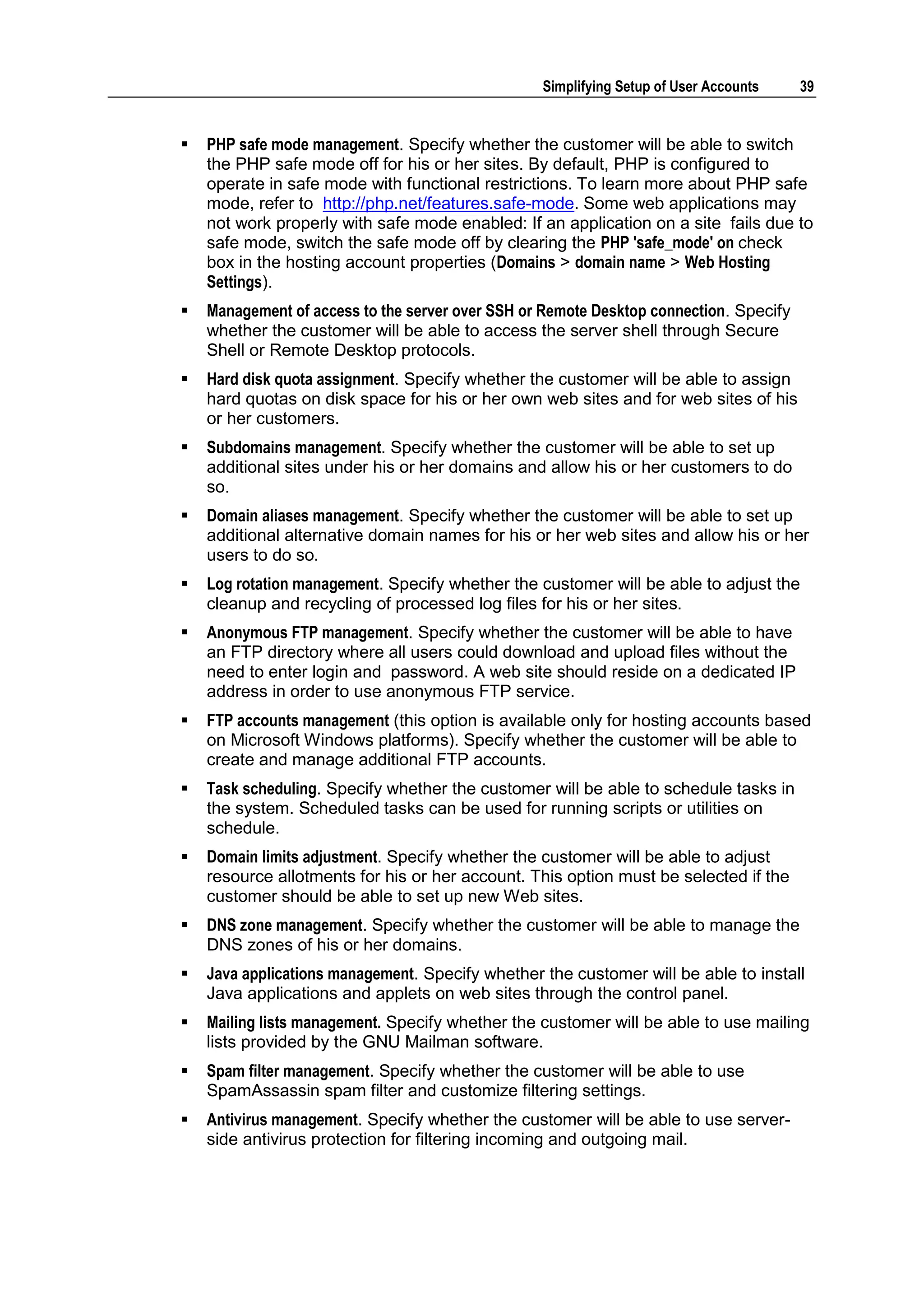 Simplifying Setup of User Accounts    39


   PHP safe mode management. Specify whether the customer will be able to switch
    the PHP safe mode off for his or her sites. By default, PHP is configured to
    operate in safe mode with functional restrictions. To learn more about PHP safe
    mode, refer to http://php.net/features.safe-mode. Some web applications may
    not work properly with safe mode enabled: If an application on a site fails due to
    safe mode, switch the safe mode off by clearing the PHP 'safe_mode' on check
    box in the hosting account properties (Domains > domain name > Web Hosting
    Settings).
   Management of access to the server over SSH or Remote Desktop connection. Specify
    whether the customer will be able to access the server shell through Secure
    Shell or Remote Desktop protocols.
   Hard disk quota assignment. Specify whether the customer will be able to assign
    hard quotas on disk space for his or her own web sites and for web sites of his
    or her customers.
   Subdomains management. Specify whether the customer will be able to set up
    additional sites under his or her domains and allow his or her customers to do
    so.
   Domain aliases management. Specify whether the customer will be able to set up
    additional alternative domain names for his or her web sites and allow his or her
    users to do so.
   Log rotation management. Specify whether the customer will be able to adjust the
    cleanup and recycling of processed log files for his or her sites.
   Anonymous FTP management. Specify whether the customer will be able to have
    an FTP directory where all users could download and upload files without the
    need to enter login and password. A web site should reside on a dedicated IP
    address in order to use anonymous FTP service.
   FTP accounts management (this option is available only for hosting accounts based
    on Microsoft Windows platforms). Specify whether the customer will be able to
    create and manage additional FTP accounts.
   Task scheduling. Specify whether the customer will be able to schedule tasks in
    the system. Scheduled tasks can be used for running scripts or utilities on
    schedule.
   Domain limits adjustment. Specify whether the customer will be able to adjust
    resource allotments for his or her account. This option must be selected if the
    customer should be able to set up new Web sites.
   DNS zone management. Specify whether the customer will be able to manage the
    DNS zones of his or her domains.
   Java applications management. Specify whether the customer will be able to install
    Java applications and applets on web sites through the control panel.
   Mailing lists management. Specify whether the customer will be able to use mailing
    lists provided by the GNU Mailman software.
   Spam filter management. Specify whether the customer will be able to use
    SpamAssassin spam filter and customize filtering settings.
   Antivirus management. Specify whether the customer will be able to use server-
    side antivirus protection for filtering incoming and outgoing mail.
 