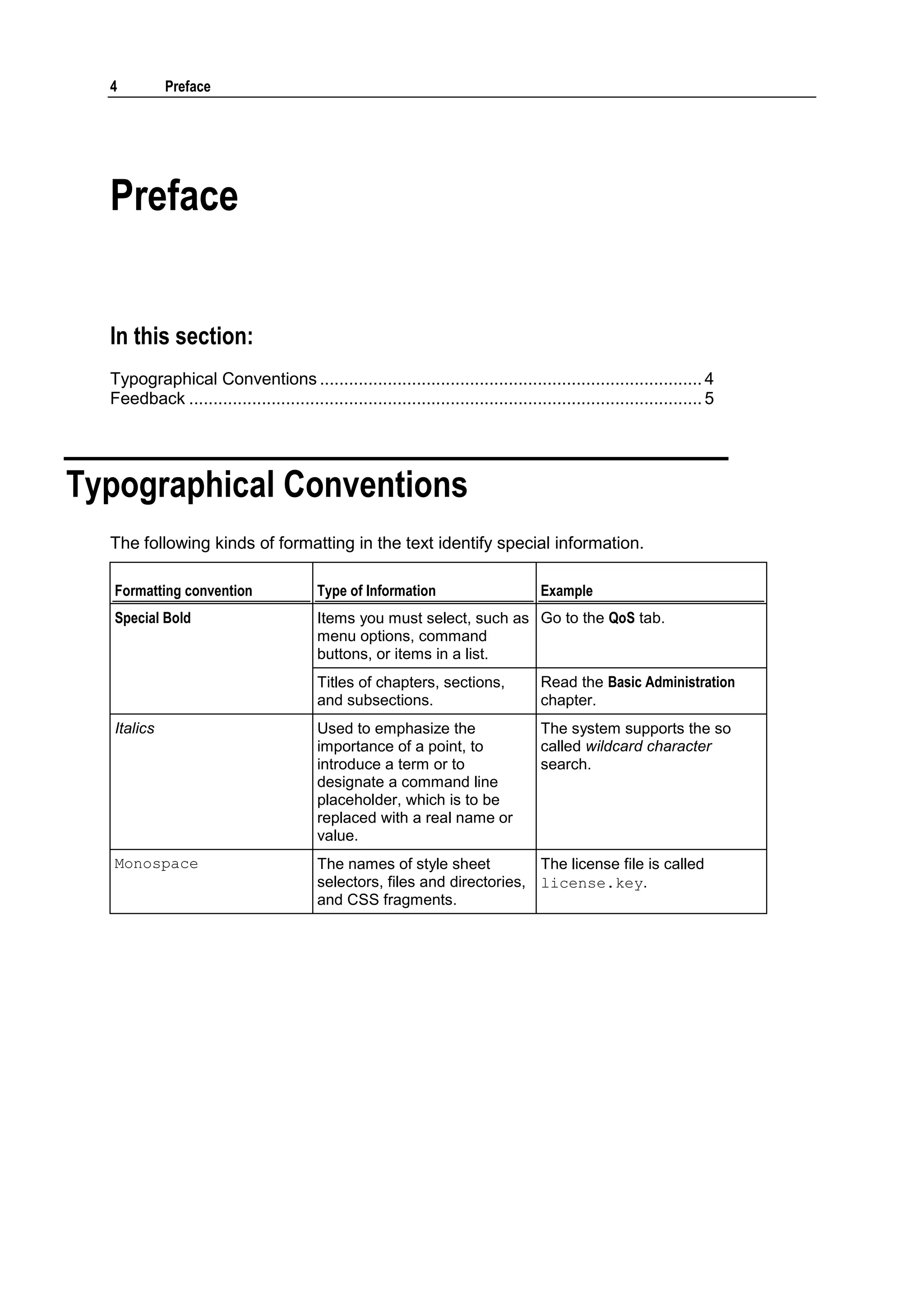 4          Preface




  Preface


  In this section:
  Typographical Conventions ............................................................................... 4
  Feedback .......................................................................................................... 5




Typographical Conventions
  The following kinds of formatting in the text identify special information.

   Formatting convention                  Type of Information                        Example
   Special Bold                           Items you must select, such as Go to the QoS tab.
                                          menu options, command
                                          buttons, or items in a list.
                                          Titles of chapters, sections,              Read the Basic Administration
                                          and subsections.                           chapter.
   Italics                                Used to emphasize the                      The system supports the so
                                          importance of a point, to                  called wildcard character
                                          introduce a term or to                     search.
                                          designate a command line
                                          placeholder, which is to be
                                          replaced with a real name or
                                          value.
   Monospace                              The names of style sheet          The license file is called
                                          selectors, files and directories, license.key.
                                          and CSS fragments.
 
