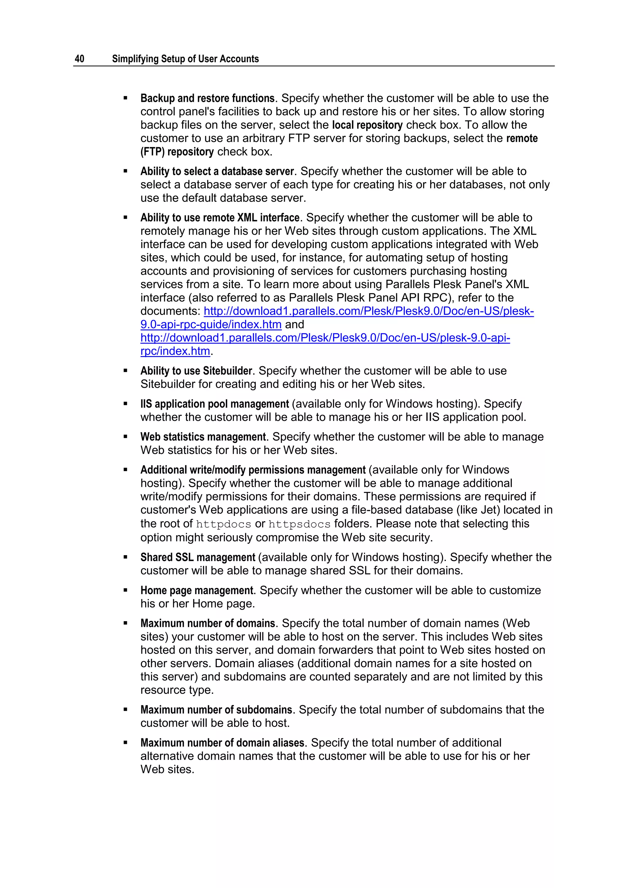 40   Simplifying Setup of User Accounts


          Backup and restore functions. Specify whether the customer will be able to use the
           control panel's facilities to back up and restore his or her sites. To allow storing
           backup files on the server, select the local repository check box. To allow the
           customer to use an arbitrary FTP server for storing backups, select the remote
           (FTP) repository check box.
          Ability to select a database server. Specify whether the customer will be able to
           select a database server of each type for creating his or her databases, not only
           use the default database server.
          Ability to use remote XML interface. Specify whether the customer will be able to
           remotely manage his or her Web sites through custom applications. The XML
           interface can be used for developing custom applications integrated with Web
           sites, which could be used, for instance, for automating setup of hosting
           accounts and provisioning of services for customers purchasing hosting
           services from a site. To learn more about using Parallels Plesk Panel's XML
           interface (also referred to as Parallels Plesk Panel API RPC), refer to the
           documents: http://download1.parallels.com/Plesk/Plesk9.0/Doc/en-US/plesk-
           9.0-api-rpc-guide/index.htm and
           http://download1.parallels.com/Plesk/Plesk9.0/Doc/en-US/plesk-9.0-api-
           rpc/index.htm.
          Ability to use Sitebuilder. Specify whether the customer will be able to use
           Sitebuilder for creating and editing his or her Web sites.
          IIS application pool management (available only for Windows hosting). Specify
           whether the customer will be able to manage his or her IIS application pool.
          Web statistics management. Specify whether the customer will be able to manage
           Web statistics for his or her Web sites.
          Additional write/modify permissions management (available only for Windows
           hosting). Specify whether the customer will be able to manage additional
           write/modify permissions for their domains. These permissions are required if
           customer's Web applications are using a file-based database (like Jet) located in
           the root of httpdocs or httpsdocs folders. Please note that selecting this
           option might seriously compromise the Web site security.
          Shared SSL management (available only for Windows hosting). Specify whether the
           customer will be able to manage shared SSL for their domains.
          Home page management. Specify whether the customer will be able to customize
           his or her Home page.
          Maximum number of domains. Specify the total number of domain names (Web
           sites) your customer will be able to host on the server. This includes Web sites
           hosted on this server, and domain forwarders that point to Web sites hosted on
           other servers. Domain aliases (additional domain names for a site hosted on
           this server) and subdomains are counted separately and are not limited by this
           resource type.
          Maximum number of subdomains. Specify the total number of subdomains that the
           customer will be able to host.
          Maximum number of domain aliases. Specify the total number of additional
           alternative domain names that the customer will be able to use for his or her
           Web sites.
 