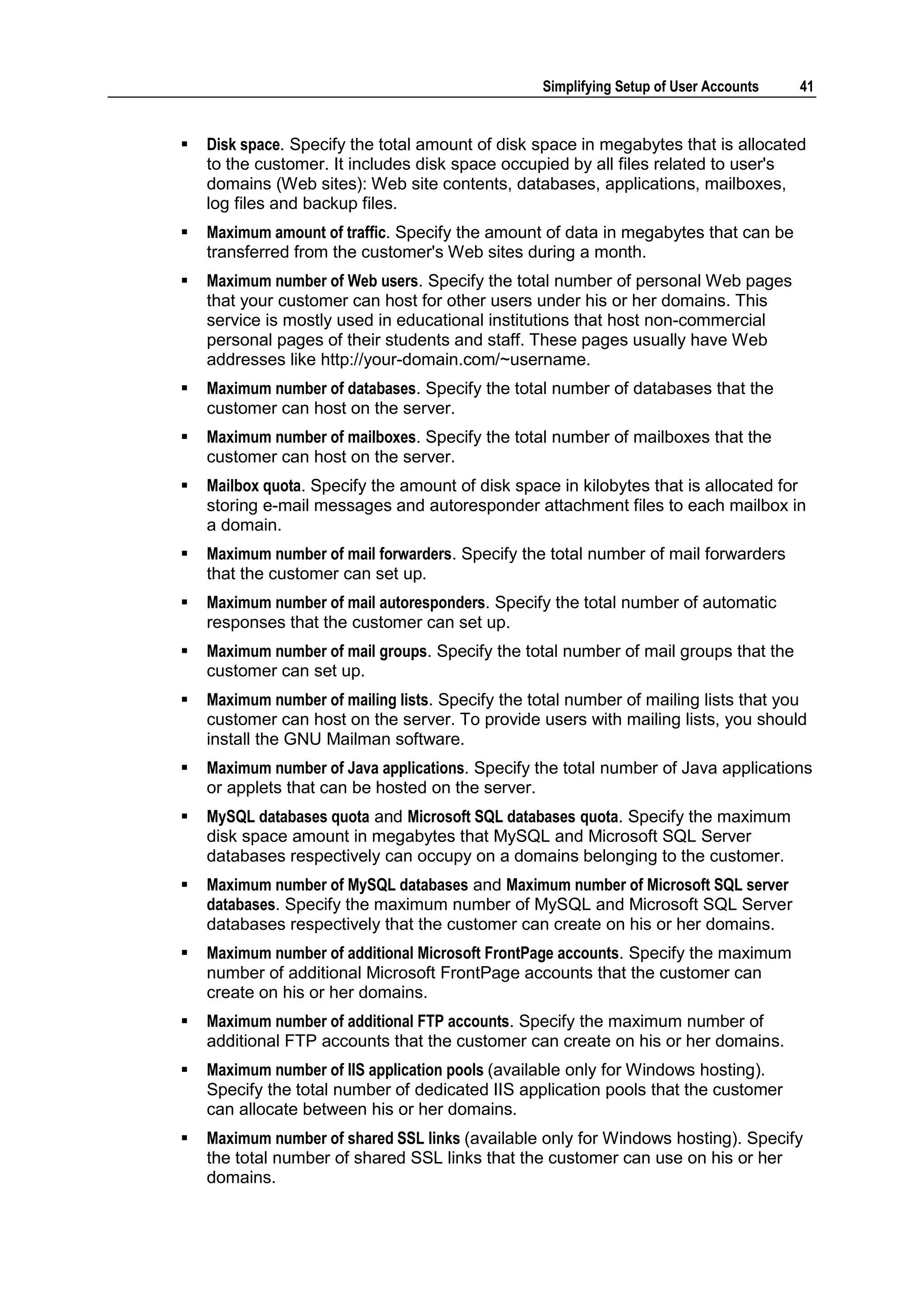 Simplifying Setup of User Accounts   41


   Disk space. Specify the total amount of disk space in megabytes that is allocated
    to the customer. It includes disk space occupied by all files related to user's
    domains (Web sites): Web site contents, databases, applications, mailboxes,
    log files and backup files.
   Maximum amount of traffic. Specify the amount of data in megabytes that can be
    transferred from the customer's Web sites during a month.
   Maximum number of Web users. Specify the total number of personal Web pages
    that your customer can host for other users under his or her domains. This
    service is mostly used in educational institutions that host non-commercial
    personal pages of their students and staff. These pages usually have Web
    addresses like http://your-domain.com/~username.
   Maximum number of databases. Specify the total number of databases that the
    customer can host on the server.
   Maximum number of mailboxes. Specify the total number of mailboxes that the
    customer can host on the server.
   Mailbox quota. Specify the amount of disk space in kilobytes that is allocated for
    storing e-mail messages and autoresponder attachment files to each mailbox in
    a domain.
   Maximum number of mail forwarders. Specify the total number of mail forwarders
    that the customer can set up.
   Maximum number of mail autoresponders. Specify the total number of automatic
    responses that the customer can set up.
   Maximum number of mail groups. Specify the total number of mail groups that the
    customer can set up.
   Maximum number of mailing lists. Specify the total number of mailing lists that you
    customer can host on the server. To provide users with mailing lists, you should
    install the GNU Mailman software.
   Maximum number of Java applications. Specify the total number of Java applications
    or applets that can be hosted on the server.
   MySQL databases quota and Microsoft SQL databases quota. Specify the maximum
    disk space amount in megabytes that MySQL and Microsoft SQL Server
    databases respectively can occupy on a domains belonging to the customer.
   Maximum number of MySQL databases and Maximum number of Microsoft SQL server
    databases. Specify the maximum number of MySQL and Microsoft SQL Server
    databases respectively that the customer can create on his or her domains.
   Maximum number of additional Microsoft FrontPage accounts. Specify the maximum
    number of additional Microsoft FrontPage accounts that the customer can
    create on his or her domains.
   Maximum number of additional FTP accounts. Specify the maximum number of
    additional FTP accounts that the customer can create on his or her domains.
   Maximum number of IIS application pools (available only for Windows hosting).
    Specify the total number of dedicated IIS application pools that the customer
    can allocate between his or her domains.
   Maximum number of shared SSL links (available only for Windows hosting). Specify
    the total number of shared SSL links that the customer can use on his or her
    domains.
 