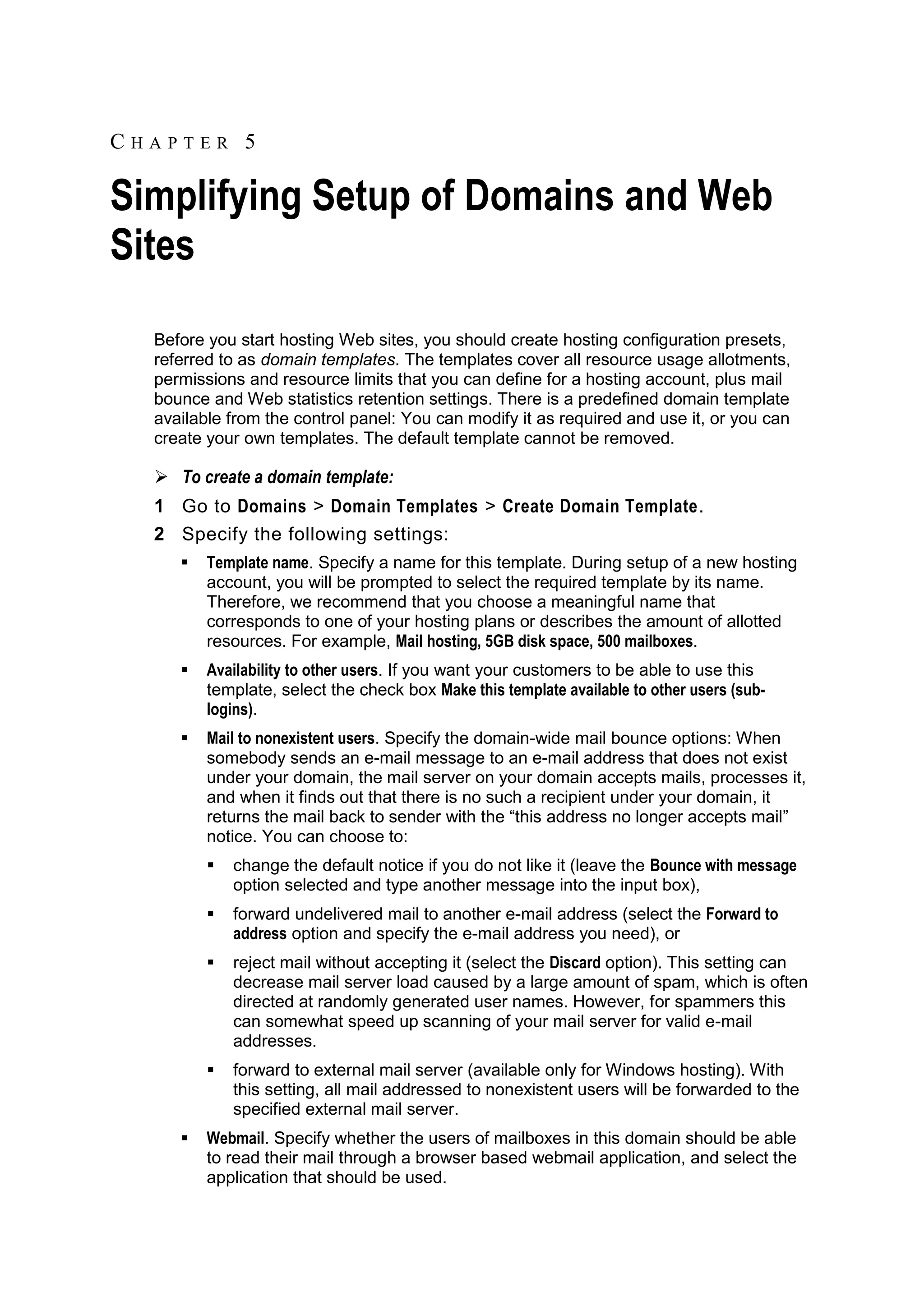 CHAPTER 5

Simplifying Setup of Domains and Web
Sites
  Before you start hosting Web sites, you should create hosting configuration presets,
  referred to as domain templates. The templates cover all resource usage allotments,
  permissions and resource limits that you can define for a hosting account, plus mail
  bounce and Web statistics retention settings. There is a predefined domain template
  available from the control panel: You can modify it as required and use it, or you can
  create your own templates. The default template cannot be removed.

   To create a domain template:
  1 Go to Domains > Domain Templates > Create Domain Template.
  2 Specify the following settings:
        Template name. Specify a name for this template. During setup of a new hosting
         account, you will be prompted to select the required template by its name.
         Therefore, we recommend that you choose a meaningful name that
         corresponds to one of your hosting plans or describes the amount of allotted
         resources. For example, Mail hosting, 5GB disk space, 500 mailboxes.
        Availability to other users. If you want your customers to be able to use this
         template, select the check box Make this template available to other users (sub-
         logins).
        Mail to nonexistent users. Specify the domain-wide mail bounce options: When
         somebody sends an e-mail message to an e-mail address that does not exist
         under your domain, the mail server on your domain accepts mails, processes it,
         and when it finds out that there is no such a recipient under your domain, it
         returns the mail back to sender with the ―this address no longer accepts mail‖
         notice. You can choose to:
            change the default notice if you do not like it (leave the Bounce with message
             option selected and type another message into the input box),
            forward undelivered mail to another e-mail address (select the Forward to
             address option and specify the e-mail address you need), or
            reject mail without accepting it (select the Discard option). This setting can
             decrease mail server load caused by a large amount of spam, which is often
             directed at randomly generated user names. However, for spammers this
             can somewhat speed up scanning of your mail server for valid e-mail
             addresses.
            forward to external mail server (available only for Windows hosting). With
             this setting, all mail addressed to nonexistent users will be forwarded to the
             specified external mail server.
        Webmail. Specify whether the users of mailboxes in this domain should be able
         to read their mail through a browser based webmail application, and select the
         application that should be used.
 
