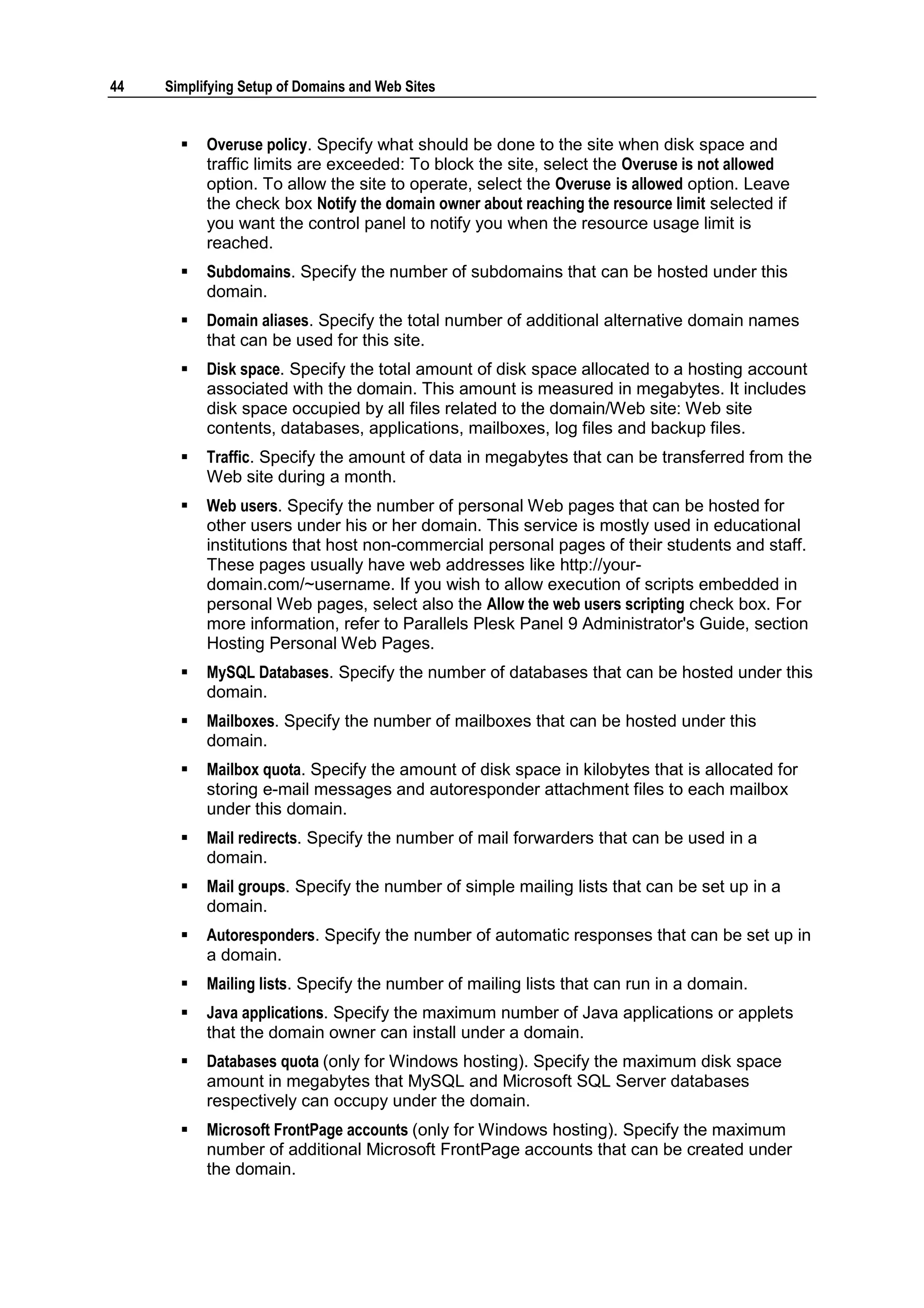 44   Simplifying Setup of Domains and Web Sites


          Overuse policy. Specify what should be done to the site when disk space and
           traffic limits are exceeded: To block the site, select the Overuse is not allowed
           option. To allow the site to operate, select the Overuse is allowed option. Leave
           the check box Notify the domain owner about reaching the resource limit selected if
           you want the control panel to notify you when the resource usage limit is
           reached.
          Subdomains. Specify the number of subdomains that can be hosted under this
           domain.
          Domain aliases. Specify the total number of additional alternative domain names
           that can be used for this site.
          Disk space. Specify the total amount of disk space allocated to a hosting account
           associated with the domain. This amount is measured in megabytes. It includes
           disk space occupied by all files related to the domain/Web site: Web site
           contents, databases, applications, mailboxes, log files and backup files.
          Traffic. Specify the amount of data in megabytes that can be transferred from the
           Web site during a month.
          Web users. Specify the number of personal Web pages that can be hosted for
           other users under his or her domain. This service is mostly used in educational
           institutions that host non-commercial personal pages of their students and staff.
           These pages usually have web addresses like http://your-
           domain.com/~username. If you wish to allow execution of scripts embedded in
           personal Web pages, select also the Allow the web users scripting check box. For
           more information, refer to Parallels Plesk Panel 9 Administrator's Guide, section
           Hosting Personal Web Pages.
          MySQL Databases. Specify the number of databases that can be hosted under this
           domain.
          Mailboxes. Specify the number of mailboxes that can be hosted under this
           domain.
          Mailbox quota. Specify the amount of disk space in kilobytes that is allocated for
           storing e-mail messages and autoresponder attachment files to each mailbox
           under this domain.
          Mail redirects. Specify the number of mail forwarders that can be used in a
           domain.
          Mail groups. Specify the number of simple mailing lists that can be set up in a
           domain.
          Autoresponders. Specify the number of automatic responses that can be set up in
           a domain.
          Mailing lists. Specify the number of mailing lists that can run in a domain.
          Java applications. Specify the maximum number of Java applications or applets
           that the domain owner can install under a domain.
          Databases quota (only for Windows hosting). Specify the maximum disk space
           amount in megabytes that MySQL and Microsoft SQL Server databases
           respectively can occupy under the domain.
          Microsoft FrontPage accounts (only for Windows hosting). Specify the maximum
           number of additional Microsoft FrontPage accounts that can be created under
           the domain.
 