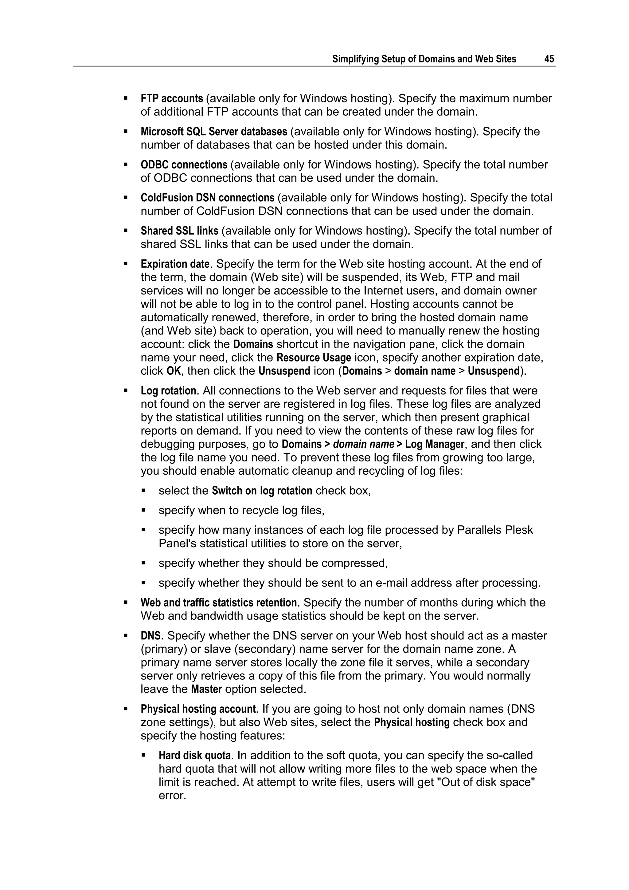 Simplifying Setup of Domains and Web Sites   45


   FTP accounts (available only for Windows hosting). Specify the maximum number
    of additional FTP accounts that can be created under the domain.
   Microsoft SQL Server databases (available only for Windows hosting). Specify the
    number of databases that can be hosted under this domain.
   ODBC connections (available only for Windows hosting). Specify the total number
    of ODBC connections that can be used under the domain.
   ColdFusion DSN connections (available only for Windows hosting). Specify the total
    number of ColdFusion DSN connections that can be used under the domain.
   Shared SSL links (available only for Windows hosting). Specify the total number of
    shared SSL links that can be used under the domain.
   Expiration date. Specify the term for the Web site hosting account. At the end of
    the term, the domain (Web site) will be suspended, its Web, FTP and mail
    services will no longer be accessible to the Internet users, and domain owner
    will not be able to log in to the control panel. Hosting accounts cannot be
    automatically renewed, therefore, in order to bring the hosted domain name
    (and Web site) back to operation, you will need to manually renew the hosting
    account: click the Domains shortcut in the navigation pane, click the domain
    name your need, click the Resource Usage icon, specify another expiration date,
    click OK, then click the Unsuspend icon (Domains > domain name > Unsuspend).
   Log rotation. All connections to the Web server and requests for files that were
    not found on the server are registered in log files. These log files are analyzed
    by the statistical utilities running on the server, which then present graphical
    reports on demand. If you need to view the contents of these raw log files for
    debugging purposes, go to Domains > domain name > Log Manager, and then click
    the log file name you need. To prevent these log files from growing too large,
    you should enable automatic cleanup and recycling of log files:
       select the Switch on log rotation check box,
       specify when to recycle log files,
       specify how many instances of each log file processed by Parallels Plesk
        Panel's statistical utilities to store on the server,
       specify whether they should be compressed,
       specify whether they should be sent to an e-mail address after processing.
   Web and traffic statistics retention. Specify the number of months during which the
    Web and bandwidth usage statistics should be kept on the server.
   DNS. Specify whether the DNS server on your Web host should act as a master
    (primary) or slave (secondary) name server for the domain name zone. A
    primary name server stores locally the zone file it serves, while a secondary
    server only retrieves a copy of this file from the primary. You would normally
    leave the Master option selected.
   Physical hosting account. If you are going to host not only domain names (DNS
    zone settings), but also Web sites, select the Physical hosting check box and
    specify the hosting features:
       Hard disk quota. In addition to the soft quota, you can specify the so-called
        hard quota that will not allow writing more files to the web space when the
        limit is reached. At attempt to write files, users will get "Out of disk space"
        error.
 