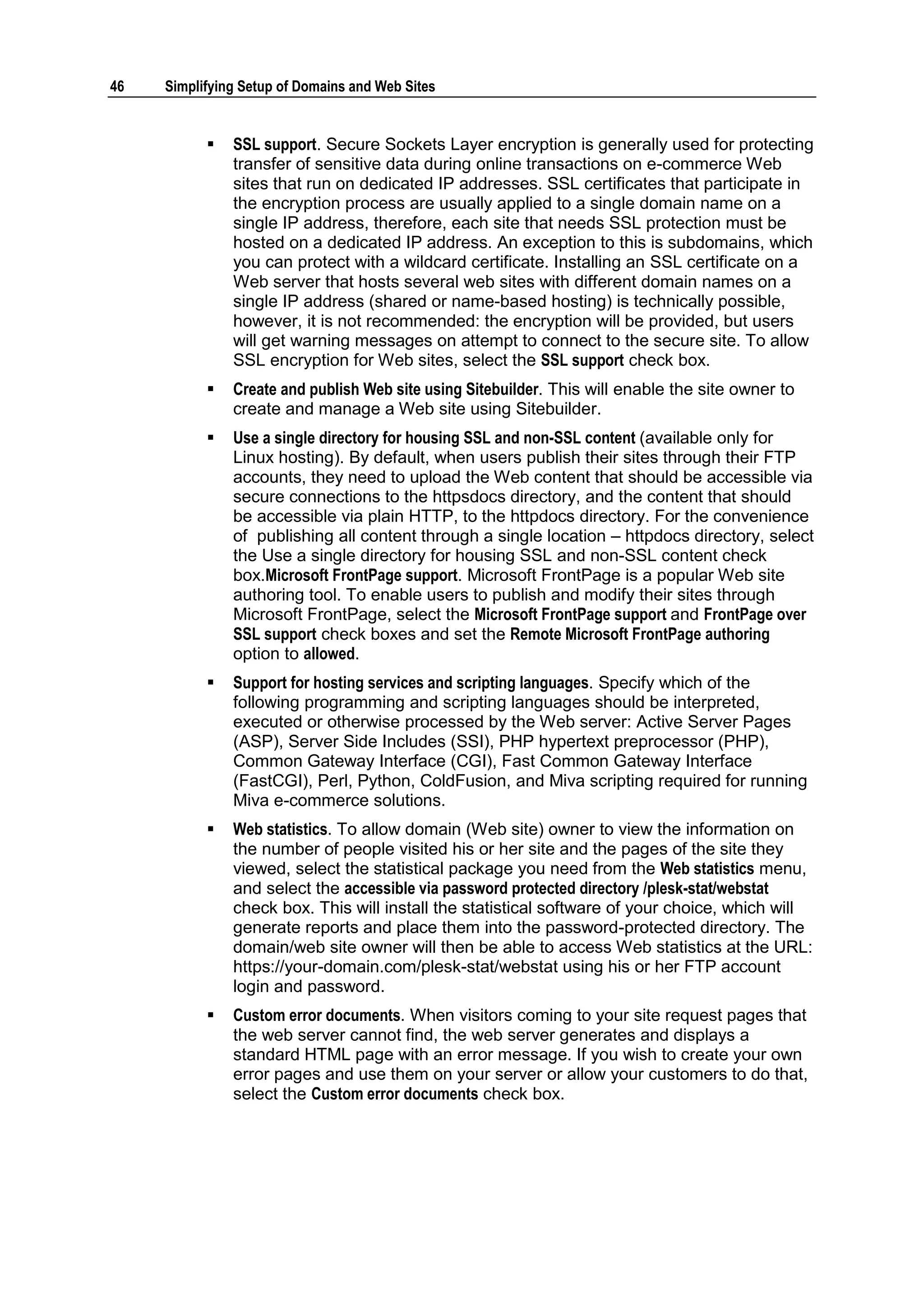 46   Simplifying Setup of Domains and Web Sites


              SSL support. Secure Sockets Layer encryption is generally used for protecting
               transfer of sensitive data during online transactions on e-commerce Web
               sites that run on dedicated IP addresses. SSL certificates that participate in
               the encryption process are usually applied to a single domain name on a
               single IP address, therefore, each site that needs SSL protection must be
               hosted on a dedicated IP address. An exception to this is subdomains, which
               you can protect with a wildcard certificate. Installing an SSL certificate on a
               Web server that hosts several web sites with different domain names on a
               single IP address (shared or name-based hosting) is technically possible,
               however, it is not recommended: the encryption will be provided, but users
               will get warning messages on attempt to connect to the secure site. To allow
               SSL encryption for Web sites, select the SSL support check box.
              Create and publish Web site using Sitebuilder. This will enable the site owner to
               create and manage a Web site using Sitebuilder.
              Use a single directory for housing SSL and non-SSL content (available only for
               Linux hosting). By default, when users publish their sites through their FTP
               accounts, they need to upload the Web content that should be accessible via
               secure connections to the httpsdocs directory, and the content that should
               be accessible via plain HTTP, to the httpdocs directory. For the convenience
               of publishing all content through a single location – httpdocs directory, select
               the Use a single directory for housing SSL and non-SSL content check
               box.Microsoft FrontPage support. Microsoft FrontPage is a popular Web site
               authoring tool. To enable users to publish and modify their sites through
               Microsoft FrontPage, select the Microsoft FrontPage support and FrontPage over
               SSL support check boxes and set the Remote Microsoft FrontPage authoring
               option to allowed.
              Support for hosting services and scripting languages. Specify which of the
               following programming and scripting languages should be interpreted,
               executed or otherwise processed by the Web server: Active Server Pages
               (ASP), Server Side Includes (SSI), PHP hypertext preprocessor (PHP),
               Common Gateway Interface (CGI), Fast Common Gateway Interface
               (FastCGI), Perl, Python, ColdFusion, and Miva scripting required for running
               Miva e-commerce solutions.
              Web statistics. To allow domain (Web site) owner to view the information on
               the number of people visited his or her site and the pages of the site they
               viewed, select the statistical package you need from the Web statistics menu,
               and select the accessible via password protected directory /plesk-stat/webstat
               check box. This will install the statistical software of your choice, which will
               generate reports and place them into the password-protected directory. The
               domain/web site owner will then be able to access Web statistics at the URL:
               https://your-domain.com/plesk-stat/webstat using his or her FTP account
               login and password.
              Custom error documents. When visitors coming to your site request pages that
               the web server cannot find, the web server generates and displays a
               standard HTML page with an error message. If you wish to create your own
               error pages and use them on your server or allow your customers to do that,
               select the Custom error documents check box.
 