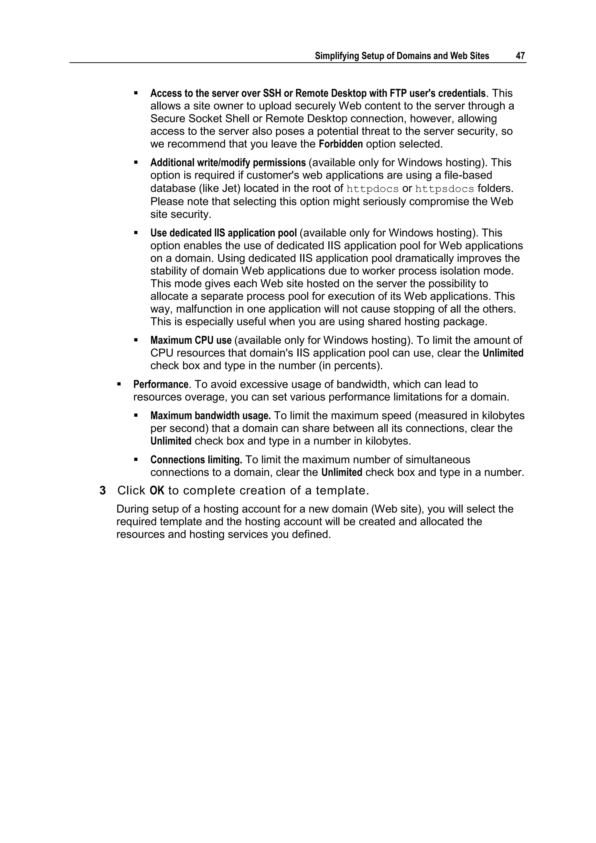 Simplifying Setup of Domains and Web Sites      47


         Access to the server over SSH or Remote Desktop with FTP user's credentials. This
          allows a site owner to upload securely Web content to the server through a
          Secure Socket Shell or Remote Desktop connection, however, allowing
          access to the server also poses a potential threat to the server security, so
          we recommend that you leave the Forbidden option selected.
         Additional write/modify permissions (available only for Windows hosting). This
          option is required if customer's web applications are using a file-based
          database (like Jet) located in the root of httpdocs or httpsdocs folders.
          Please note that selecting this option might seriously compromise the Web
          site security.
         Use dedicated IIS application pool (available only for Windows hosting). This
          option enables the use of dedicated IIS application pool for Web applications
          on a domain. Using dedicated IIS application pool dramatically improves the
          stability of domain Web applications due to worker process isolation mode.
          This mode gives each Web site hosted on the server the possibility to
          allocate a separate process pool for execution of its Web applications. This
          way, malfunction in one application will not cause stopping of all the others.
          This is especially useful when you are using shared hosting package.
         Maximum CPU use (available only for Windows hosting). To limit the amount of
          CPU resources that domain's IIS application pool can use, clear the Unlimited
          check box and type in the number (in percents).
     Performance. To avoid excessive usage of bandwidth, which can lead to
      resources overage, you can set various performance limitations for a domain.
         Maximum bandwidth usage. To limit the maximum speed (measured in kilobytes
          per second) that a domain can share between all its connections, clear the
          Unlimited check box and type in a number in kilobytes.
         Connections limiting. To limit the maximum number of simultaneous
          connections to a domain, clear the Unlimited check box and type in a number.
3 Click OK to complete creation of a template.
  During setup of a hosting account for a new domain (Web site), you will select the
  required template and the hosting account will be created and allocated the
  resources and hosting services you defined.
 