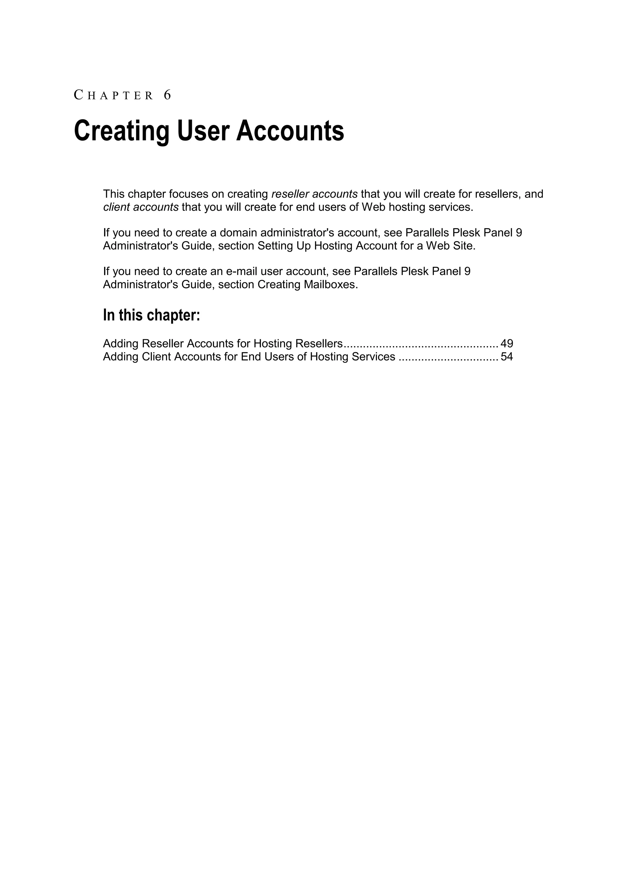 CHAPTER 6

Creating User Accounts
  This chapter focuses on creating reseller accounts that you will create for resellers, and
  client accounts that you will create for end users of Web hosting services.

  If you need to create a domain administrator's account, see Parallels Plesk Panel 9
  Administrator's Guide, section Setting Up Hosting Account for a Web Site.

  If you need to create an e-mail user account, see Parallels Plesk Panel 9
  Administrator's Guide, section Creating Mailboxes.

  In this chapter:
  Adding Reseller Accounts for Hosting Resellers ................................................ 49
  Adding Client Accounts for End Users of Hosting Services ............................... 54
 