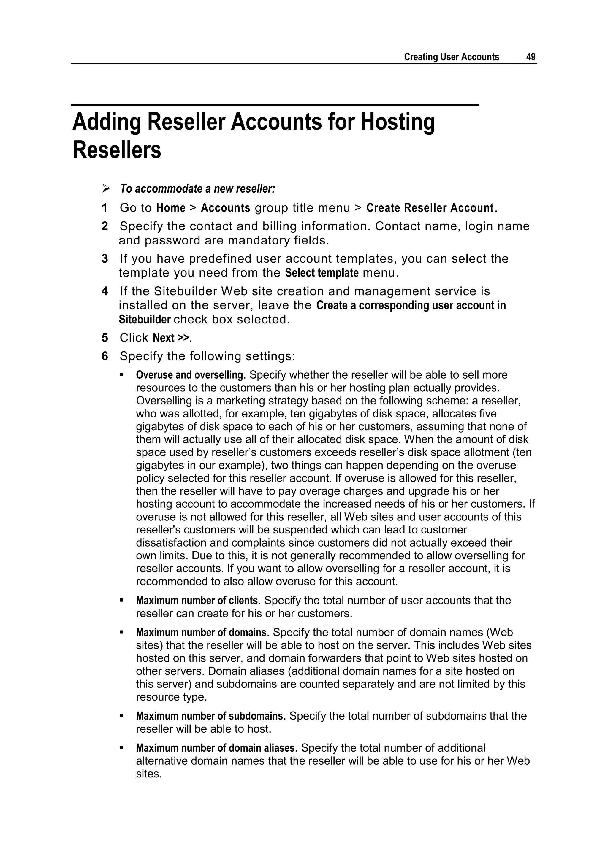 Creating User Accounts    49




Adding Reseller Accounts for Hosting
Resellers
   To accommodate a new reseller:
  1 Go to Home > Accounts group title menu > Create Reseller Account.
  2 Specify the contact and billing information. Contact name, login name
    and password are mandatory fields.
  3 If you have predefined user account templates, you can select the
    template you need from the Select template menu.
  4 If the Sitebuilder Web site creation and management service is
    installed on the server, leave the Create a corresponding user account in
    Sitebuilder check box selected.
  5 Click Next >>.
  6 Specify the following settings:
        Overuse and overselling. Specify whether the reseller will be able to sell more
         resources to the customers than his or her hosting plan actually provides.
         Overselling is a marketing strategy based on the following scheme: a reseller,
         who was allotted, for example, ten gigabytes of disk space, allocates five
         gigabytes of disk space to each of his or her customers, assuming that none of
         them will actually use all of their allocated disk space. When the amount of disk
         space used by reseller‘s customers exceeds reseller‘s disk space allotment (ten
         gigabytes in our example), two things can happen depending on the overuse
         policy selected for this reseller account. If overuse is allowed for this reseller,
         then the reseller will have to pay overage charges and upgrade his or her
         hosting account to accommodate the increased needs of his or her customers. If
         overuse is not allowed for this reseller, all Web sites and user accounts of this
         reseller's customers will be suspended which can lead to customer
         dissatisfaction and complaints since customers did not actually exceed their
         own limits. Due to this, it is not generally recommended to allow overselling for
         reseller accounts. If you want to allow overselling for a reseller account, it is
         recommended to also allow overuse for this account.
        Maximum number of clients. Specify the total number of user accounts that the
         reseller can create for his or her customers.
        Maximum number of domains. Specify the total number of domain names (Web
         sites) that the reseller will be able to host on the server. This includes Web sites
         hosted on this server, and domain forwarders that point to Web sites hosted on
         other servers. Domain aliases (additional domain names for a site hosted on
         this server) and subdomains are counted separately and are not limited by this
         resource type.
        Maximum number of subdomains. Specify the total number of subdomains that the
         reseller will be able to host.
        Maximum number of domain aliases. Specify the total number of additional
         alternative domain names that the reseller will be able to use for his or her Web
         sites.
 