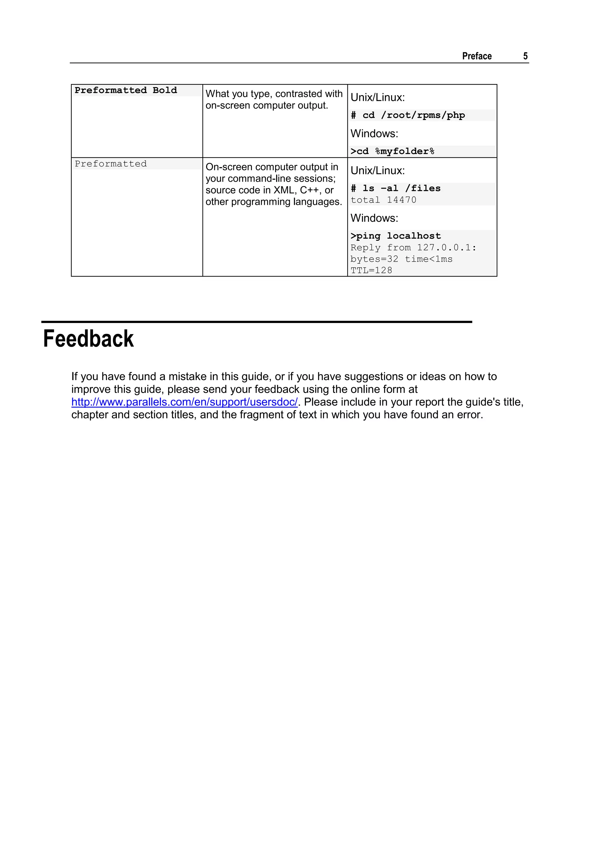 Preface     5


  Preformatted Bold           What you type, contrasted with Unix/Linux:
                              on-screen computer output.
                                                             # cd /root/rpms/php
                                                            Windows:
                                                            >cd %myfolder%
  Preformatted                On-screen computer output in Unix/Linux:
                              your command-line sessions;
                              source code in XML, C++, or  # ls –al /files
                              other programming languages. total 14470
                                                            Windows:
                                                            >ping localhost
                                                            Reply from 127.0.0.1:
                                                            bytes=32 time<1ms
                                                            TTL=128




Feedback
  If you have found a mistake in this guide, or if you have suggestions or ideas on how to
  improve this guide, please send your feedback using the online form at
  http://www.parallels.com/en/support/usersdoc/. Please include in your report the guide's title,
  chapter and section titles, and the fragment of text in which you have found an error.
 