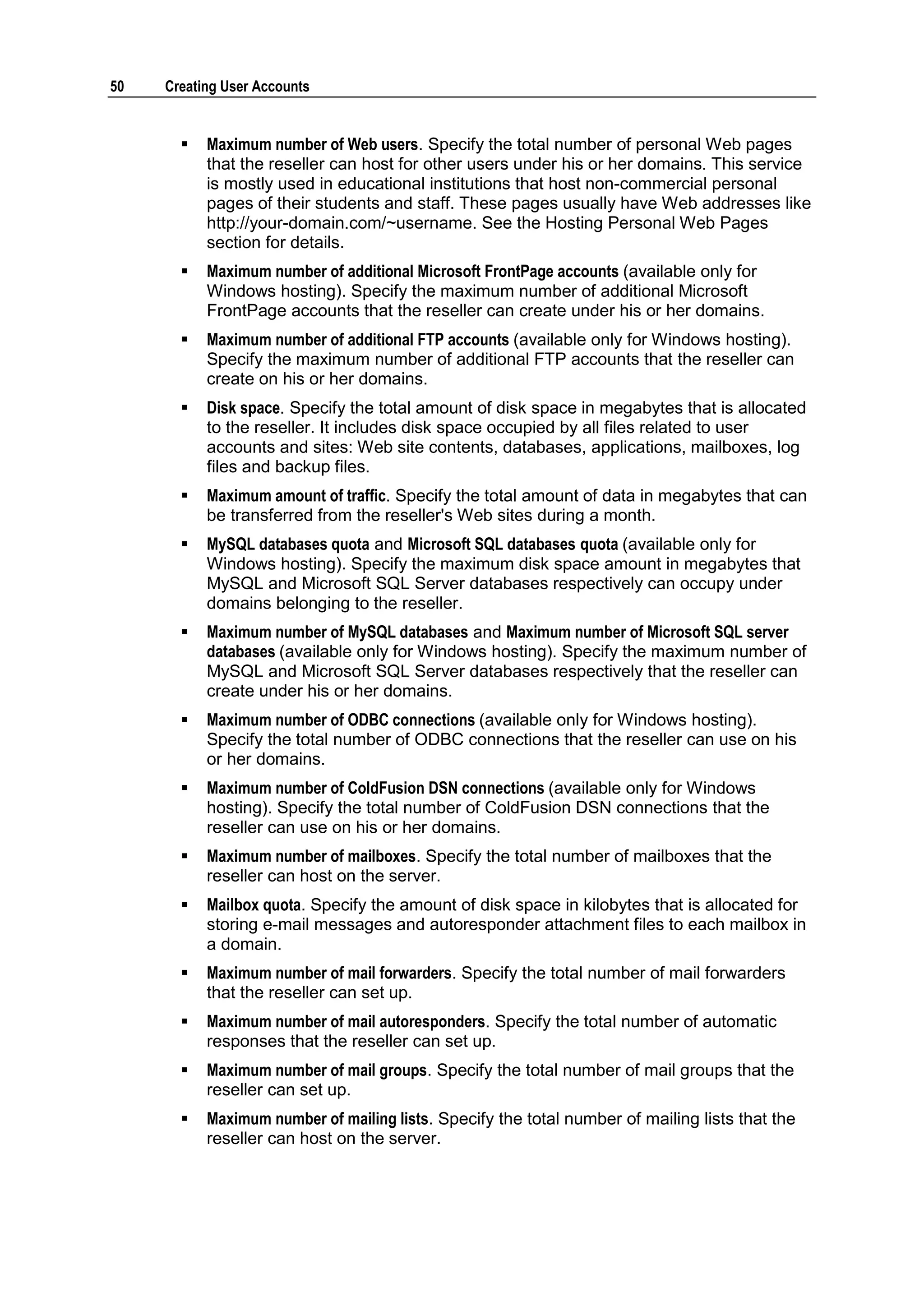 50   Creating User Accounts


          Maximum number of Web users. Specify the total number of personal Web pages
           that the reseller can host for other users under his or her domains. This service
           is mostly used in educational institutions that host non-commercial personal
           pages of their students and staff. These pages usually have Web addresses like
           http://your-domain.com/~username. See the Hosting Personal Web Pages
           section for details.
          Maximum number of additional Microsoft FrontPage accounts (available only for
           Windows hosting). Specify the maximum number of additional Microsoft
           FrontPage accounts that the reseller can create under his or her domains.
          Maximum number of additional FTP accounts (available only for Windows hosting).
           Specify the maximum number of additional FTP accounts that the reseller can
           create on his or her domains.
          Disk space. Specify the total amount of disk space in megabytes that is allocated
           to the reseller. It includes disk space occupied by all files related to user
           accounts and sites: Web site contents, databases, applications, mailboxes, log
           files and backup files.
          Maximum amount of traffic. Specify the total amount of data in megabytes that can
           be transferred from the reseller's Web sites during a month.
          MySQL databases quota and Microsoft SQL databases quota (available only for
           Windows hosting). Specify the maximum disk space amount in megabytes that
           MySQL and Microsoft SQL Server databases respectively can occupy under
           domains belonging to the reseller.
          Maximum number of MySQL databases and Maximum number of Microsoft SQL server
           databases (available only for Windows hosting). Specify the maximum number of
           MySQL and Microsoft SQL Server databases respectively that the reseller can
           create under his or her domains.
          Maximum number of ODBC connections (available only for Windows hosting).
           Specify the total number of ODBC connections that the reseller can use on his
           or her domains.
          Maximum number of ColdFusion DSN connections (available only for Windows
           hosting). Specify the total number of ColdFusion DSN connections that the
           reseller can use on his or her domains.
          Maximum number of mailboxes. Specify the total number of mailboxes that the
           reseller can host on the server.
          Mailbox quota. Specify the amount of disk space in kilobytes that is allocated for
           storing e-mail messages and autoresponder attachment files to each mailbox in
           a domain.
          Maximum number of mail forwarders. Specify the total number of mail forwarders
           that the reseller can set up.
          Maximum number of mail autoresponders. Specify the total number of automatic
           responses that the reseller can set up.
          Maximum number of mail groups. Specify the total number of mail groups that the
           reseller can set up.
          Maximum number of mailing lists. Specify the total number of mailing lists that the
           reseller can host on the server.
 