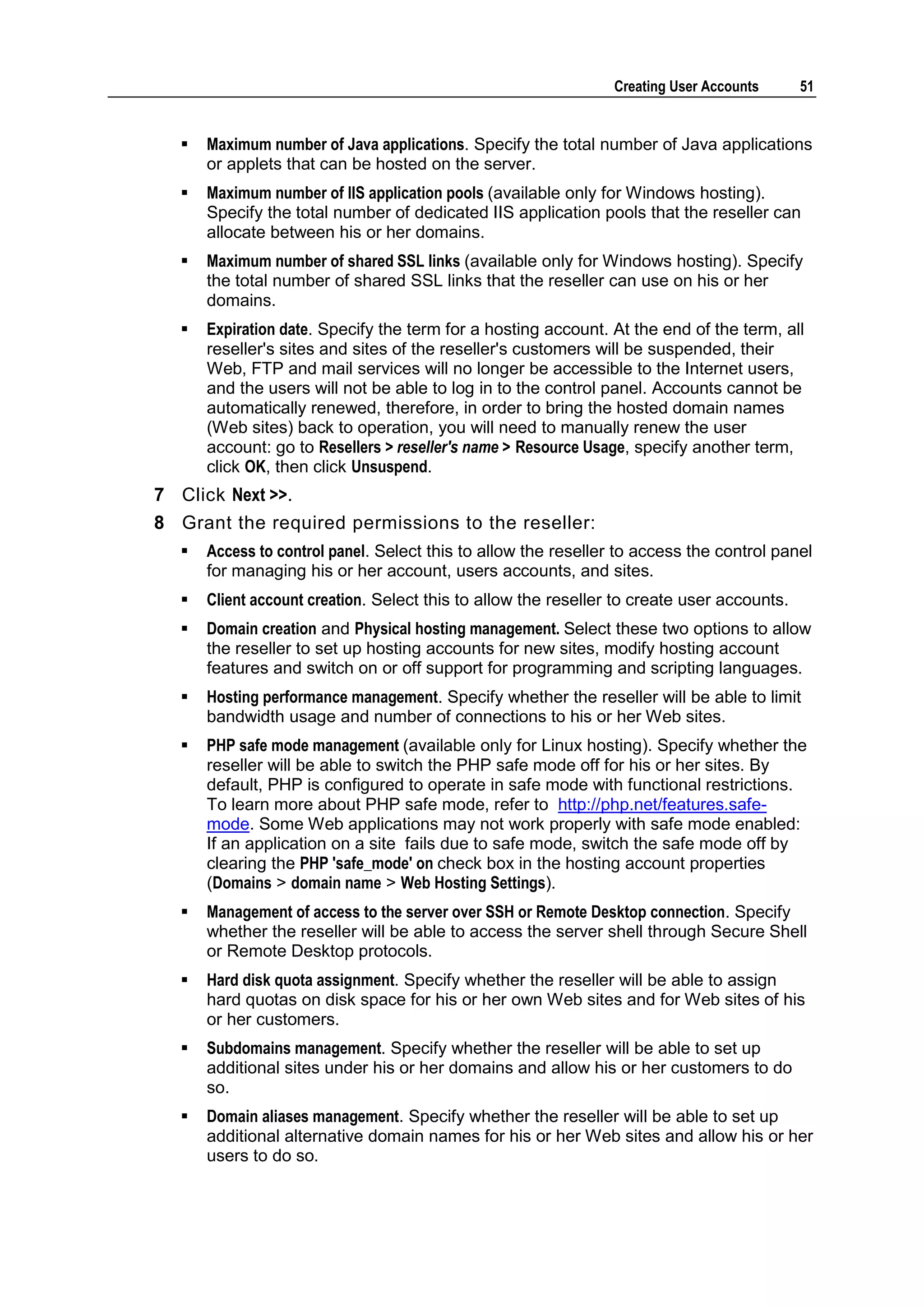 Creating User Accounts      51


     Maximum number of Java applications. Specify the total number of Java applications
      or applets that can be hosted on the server.
     Maximum number of IIS application pools (available only for Windows hosting).
      Specify the total number of dedicated IIS application pools that the reseller can
      allocate between his or her domains.
     Maximum number of shared SSL links (available only for Windows hosting). Specify
      the total number of shared SSL links that the reseller can use on his or her
      domains.
     Expiration date. Specify the term for a hosting account. At the end of the term, all
      reseller's sites and sites of the reseller's customers will be suspended, their
      Web, FTP and mail services will no longer be accessible to the Internet users,
      and the users will not be able to log in to the control panel. Accounts cannot be
      automatically renewed, therefore, in order to bring the hosted domain names
      (Web sites) back to operation, you will need to manually renew the user
      account: go to Resellers > reseller's name > Resource Usage, specify another term,
      click OK, then click Unsuspend.
7 Click Next >>.
8 Grant the required permissions to the reseller:
     Access to control panel. Select this to allow the reseller to access the control panel
      for managing his or her account, users accounts, and sites.
     Client account creation. Select this to allow the reseller to create user accounts.
     Domain creation and Physical hosting management. Select these two options to allow
      the reseller to set up hosting accounts for new sites, modify hosting account
      features and switch on or off support for programming and scripting languages.
     Hosting performance management. Specify whether the reseller will be able to limit
      bandwidth usage and number of connections to his or her Web sites.
     PHP safe mode management (available only for Linux hosting). Specify whether the
      reseller will be able to switch the PHP safe mode off for his or her sites. By
      default, PHP is configured to operate in safe mode with functional restrictions.
      To learn more about PHP safe mode, refer to http://php.net/features.safe-
      mode. Some Web applications may not work properly with safe mode enabled:
      If an application on a site fails due to safe mode, switch the safe mode off by
      clearing the PHP 'safe_mode' on check box in the hosting account properties
      (Domains > domain name > Web Hosting Settings).
     Management of access to the server over SSH or Remote Desktop connection. Specify
      whether the reseller will be able to access the server shell through Secure Shell
      or Remote Desktop protocols.
     Hard disk quota assignment. Specify whether the reseller will be able to assign
      hard quotas on disk space for his or her own Web sites and for Web sites of his
      or her customers.
     Subdomains management. Specify whether the reseller will be able to set up
      additional sites under his or her domains and allow his or her customers to do
      so.
     Domain aliases management. Specify whether the reseller will be able to set up
      additional alternative domain names for his or her Web sites and allow his or her
      users to do so.
 