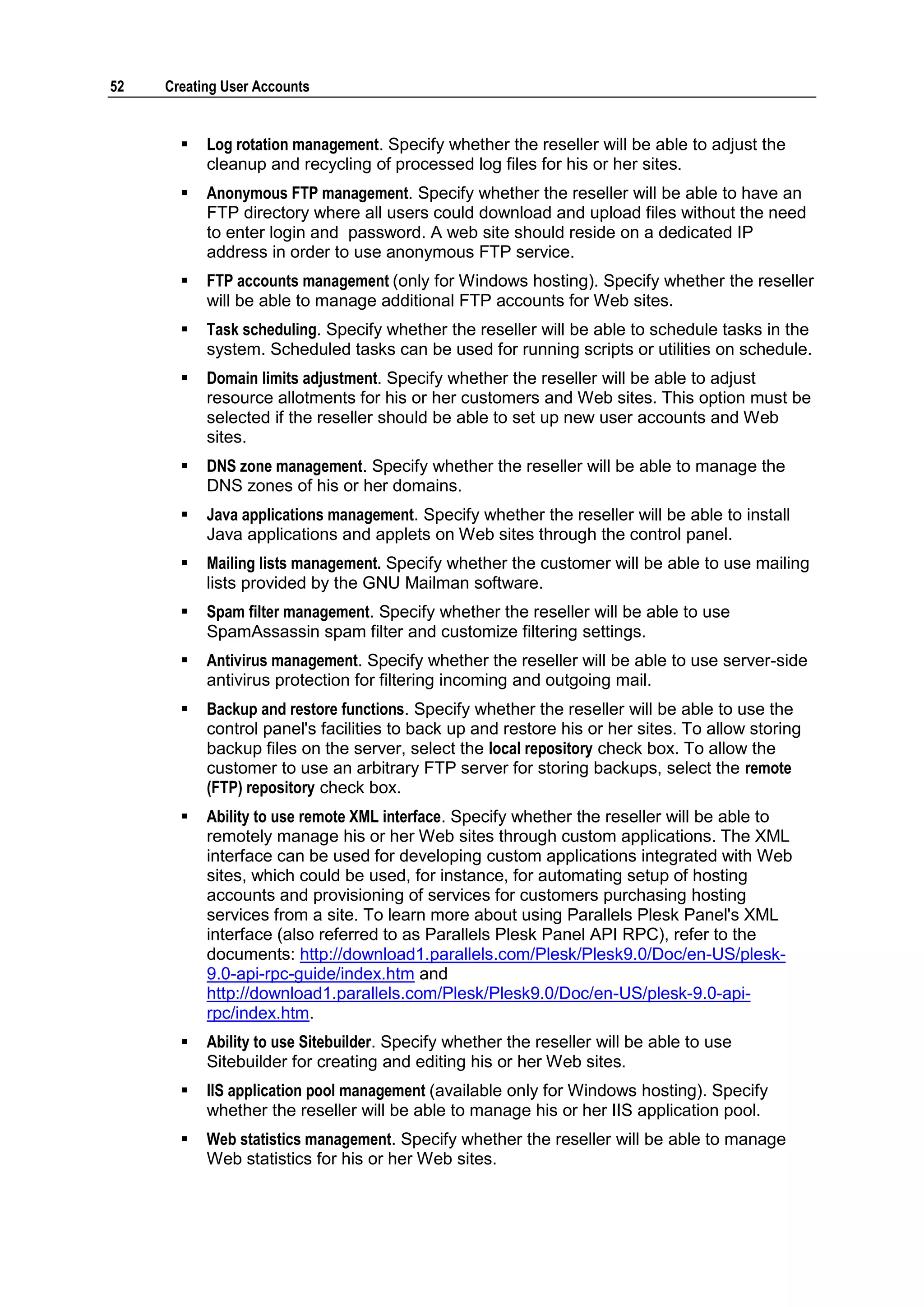 52   Creating User Accounts


          Log rotation management. Specify whether the reseller will be able to adjust the
           cleanup and recycling of processed log files for his or her sites.
          Anonymous FTP management. Specify whether the reseller will be able to have an
           FTP directory where all users could download and upload files without the need
           to enter login and password. A web site should reside on a dedicated IP
           address in order to use anonymous FTP service.
          FTP accounts management (only for Windows hosting). Specify whether the reseller
           will be able to manage additional FTP accounts for Web sites.
          Task scheduling. Specify whether the reseller will be able to schedule tasks in the
           system. Scheduled tasks can be used for running scripts or utilities on schedule.
          Domain limits adjustment. Specify whether the reseller will be able to adjust
           resource allotments for his or her customers and Web sites. This option must be
           selected if the reseller should be able to set up new user accounts and Web
           sites.
          DNS zone management. Specify whether the reseller will be able to manage the
           DNS zones of his or her domains.
          Java applications management. Specify whether the reseller will be able to install
           Java applications and applets on Web sites through the control panel.
          Mailing lists management. Specify whether the customer will be able to use mailing
           lists provided by the GNU Mailman software.
          Spam filter management. Specify whether the reseller will be able to use
           SpamAssassin spam filter and customize filtering settings.
          Antivirus management. Specify whether the reseller will be able to use server-side
           antivirus protection for filtering incoming and outgoing mail.
          Backup and restore functions. Specify whether the reseller will be able to use the
           control panel's facilities to back up and restore his or her sites. To allow storing
           backup files on the server, select the local repository check box. To allow the
           customer to use an arbitrary FTP server for storing backups, select the remote
           (FTP) repository check box.
          Ability to use remote XML interface. Specify whether the reseller will be able to
           remotely manage his or her Web sites through custom applications. The XML
           interface can be used for developing custom applications integrated with Web
           sites, which could be used, for instance, for automating setup of hosting
           accounts and provisioning of services for customers purchasing hosting
           services from a site. To learn more about using Parallels Plesk Panel's XML
           interface (also referred to as Parallels Plesk Panel API RPC), refer to the
           documents: http://download1.parallels.com/Plesk/Plesk9.0/Doc/en-US/plesk-
           9.0-api-rpc-guide/index.htm and
           http://download1.parallels.com/Plesk/Plesk9.0/Doc/en-US/plesk-9.0-api-
           rpc/index.htm.
          Ability to use Sitebuilder. Specify whether the reseller will be able to use
           Sitebuilder for creating and editing his or her Web sites.
          IIS application pool management (available only for Windows hosting). Specify
           whether the reseller will be able to manage his or her IIS application pool.
          Web statistics management. Specify whether the reseller will be able to manage
           Web statistics for his or her Web sites.
 