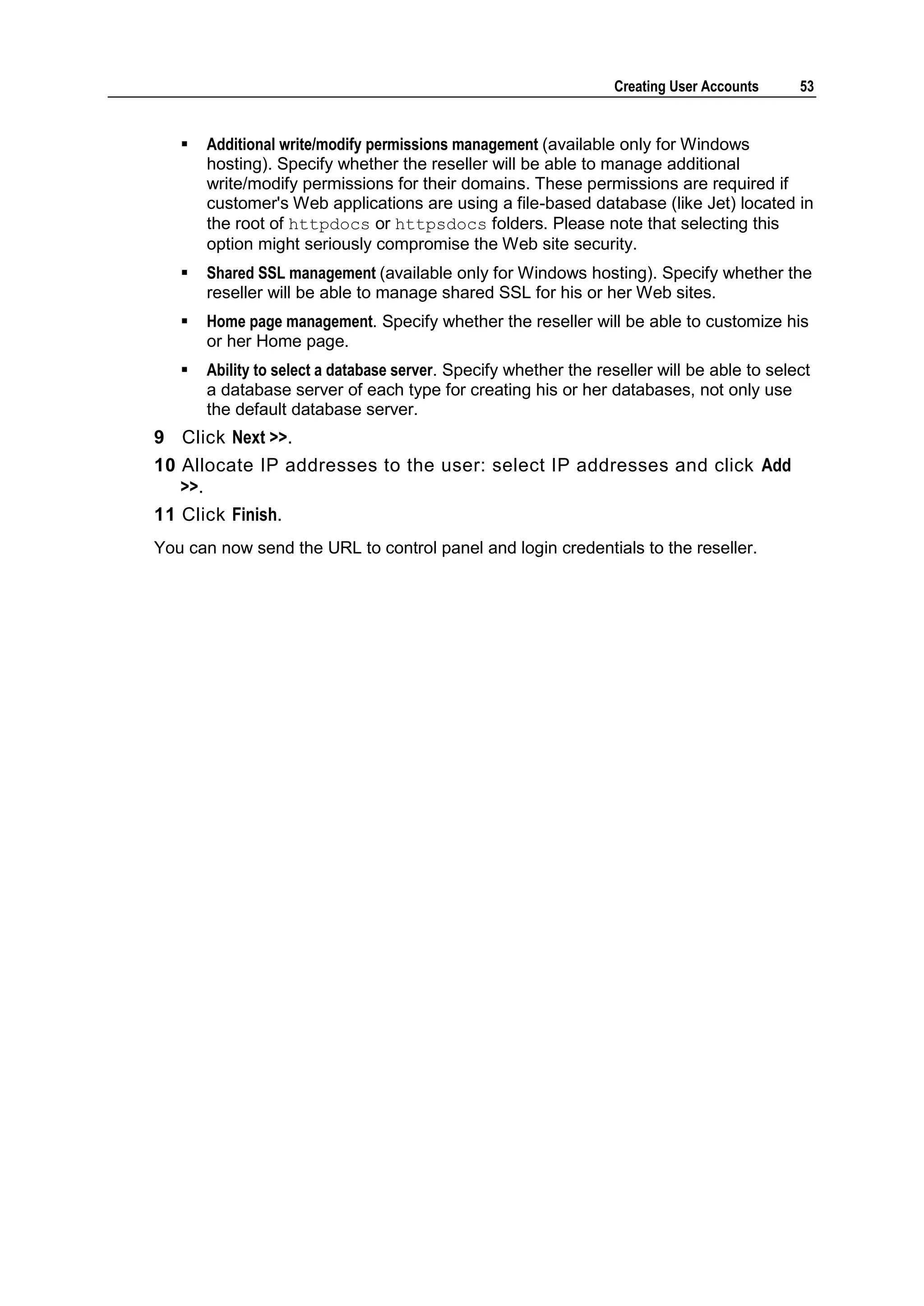 Creating User Accounts     53


      Additional write/modify permissions management (available only for Windows
       hosting). Specify whether the reseller will be able to manage additional
       write/modify permissions for their domains. These permissions are required if
       customer's Web applications are using a file-based database (like Jet) located in
       the root of httpdocs or httpsdocs folders. Please note that selecting this
       option might seriously compromise the Web site security.
      Shared SSL management (available only for Windows hosting). Specify whether the
       reseller will be able to manage shared SSL for his or her Web sites.
      Home page management. Specify whether the reseller will be able to customize his
       or her Home page.
      Ability to select a database server. Specify whether the reseller will be able to select
       a database server of each type for creating his or her databases, not only use
       the default database server.
9 Click Next >>.
10 Allocate IP addresses to the user: select IP addresses and click Add
   >>.
11 Click Finish.
You can now send the URL to control panel and login credentials to the reseller.
 
