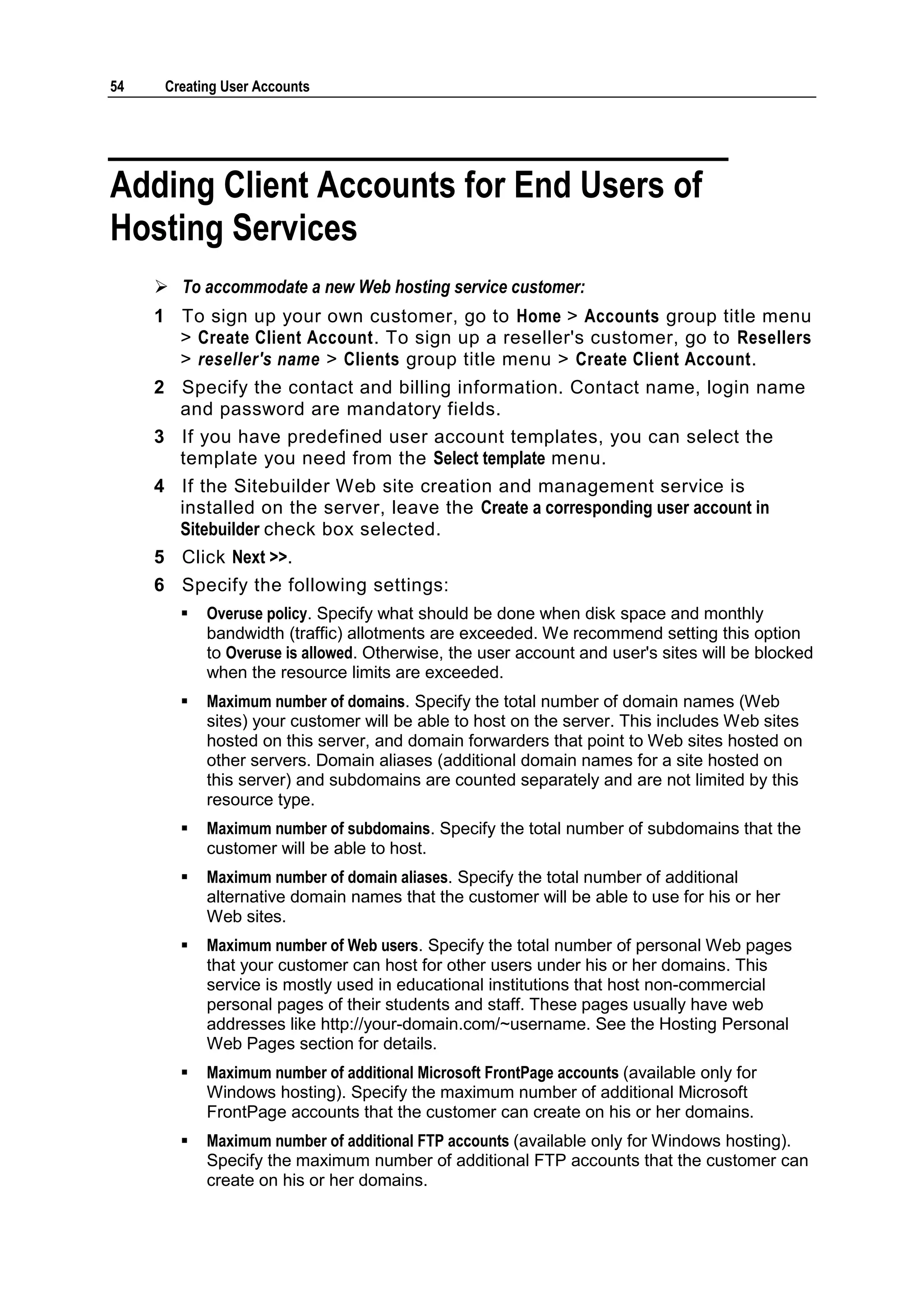 54    Creating User Accounts




Adding Client Accounts for End Users of
Hosting Services
      To accommodate a new Web hosting service customer:
     1 To sign up your own customer, go to Home > Accounts group title menu
       > Create Client Account. To sign up a reseller's customer, go to Resellers
       > reseller's name > Clients group title menu > Create Client Account.
     2 Specify the contact and billing information. Contact name, login name
       and password are mandatory fields.
     3 If you have predefined user account templates, you can select the
       template you need from the Select template menu.
     4 If the Sitebuilder Web site creation and management service is
       installed on the server, leave the Create a corresponding user account in
       Sitebuilder check box selected.
     5 Click Next >>.
     6 Specify the following settings:
           Overuse policy. Specify what should be done when disk space and monthly
            bandwidth (traffic) allotments are exceeded. We recommend setting this option
            to Overuse is allowed. Otherwise, the user account and user's sites will be blocked
            when the resource limits are exceeded.
           Maximum number of domains. Specify the total number of domain names (Web
            sites) your customer will be able to host on the server. This includes Web sites
            hosted on this server, and domain forwarders that point to Web sites hosted on
            other servers. Domain aliases (additional domain names for a site hosted on
            this server) and subdomains are counted separately and are not limited by this
            resource type.
           Maximum number of subdomains. Specify the total number of subdomains that the
            customer will be able to host.
           Maximum number of domain aliases. Specify the total number of additional
            alternative domain names that the customer will be able to use for his or her
            Web sites.
           Maximum number of Web users. Specify the total number of personal Web pages
            that your customer can host for other users under his or her domains. This
            service is mostly used in educational institutions that host non-commercial
            personal pages of their students and staff. These pages usually have web
            addresses like http://your-domain.com/~username. See the Hosting Personal
            Web Pages section for details.
           Maximum number of additional Microsoft FrontPage accounts (available only for
            Windows hosting). Specify the maximum number of additional Microsoft
            FrontPage accounts that the customer can create on his or her domains.
           Maximum number of additional FTP accounts (available only for Windows hosting).
            Specify the maximum number of additional FTP accounts that the customer can
            create on his or her domains.
 
