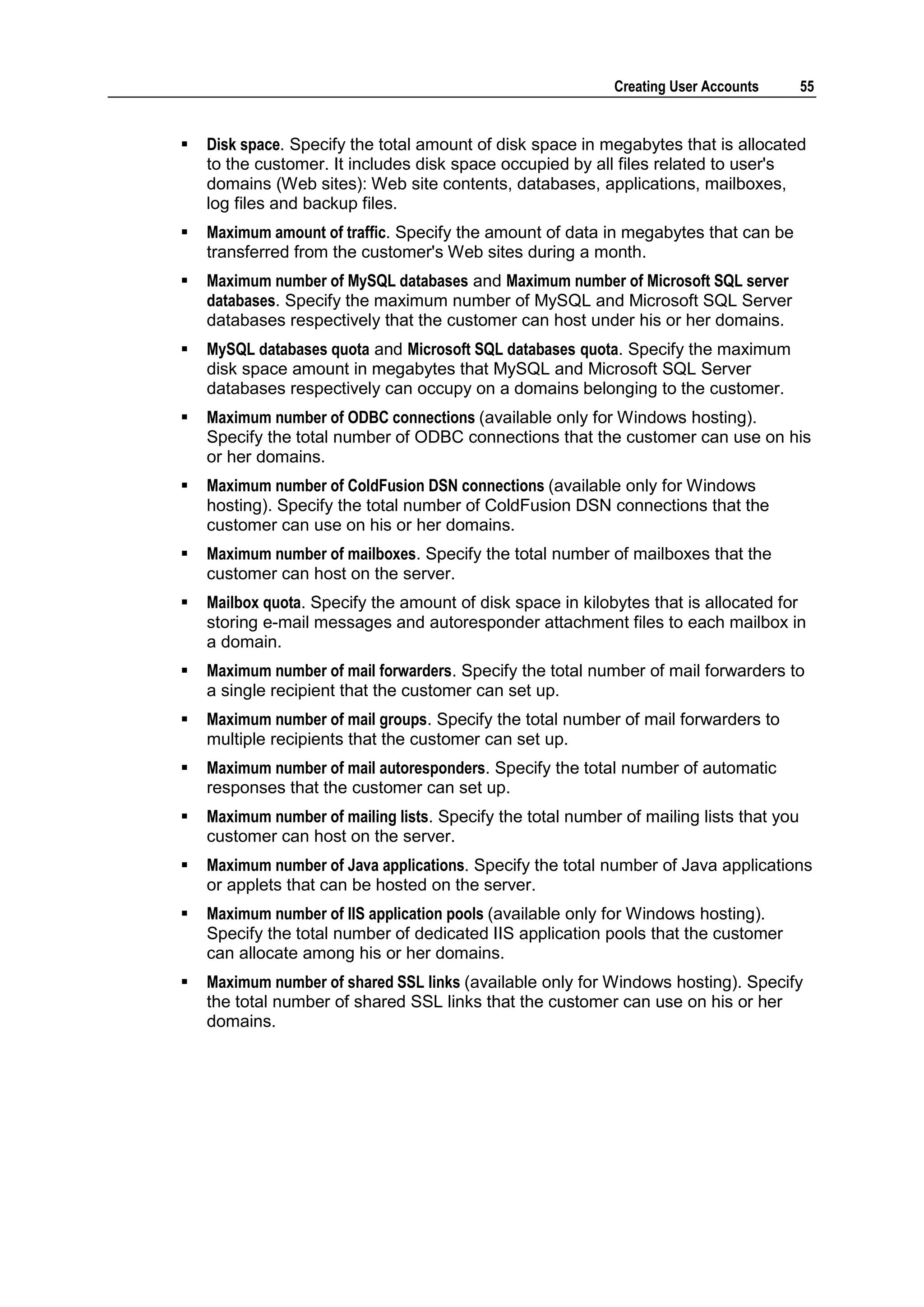 Creating User Accounts       55


   Disk space. Specify the total amount of disk space in megabytes that is allocated
    to the customer. It includes disk space occupied by all files related to user's
    domains (Web sites): Web site contents, databases, applications, mailboxes,
    log files and backup files.
   Maximum amount of traffic. Specify the amount of data in megabytes that can be
    transferred from the customer's Web sites during a month.
   Maximum number of MySQL databases and Maximum number of Microsoft SQL server
    databases. Specify the maximum number of MySQL and Microsoft SQL Server
    databases respectively that the customer can host under his or her domains.
   MySQL databases quota and Microsoft SQL databases quota. Specify the maximum
    disk space amount in megabytes that MySQL and Microsoft SQL Server
    databases respectively can occupy on a domains belonging to the customer.
   Maximum number of ODBC connections (available only for Windows hosting).
    Specify the total number of ODBC connections that the customer can use on his
    or her domains.
   Maximum number of ColdFusion DSN connections (available only for Windows
    hosting). Specify the total number of ColdFusion DSN connections that the
    customer can use on his or her domains.
   Maximum number of mailboxes. Specify the total number of mailboxes that the
    customer can host on the server.
   Mailbox quota. Specify the amount of disk space in kilobytes that is allocated for
    storing e-mail messages and autoresponder attachment files to each mailbox in
    a domain.
   Maximum number of mail forwarders. Specify the total number of mail forwarders to
    a single recipient that the customer can set up.
   Maximum number of mail groups. Specify the total number of mail forwarders to
    multiple recipients that the customer can set up.
   Maximum number of mail autoresponders. Specify the total number of automatic
    responses that the customer can set up.
   Maximum number of mailing lists. Specify the total number of mailing lists that you
    customer can host on the server.
   Maximum number of Java applications. Specify the total number of Java applications
    or applets that can be hosted on the server.
   Maximum number of IIS application pools (available only for Windows hosting).
    Specify the total number of dedicated IIS application pools that the customer
    can allocate among his or her domains.
   Maximum number of shared SSL links (available only for Windows hosting). Specify
    the total number of shared SSL links that the customer can use on his or her
    domains.
 