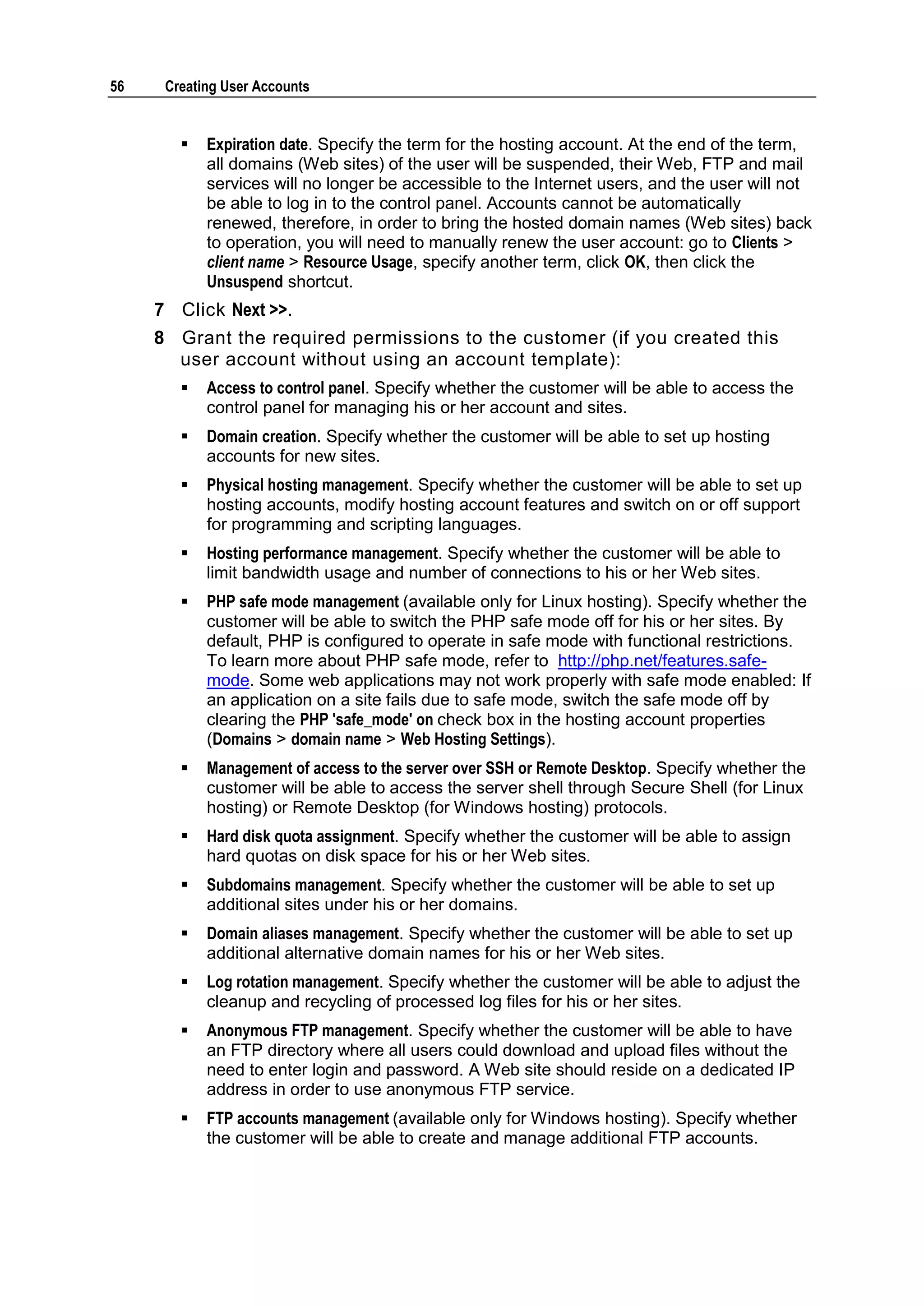 56    Creating User Accounts


           Expiration date. Specify the term for the hosting account. At the end of the term,
            all domains (Web sites) of the user will be suspended, their Web, FTP and mail
            services will no longer be accessible to the Internet users, and the user will not
            be able to log in to the control panel. Accounts cannot be automatically
            renewed, therefore, in order to bring the hosted domain names (Web sites) back
            to operation, you will need to manually renew the user account: go to Clients >
            client name > Resource Usage, specify another term, click OK, then click the
            Unsuspend shortcut.
     7 Click Next >>.
     8 Grant the required permissions to the customer (if you created this
       user account without using an account template):
           Access to control panel. Specify whether the customer will be able to access the
            control panel for managing his or her account and sites.
           Domain creation. Specify whether the customer will be able to set up hosting
            accounts for new sites.
           Physical hosting management. Specify whether the customer will be able to set up
            hosting accounts, modify hosting account features and switch on or off support
            for programming and scripting languages.
           Hosting performance management. Specify whether the customer will be able to
            limit bandwidth usage and number of connections to his or her Web sites.
           PHP safe mode management (available only for Linux hosting). Specify whether the
            customer will be able to switch the PHP safe mode off for his or her sites. By
            default, PHP is configured to operate in safe mode with functional restrictions.
            To learn more about PHP safe mode, refer to http://php.net/features.safe-
            mode. Some web applications may not work properly with safe mode enabled: If
            an application on a site fails due to safe mode, switch the safe mode off by
            clearing the PHP 'safe_mode' on check box in the hosting account properties
            (Domains > domain name > Web Hosting Settings).
           Management of access to the server over SSH or Remote Desktop. Specify whether the
            customer will be able to access the server shell through Secure Shell (for Linux
            hosting) or Remote Desktop (for Windows hosting) protocols.
           Hard disk quota assignment. Specify whether the customer will be able to assign
            hard quotas on disk space for his or her Web sites.
           Subdomains management. Specify whether the customer will be able to set up
            additional sites under his or her domains.
           Domain aliases management. Specify whether the customer will be able to set up
            additional alternative domain names for his or her Web sites.
           Log rotation management. Specify whether the customer will be able to adjust the
            cleanup and recycling of processed log files for his or her sites.
           Anonymous FTP management. Specify whether the customer will be able to have
            an FTP directory where all users could download and upload files without the
            need to enter login and password. A Web site should reside on a dedicated IP
            address in order to use anonymous FTP service.
           FTP accounts management (available only for Windows hosting). Specify whether
            the customer will be able to create and manage additional FTP accounts.
 
