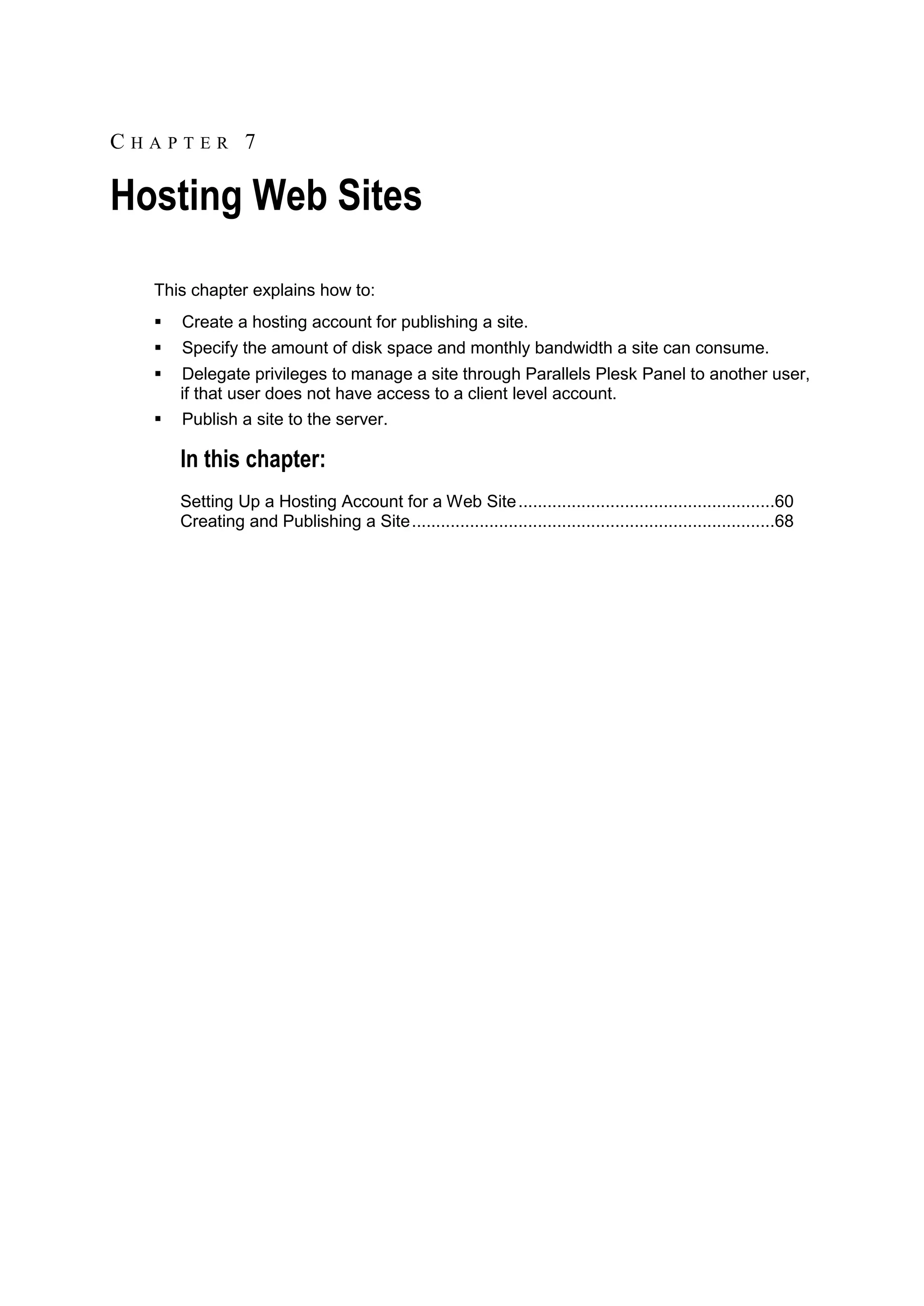 CHAPTER 7

Hosting Web Sites
  This chapter explains how to:
     Create a hosting account for publishing a site.
     Specify the amount of disk space and monthly bandwidth a site can consume.
     Delegate privileges to manage a site through Parallels Plesk Panel to another user,
      if that user does not have access to a client level account.
     Publish a site to the server.

      In this chapter:
      Setting Up a Hosting Account for a Web Site .....................................................60
      Creating and Publishing a Site ...........................................................................68
 