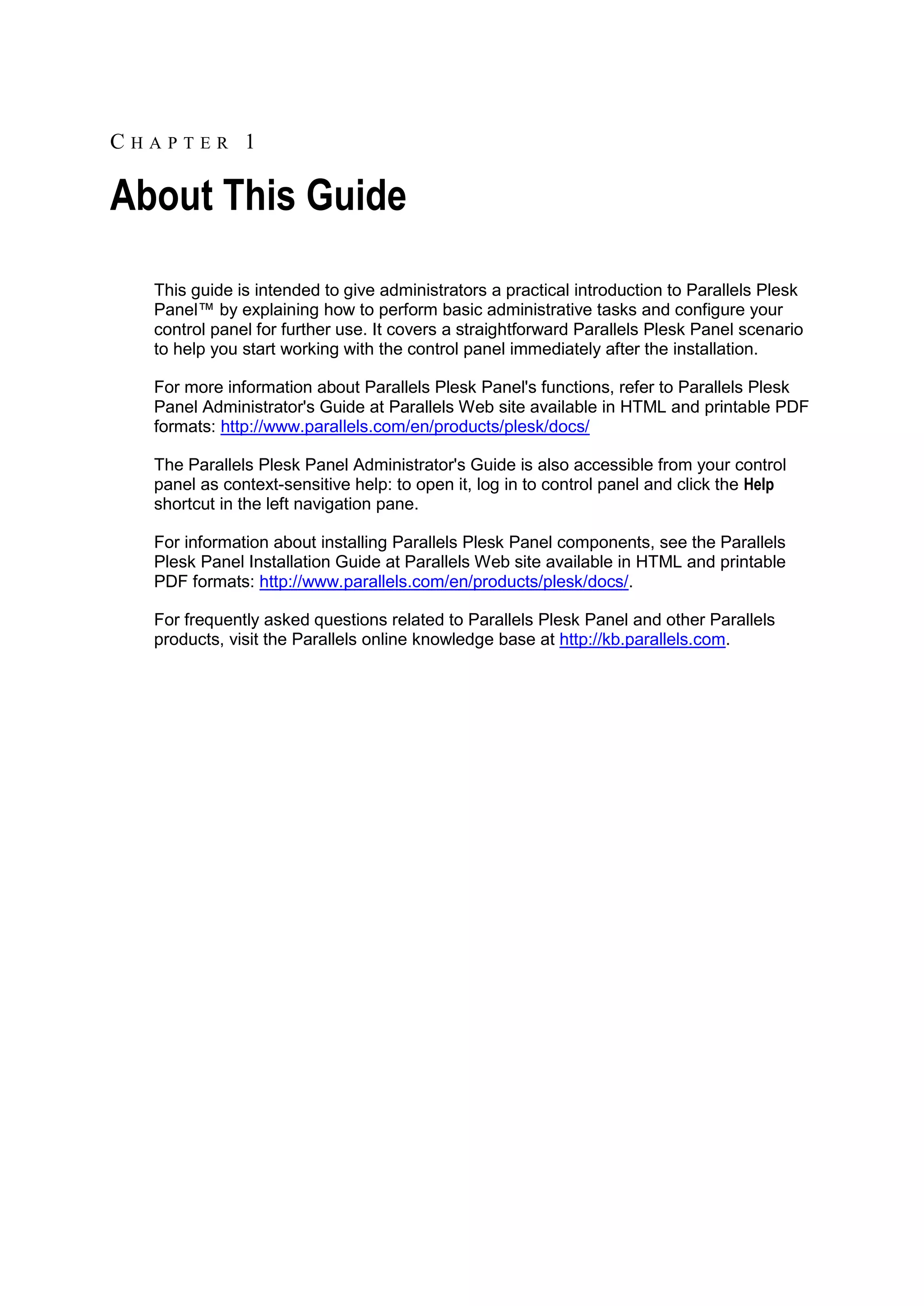 CHAPTER 1

About This Guide
  This guide is intended to give administrators a practical introduction to Parallels Plesk
  Panel™ by explaining how to perform basic administrative tasks and configure your
  control panel for further use. It covers a straightforward Parallels Plesk Panel scenario
  to help you start working with the control panel immediately after the installation.

  For more information about Parallels Plesk Panel's functions, refer to Parallels Plesk
  Panel Administrator's Guide at Parallels Web site available in HTML and printable PDF
  formats: http://www.parallels.com/en/products/plesk/docs/

  The Parallels Plesk Panel Administrator's Guide is also accessible from your control
  panel as context-sensitive help: to open it, log in to control panel and click the Help
  shortcut in the left navigation pane.

  For information about installing Parallels Plesk Panel components, see the Parallels
  Plesk Panel Installation Guide at Parallels Web site available in HTML and printable
  PDF formats: http://www.parallels.com/en/products/plesk/docs/.

  For frequently asked questions related to Parallels Plesk Panel and other Parallels
  products, visit the Parallels online knowledge base at http://kb.parallels.com.
 