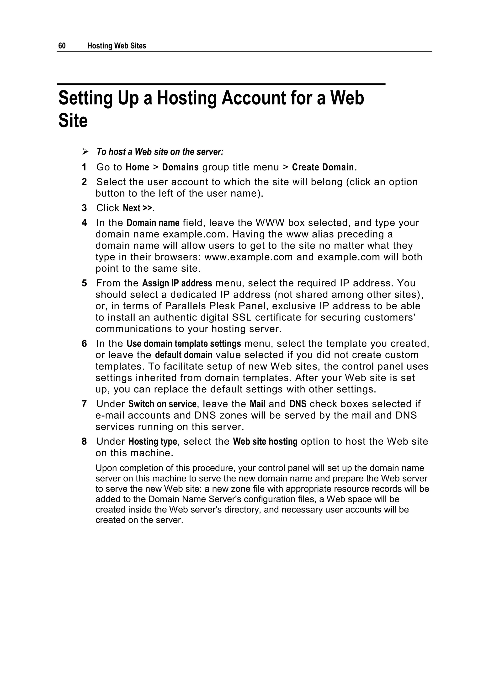 60    Hosting Web Sites




Setting Up a Hosting Account for a Web
Site
      To host a Web site on the server:
     1 Go to Home > Domains group title menu > Create Domain.
     2 Select the user account to which the site will belong (click an option
       button to the left of the user name).
     3 Click Next >>.
     4 In the Domain name field, leave the WWW box selected, and type your
       domain name example.com. Having the www alias preceding a
       domain name will allow users to get to the site no matter what they
       type in their browsers: www.example.com and example.com will both
       point to the same site.
     5 From the Assign IP address menu, select the required IP address. You
       should select a dedicated IP address (not shared among other sites) ,
       or, in terms of Parallels Plesk Panel, exclusive IP address to be able
       to install an authentic digital SSL certificate for securing customers'
       communications to your hosting server.
     6 In the Use domain template settings menu, select the template you created,
       or leave the default domain value selected if you did not create custom
       templates. To facilitate setup of new Web sites, the control panel uses
       settings inherited from domain templates. After your Web site is set
       up, you can replace the default settings with other settings.
     7 Under Switch on service, leave the Mail and DNS check boxes selected if
       e-mail accounts and DNS zones will be served by the mail and DNS
       services running on this server.
     8 Under Hosting type, select the Web site hosting option to host the Web site
       on this machine.
        Upon completion of this procedure, your control panel will set up the domain name
        server on this machine to serve the new domain name and prepare the Web server
        to serve the new Web site: a new zone file with appropriate resource records will be
        added to the Domain Name Server's configuration files, a Web space will be
        created inside the Web server's directory, and necessary user accounts will be
        created on the server.
 