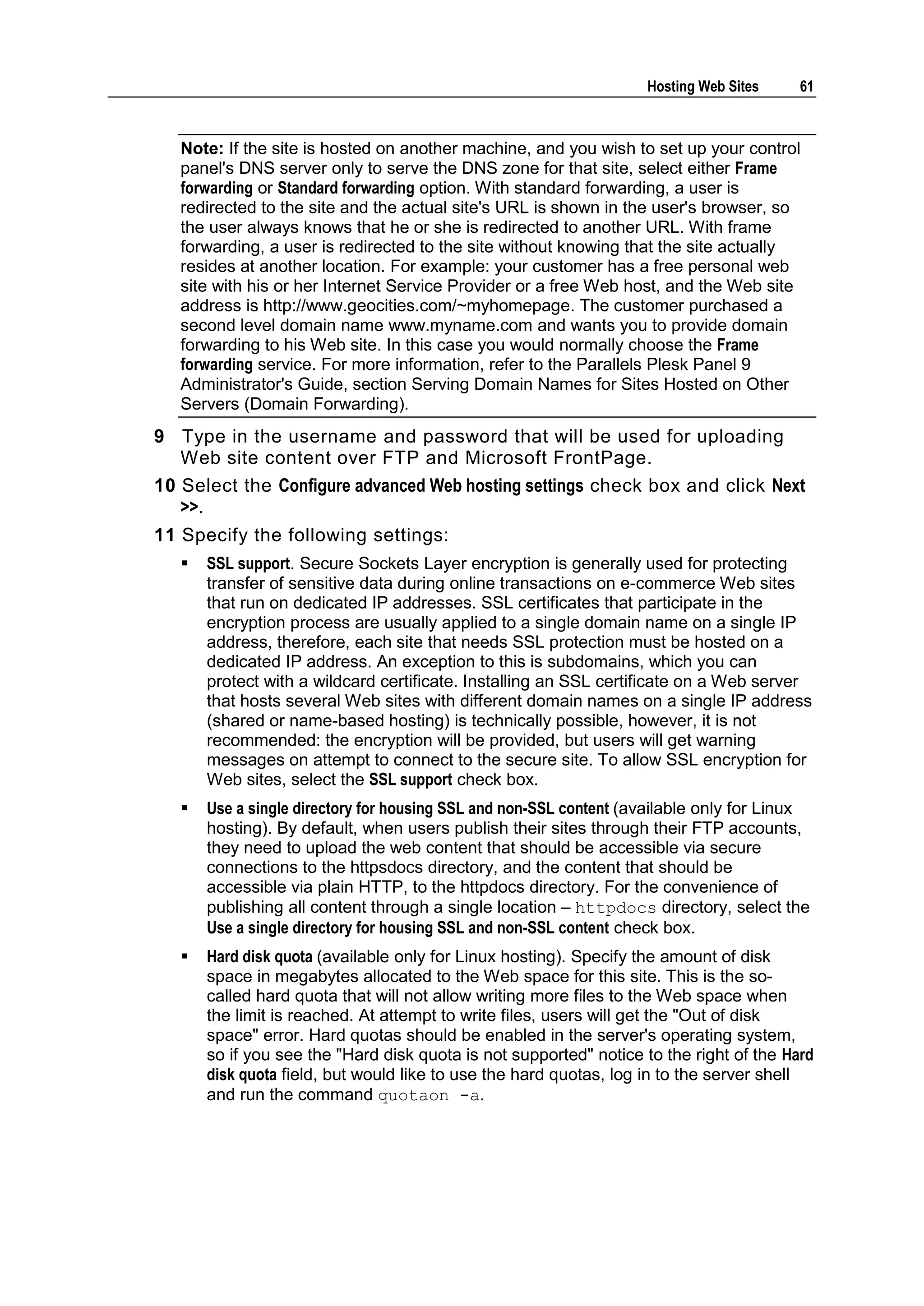 Hosting Web Sites    61



   Note: If the site is hosted on another machine, and you wish to set up your control
   panel's DNS server only to serve the DNS zone for that site, select either Frame
   forwarding or Standard forwarding option. With standard forwarding, a user is
   redirected to the site and the actual site's URL is shown in the user's browser, so
   the user always knows that he or she is redirected to another URL. With frame
   forwarding, a user is redirected to the site without knowing that the site actually
   resides at another location. For example: your customer has a free personal web
   site with his or her Internet Service Provider or a free Web host, and the Web site
   address is http://www.geocities.com/~myhomepage. The customer purchased a
   second level domain name www.myname.com and wants you to provide domain
   forwarding to his Web site. In this case you would normally choose the Frame
   forwarding service. For more information, refer to the Parallels Plesk Panel 9
   Administrator's Guide, section Serving Domain Names for Sites Hosted on Other
   Servers (Domain Forwarding).
9 Type in the username and password that will be used for uploading
   Web site content over FTP and Microsoft FrontPage.
10 Select the Configure advanced Web hosting settings check box and click Next
   >>.
11 Specify the following settings:
      SSL support. Secure Sockets Layer encryption is generally used for protecting
       transfer of sensitive data during online transactions on e-commerce Web sites
       that run on dedicated IP addresses. SSL certificates that participate in the
       encryption process are usually applied to a single domain name on a single IP
       address, therefore, each site that needs SSL protection must be hosted on a
       dedicated IP address. An exception to this is subdomains, which you can
       protect with a wildcard certificate. Installing an SSL certificate on a Web server
       that hosts several Web sites with different domain names on a single IP address
       (shared or name-based hosting) is technically possible, however, it is not
       recommended: the encryption will be provided, but users will get warning
       messages on attempt to connect to the secure site. To allow SSL encryption for
       Web sites, select the SSL support check box.
      Use a single directory for housing SSL and non-SSL content (available only for Linux
       hosting). By default, when users publish their sites through their FTP accounts,
       they need to upload the web content that should be accessible via secure
       connections to the httpsdocs directory, and the content that should be
       accessible via plain HTTP, to the httpdocs directory. For the convenience of
       publishing all content through a single location – httpdocs directory, select the
       Use a single directory for housing SSL and non-SSL content check box.
      Hard disk quota (available only for Linux hosting). Specify the amount of disk
       space in megabytes allocated to the Web space for this site. This is the so-
       called hard quota that will not allow writing more files to the Web space when
       the limit is reached. At attempt to write files, users will get the "Out of disk
       space" error. Hard quotas should be enabled in the server's operating system,
       so if you see the "Hard disk quota is not supported" notice to the right of the Hard
       disk quota field, but would like to use the hard quotas, log in to the server shell
       and run the command quotaon -a.
 