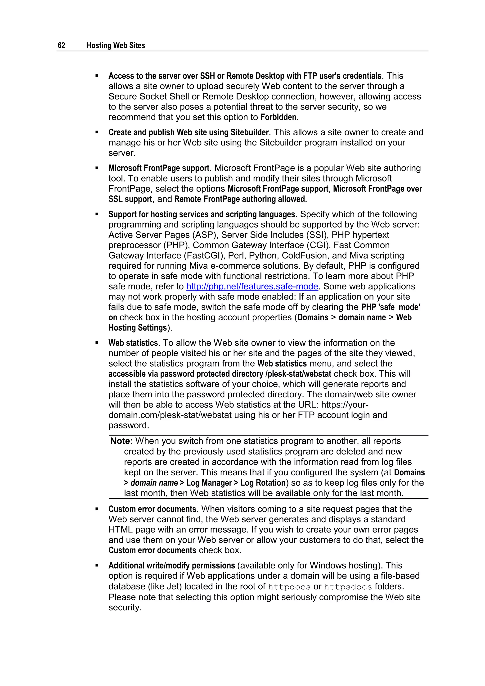 62   Hosting Web Sites


          Access to the server over SSH or Remote Desktop with FTP user's credentials. This
           allows a site owner to upload securely Web content to the server through a
           Secure Socket Shell or Remote Desktop connection, however, allowing access
           to the server also poses a potential threat to the server security, so we
           recommend that you set this option to Forbidden.
          Create and publish Web site using Sitebuilder. This allows a site owner to create and
           manage his or her Web site using the Sitebuilder program installed on your
           server.
          Microsoft FrontPage support. Microsoft FrontPage is a popular Web site authoring
           tool. To enable users to publish and modify their sites through Microsoft
           FrontPage, select the options Microsoft FrontPage support, Microsoft FrontPage over
           SSL support, and Remote FrontPage authoring allowed.
          Support for hosting services and scripting languages. Specify which of the following
           programming and scripting languages should be supported by the Web server:
           Active Server Pages (ASP), Server Side Includes (SSI), PHP hypertext
           preprocessor (PHP), Common Gateway Interface (CGI), Fast Common
           Gateway Interface (FastCGI), Perl, Python, ColdFusion, and Miva scripting
           required for running Miva e-commerce solutions. By default, PHP is configured
           to operate in safe mode with functional restrictions. To learn more about PHP
           safe mode, refer to http://php.net/features.safe-mode. Some web applications
           may not work properly with safe mode enabled: If an application on your site
           fails due to safe mode, switch the safe mode off by clearing the PHP 'safe_mode'
           on check box in the hosting account properties (Domains > domain name > Web
           Hosting Settings).
          Web statistics. To allow the Web site owner to view the information on the
           number of people visited his or her site and the pages of the site they viewed,
           select the statistics program from the Web statistics menu, and select the
           accessible via password protected directory /plesk-stat/webstat check box. This will
           install the statistics software of your choice, which will generate reports and
           place them into the password protected directory. The domain/web site owner
           will then be able to access Web statistics at the URL: https://your-
           domain.com/plesk-stat/webstat using his or her FTP account login and
           password.
           Note: When you switch from one statistics program to another, all reports
              created by the previously used statistics program are deleted and new
              reports are created in accordance with the information read from log files
              kept on the server. This means that if you configured the system (at Domains
              > domain name > Log Manager > Log Rotation) so as to keep log files only for the
              last month, then Web statistics will be available only for the last month.
          Custom error documents. When visitors coming to a site request pages that the
           Web server cannot find, the Web server generates and displays a standard
           HTML page with an error message. If you wish to create your own error pages
           and use them on your Web server or allow your customers to do that, select the
           Custom error documents check box.
          Additional write/modify permissions (available only for Windows hosting). This
           option is required if Web applications under a domain will be using a file-based
           database (like Jet) located in the root of httpdocs or httpsdocs folders.
           Please note that selecting this option might seriously compromise the Web site
           security.
 