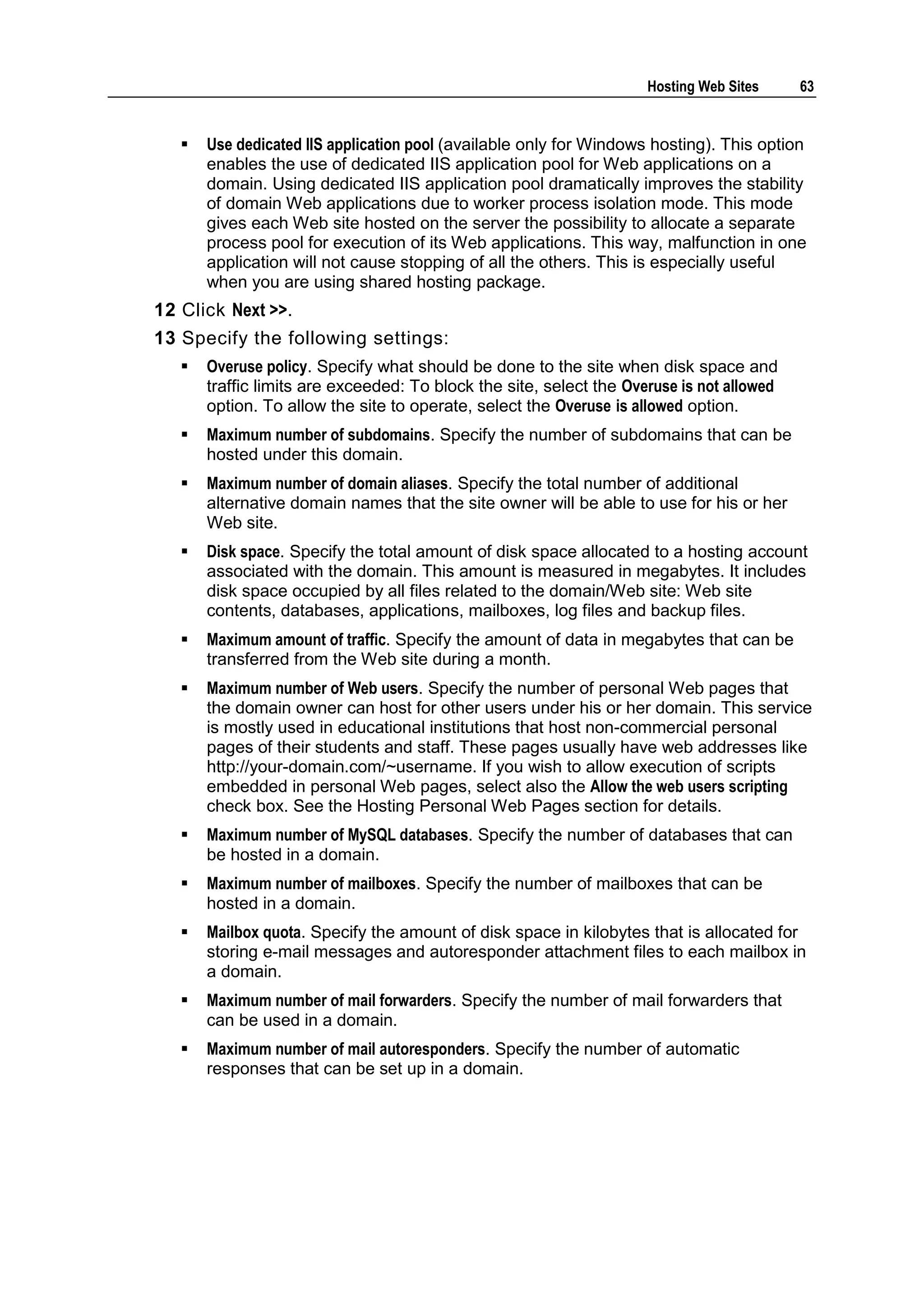 Hosting Web Sites     63


      Use dedicated IIS application pool (available only for Windows hosting). This option
       enables the use of dedicated IIS application pool for Web applications on a
       domain. Using dedicated IIS application pool dramatically improves the stability
       of domain Web applications due to worker process isolation mode. This mode
       gives each Web site hosted on the server the possibility to allocate a separate
       process pool for execution of its Web applications. This way, malfunction in one
       application will not cause stopping of all the others. This is especially useful
       when you are using shared hosting package.
12 Click Next >>.
13 Specify the following settings:
      Overuse policy. Specify what should be done to the site when disk space and
       traffic limits are exceeded: To block the site, select the Overuse is not allowed
       option. To allow the site to operate, select the Overuse is allowed option.
      Maximum number of subdomains. Specify the number of subdomains that can be
       hosted under this domain.
      Maximum number of domain aliases. Specify the total number of additional
       alternative domain names that the site owner will be able to use for his or her
       Web site.
      Disk space. Specify the total amount of disk space allocated to a hosting account
       associated with the domain. This amount is measured in megabytes. It includes
       disk space occupied by all files related to the domain/Web site: Web site
       contents, databases, applications, mailboxes, log files and backup files.
      Maximum amount of traffic. Specify the amount of data in megabytes that can be
       transferred from the Web site during a month.
      Maximum number of Web users. Specify the number of personal Web pages that
       the domain owner can host for other users under his or her domain. This service
       is mostly used in educational institutions that host non-commercial personal
       pages of their students and staff. These pages usually have web addresses like
       http://your-domain.com/~username. If you wish to allow execution of scripts
       embedded in personal Web pages, select also the Allow the web users scripting
       check box. See the Hosting Personal Web Pages section for details.
      Maximum number of MySQL databases. Specify the number of databases that can
       be hosted in a domain.
      Maximum number of mailboxes. Specify the number of mailboxes that can be
       hosted in a domain.
      Mailbox quota. Specify the amount of disk space in kilobytes that is allocated for
       storing e-mail messages and autoresponder attachment files to each mailbox in
       a domain.
      Maximum number of mail forwarders. Specify the number of mail forwarders that
       can be used in a domain.
      Maximum number of mail autoresponders. Specify the number of automatic
       responses that can be set up in a domain.
 