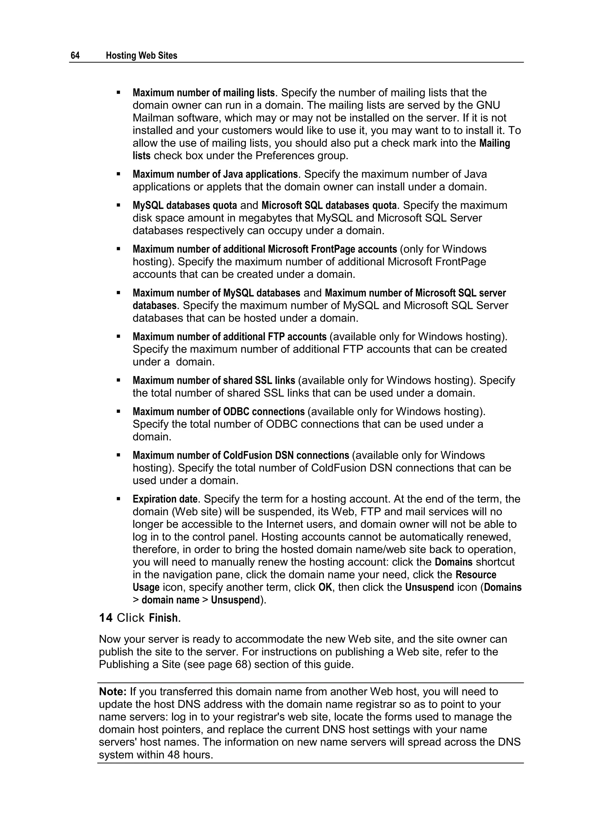 64    Hosting Web Sites


           Maximum number of mailing lists. Specify the number of mailing lists that the
            domain owner can run in a domain. The mailing lists are served by the GNU
            Mailman software, which may or may not be installed on the server. If it is not
            installed and your customers would like to use it, you may want to to install it. To
            allow the use of mailing lists, you should also put a check mark into the Mailing
            lists check box under the Preferences group.
           Maximum number of Java applications. Specify the maximum number of Java
            applications or applets that the domain owner can install under a domain.
           MySQL databases quota and Microsoft SQL databases quota. Specify the maximum
            disk space amount in megabytes that MySQL and Microsoft SQL Server
            databases respectively can occupy under a domain.
           Maximum number of additional Microsoft FrontPage accounts (only for Windows
            hosting). Specify the maximum number of additional Microsoft FrontPage
            accounts that can be created under a domain.
           Maximum number of MySQL databases and Maximum number of Microsoft SQL server
            databases. Specify the maximum number of MySQL and Microsoft SQL Server
            databases that can be hosted under a domain.
           Maximum number of additional FTP accounts (available only for Windows hosting).
            Specify the maximum number of additional FTP accounts that can be created
            under a domain.
           Maximum number of shared SSL links (available only for Windows hosting). Specify
            the total number of shared SSL links that can be used under a domain.
           Maximum number of ODBC connections (available only for Windows hosting).
            Specify the total number of ODBC connections that can be used under a
            domain.
           Maximum number of ColdFusion DSN connections (available only for Windows
            hosting). Specify the total number of ColdFusion DSN connections that can be
            used under a domain.
           Expiration date. Specify the term for a hosting account. At the end of the term, the
            domain (Web site) will be suspended, its Web, FTP and mail services will no
            longer be accessible to the Internet users, and domain owner will not be able to
            log in to the control panel. Hosting accounts cannot be automatically renewed,
            therefore, in order to bring the hosted domain name/web site back to operation,
            you will need to manually renew the hosting account: click the Domains shortcut
            in the navigation pane, click the domain name your need, click the Resource
            Usage icon, specify another term, click OK, then click the Unsuspend icon (Domains
            > domain name > Unsuspend).
     14 Click Finish.
     Now your server is ready to accommodate the new Web site, and the site owner can
     publish the site to the server. For instructions on publishing a Web site, refer to the
     Publishing a Site (see page 68) section of this guide.

     Note: If you transferred this domain name from another Web host, you will need to
     update the host DNS address with the domain name registrar so as to point to your
     name servers: log in to your registrar's web site, locate the forms used to manage the
     domain host pointers, and replace the current DNS host settings with your name
     servers' host names. The information on new name servers will spread across the DNS
     system within 48 hours.
 