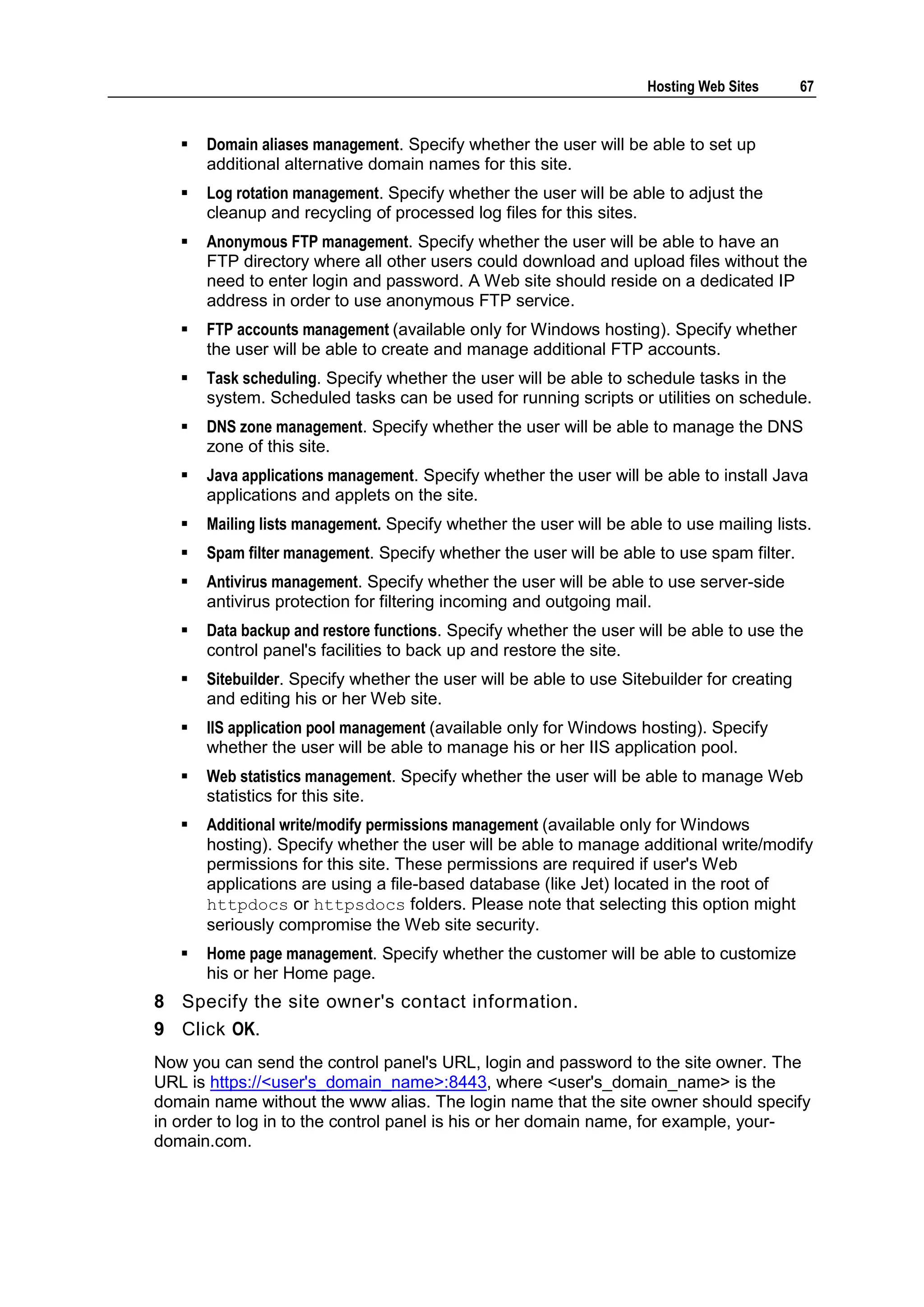 Hosting Web Sites       67


      Domain aliases management. Specify whether the user will be able to set up
       additional alternative domain names for this site.
      Log rotation management. Specify whether the user will be able to adjust the
       cleanup and recycling of processed log files for this sites.
      Anonymous FTP management. Specify whether the user will be able to have an
       FTP directory where all other users could download and upload files without the
       need to enter login and password. A Web site should reside on a dedicated IP
       address in order to use anonymous FTP service.
      FTP accounts management (available only for Windows hosting). Specify whether
       the user will be able to create and manage additional FTP accounts.
      Task scheduling. Specify whether the user will be able to schedule tasks in the
       system. Scheduled tasks can be used for running scripts or utilities on schedule.
      DNS zone management. Specify whether the user will be able to manage the DNS
       zone of this site.
      Java applications management. Specify whether the user will be able to install Java
       applications and applets on the site.
      Mailing lists management. Specify whether the user will be able to use mailing lists.
      Spam filter management. Specify whether the user will be able to use spam filter.
      Antivirus management. Specify whether the user will be able to use server-side
       antivirus protection for filtering incoming and outgoing mail.
      Data backup and restore functions. Specify whether the user will be able to use the
       control panel's facilities to back up and restore the site.
      Sitebuilder. Specify whether the user will be able to use Sitebuilder for creating
       and editing his or her Web site.
      IIS application pool management (available only for Windows hosting). Specify
       whether the user will be able to manage his or her IIS application pool.
      Web statistics management. Specify whether the user will be able to manage Web
       statistics for this site.
      Additional write/modify permissions management (available only for Windows
       hosting). Specify whether the user will be able to manage additional write/modify
       permissions for this site. These permissions are required if user's Web
       applications are using a file-based database (like Jet) located in the root of
       httpdocs or httpsdocs folders. Please note that selecting this option might
       seriously compromise the Web site security.
      Home page management. Specify whether the customer will be able to customize
       his or her Home page.
8 Specify the site owner's contact information.
9 Click OK.
Now you can send the control panel's URL, login and password to the site owner. The
URL is https://<user's_domain_name>:8443, where <user's_domain_name> is the
domain name without the www alias. The login name that the site owner should specify
in order to log in to the control panel is his or her domain name, for example, your-
domain.com.
 