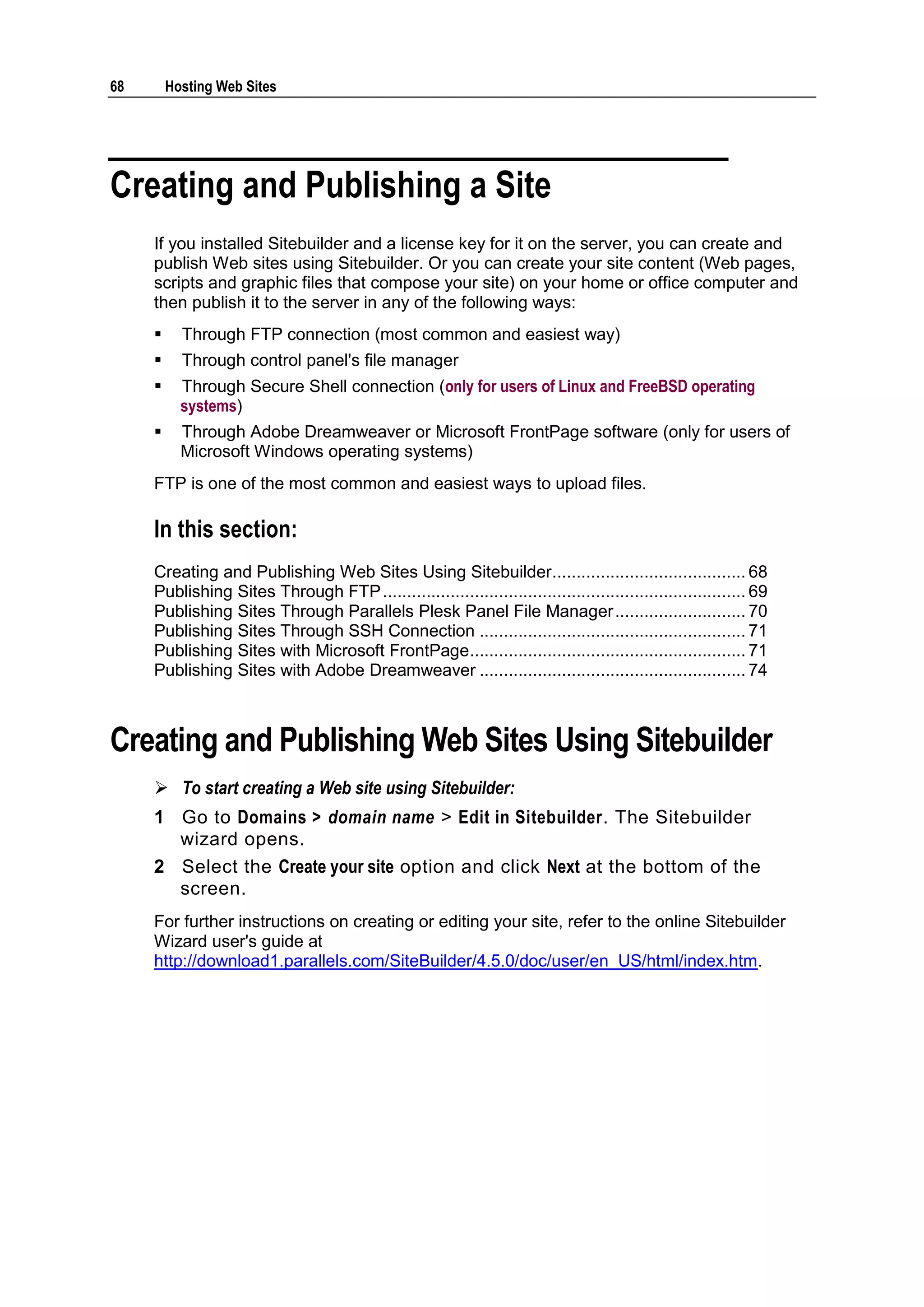 68       Hosting Web Sites




Creating and Publishing a Site
     If you installed Sitebuilder and a license key for it on the server, you can create and
     publish Web sites using Sitebuilder. Or you can create your site content (Web pages,
     scripts and graphic files that compose your site) on your home or office computer and
     then publish it to the server in any of the following ways:
          Through FTP connection (most common and easiest way)
          Through control panel's file manager
          Through Secure Shell connection (only for users of Linux and FreeBSD operating
           systems)
          Through Adobe Dreamweaver or Microsoft FrontPage software (only for users of
           Microsoft Windows operating systems)
     FTP is one of the most common and easiest ways to upload files.

     In this section:
     Creating and Publishing Web Sites Using Sitebuilder........................................ 68
     Publishing Sites Through FTP ........................................................................... 69
     Publishing Sites Through Parallels Plesk Panel File Manager ........................... 70
     Publishing Sites Through SSH Connection ....................................................... 71
     Publishing Sites with Microsoft FrontPage ......................................................... 71
     Publishing Sites with Adobe Dreamweaver ....................................................... 74



Creating and Publishing Web Sites Using Sitebuilder
      To start creating a Web site using Sitebuilder:
     1 Go to Domains > domain name > Edit in Sitebuilder. The Sitebuilder
       wizard opens.
     2 Select the Create your site option and click Next at the bottom of the
       screen.
     For further instructions on creating or editing your site, refer to the online Sitebuilder
     Wizard user's guide at
     http://download1.parallels.com/SiteBuilder/4.5.0/doc/user/en_US/html/index.htm.
 