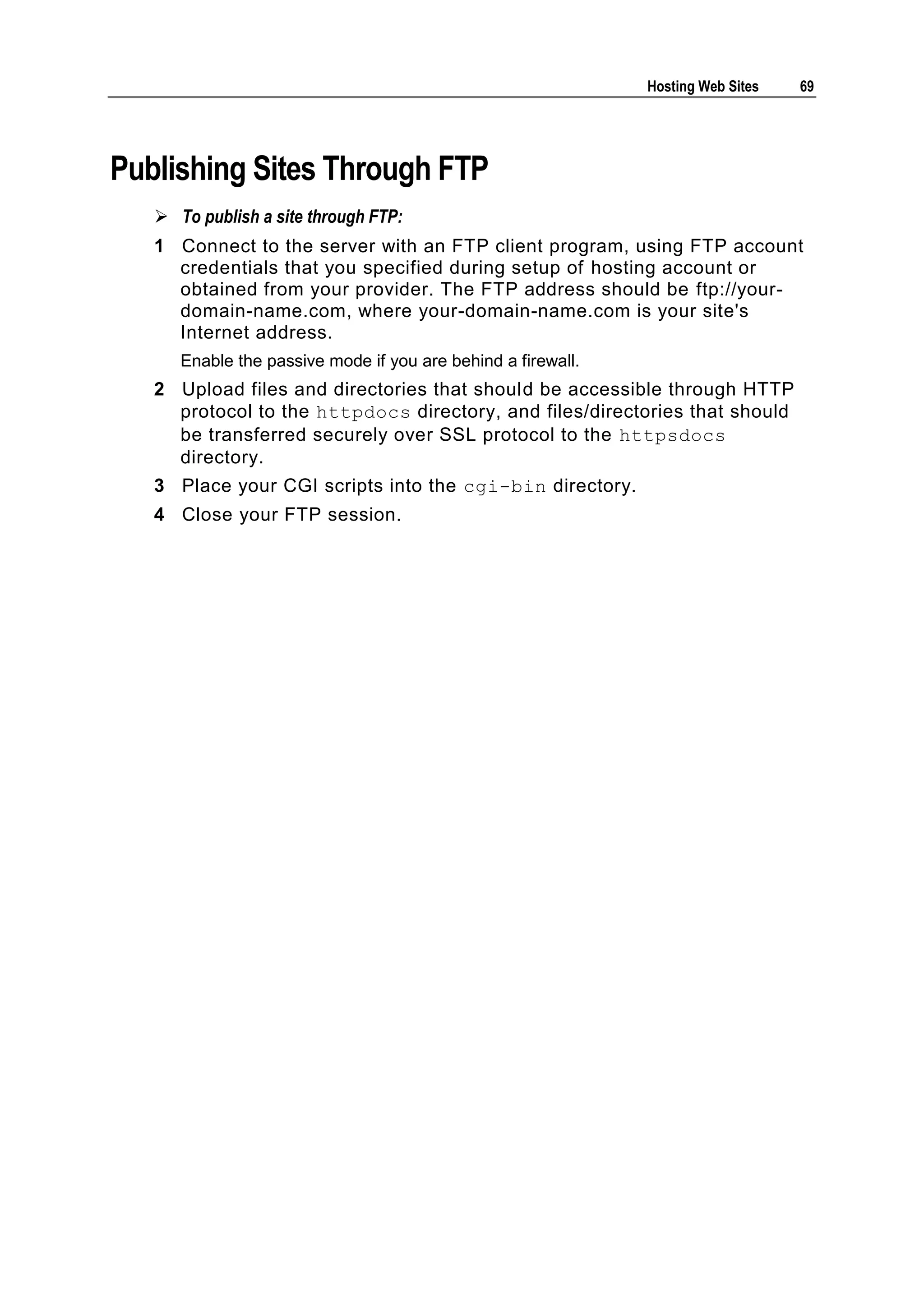 Hosting Web Sites   69




Publishing Sites Through FTP
    To publish a site through FTP:
   1 Connect to the server with an FTP client program, using FTP account
     credentials that you specified during setup of hosting account or
     obtained from your provider. The FTP address should be ftp://your-
     domain-name.com, where your-domain-name.com is your site's
     Internet address.
      Enable the passive mode if you are behind a firewall.
   2 Upload files and directories that should be accessible through HTTP
     protocol to the httpdocs directory, and files/directories that should
     be transferred securely over SSL protocol to the httpsdocs
     directory.
   3 Place your CGI scripts into the cgi-bin directory.
   4 Close your FTP session.
 