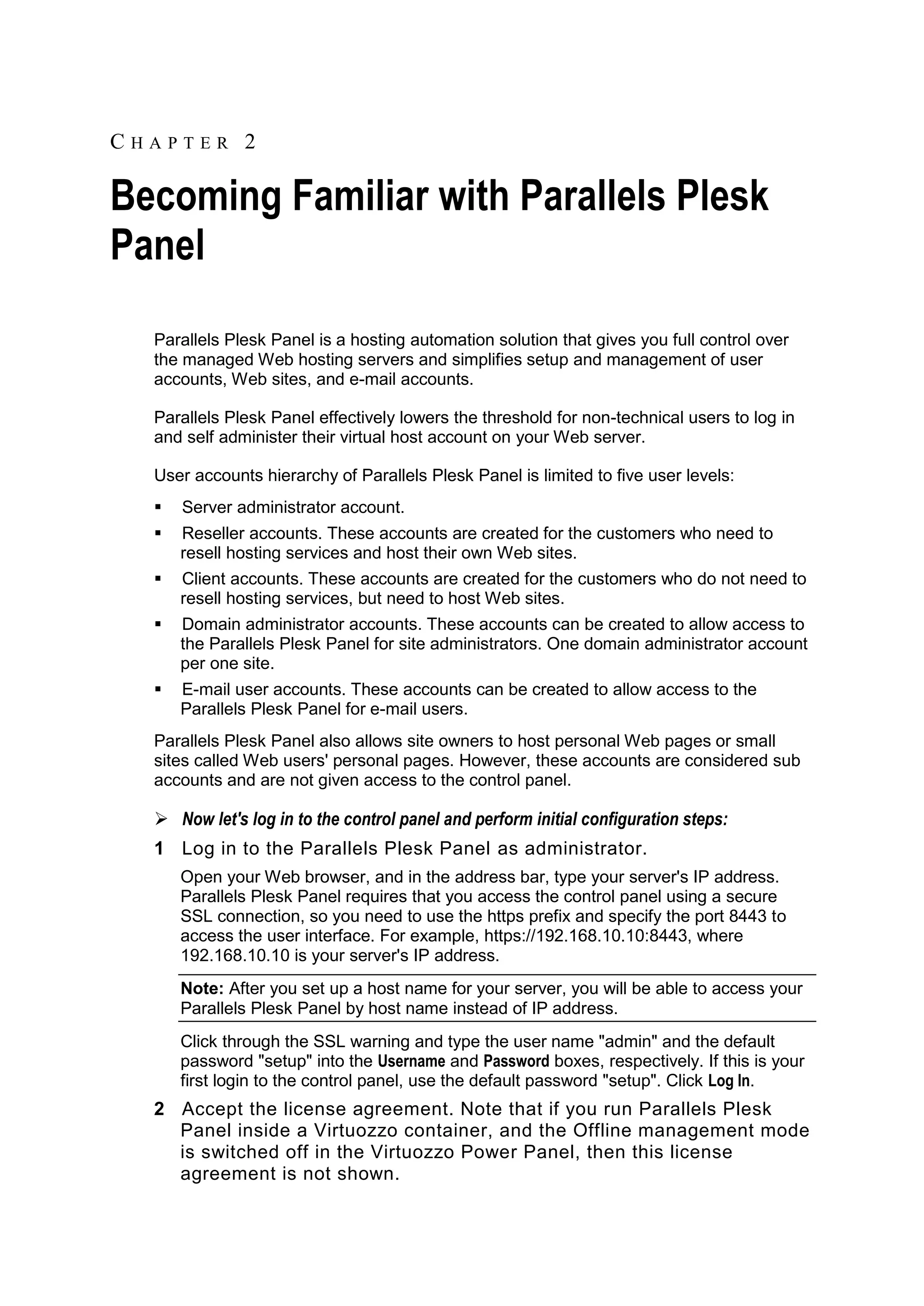 CHAPTER 2

Becoming Familiar with Parallels Plesk
Panel
  Parallels Plesk Panel is a hosting automation solution that gives you full control over
  the managed Web hosting servers and simplifies setup and management of user
  accounts, Web sites, and e-mail accounts.

  Parallels Plesk Panel effectively lowers the threshold for non-technical users to log in
  and self administer their virtual host account on your Web server.

  User accounts hierarchy of Parallels Plesk Panel is limited to five user levels:
     Server administrator account.
     Reseller accounts. These accounts are created for the customers who need to
      resell hosting services and host their own Web sites.
     Client accounts. These accounts are created for the customers who do not need to
      resell hosting services, but need to host Web sites.
     Domain administrator accounts. These accounts can be created to allow access to
      the Parallels Plesk Panel for site administrators. One domain administrator account
      per one site.
     E-mail user accounts. These accounts can be created to allow access to the
      Parallels Plesk Panel for e-mail users.
  Parallels Plesk Panel also allows site owners to host personal Web pages or small
  sites called Web users' personal pages. However, these accounts are considered sub
  accounts and are not given access to the control panel.

   Now let's log in to the control panel and perform initial configuration steps:
  1 Log in to the Parallels Plesk Panel as administrator.
      Open your Web browser, and in the address bar, type your server's IP address.
      Parallels Plesk Panel requires that you access the control panel using a secure
      SSL connection, so you need to use the https prefix and specify the port 8443 to
      access the user interface. For example, https://192.168.10.10:8443, where
      192.168.10.10 is your server's IP address.
      Note: After you set up a host name for your server, you will be able to access your
      Parallels Plesk Panel by host name instead of IP address.
      Click through the SSL warning and type the user name "admin" and the default
      password "setup" into the Username and Password boxes, respectively. If this is your
      first login to the control panel, use the default password "setup". Click Log In.
  2 Accept the license agreement. Note that if you run Parallels Plesk
    Panel inside a Virtuozzo container, and the Offline management mode
    is switched off in the Virtuozzo Power Panel, then this license
    agreement is not shown.
 