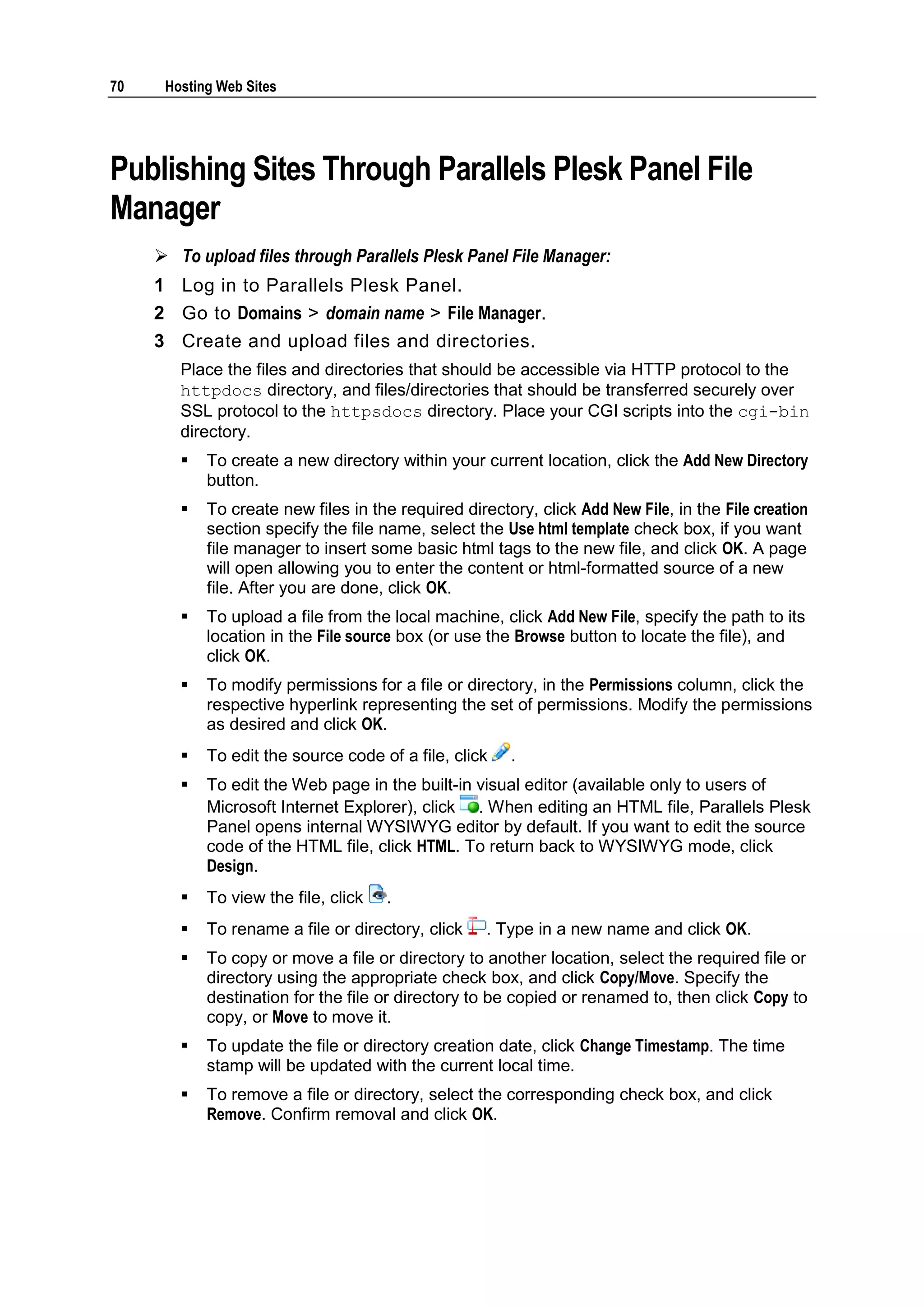 70    Hosting Web Sites




Publishing Sites Through Parallels Plesk Panel File
Manager
      To upload files through Parallels Plesk Panel File Manager:
     1 Log in to Parallels Plesk Panel.
     2 Go to Domains > domain name > File Manager.
     3 Create and upload files and directories.
        Place the files and directories that should be accessible via HTTP protocol to the
        httpdocs directory, and files/directories that should be transferred securely over
        SSL protocol to the httpsdocs directory. Place your CGI scripts into the cgi-bin
        directory.
           To create a new directory within your current location, click the Add New Directory
            button.
           To create new files in the required directory, click Add New File, in the File creation
            section specify the file name, select the Use html template check box, if you want
            file manager to insert some basic html tags to the new file, and click OK. A page
            will open allowing you to enter the content or html-formatted source of a new
            file. After you are done, click OK.
           To upload a file from the local machine, click Add New File, specify the path to its
            location in the File source box (or use the Browse button to locate the file), and
            click OK.
           To modify permissions for a file or directory, in the Permissions column, click the
            respective hyperlink representing the set of permissions. Modify the permissions
            as desired and click OK.
           To edit the source code of a file, click    .
           To edit the Web page in the built-in visual editor (available only to users of
            Microsoft Internet Explorer), click . When editing an HTML file, Parallels Plesk
            Panel opens internal WYSIWYG editor by default. If you want to edit the source
            code of the HTML file, click HTML. To return back to WYSIWYG mode, click
            Design.
           To view the file, click   .
           To rename a file or directory, click    . Type in a new name and click OK.
           To copy or move a file or directory to another location, select the required file or
            directory using the appropriate check box, and click Copy/Move. Specify the
            destination for the file or directory to be copied or renamed to, then click Copy to
            copy, or Move to move it.
           To update the file or directory creation date, click Change Timestamp. The time
            stamp will be updated with the current local time.
           To remove a file or directory, select the corresponding check box, and click
            Remove. Confirm removal and click OK.
 