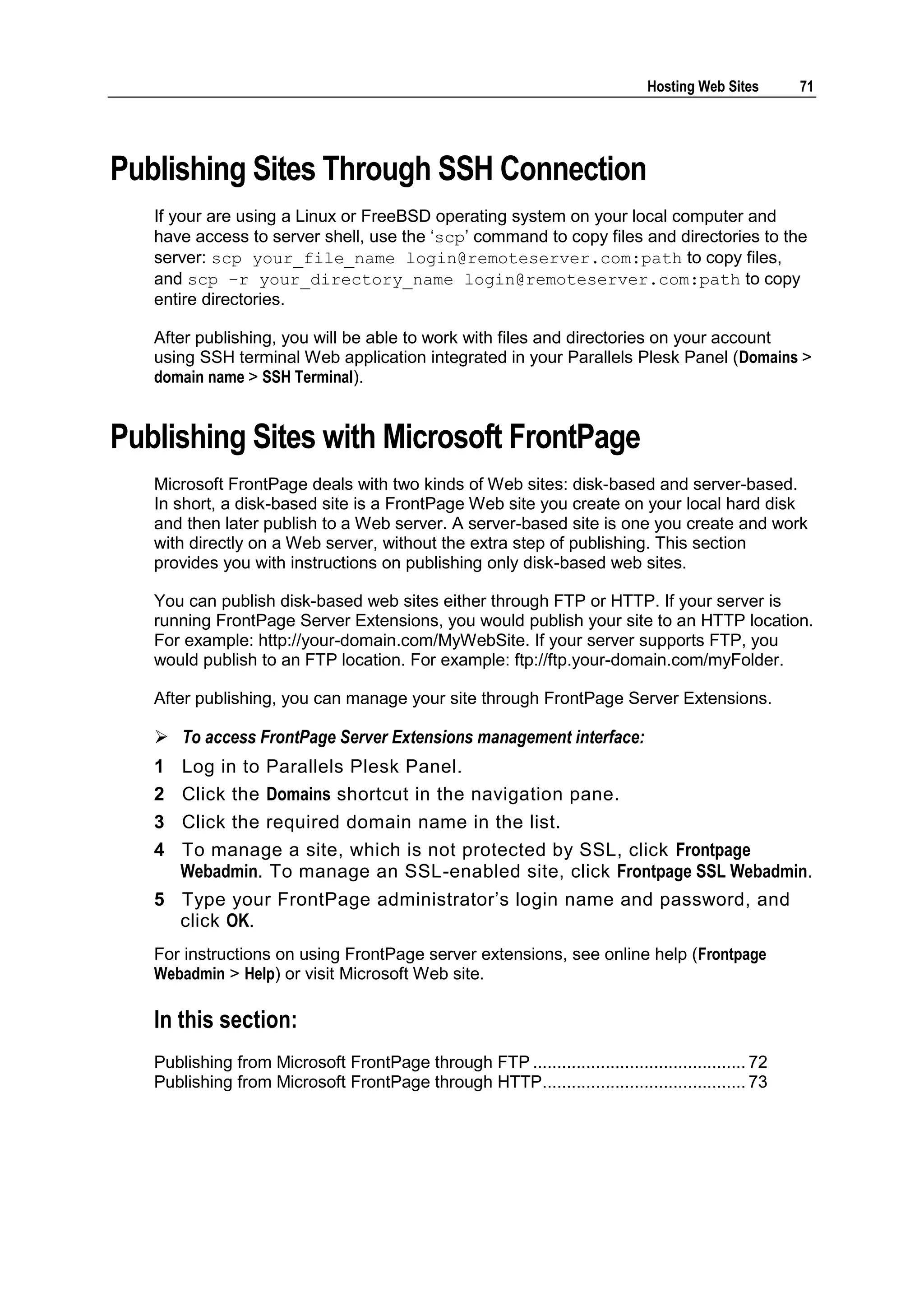 Hosting Web Sites     71




Publishing Sites Through SSH Connection
   If your are using a Linux or FreeBSD operating system on your local computer and
   have access to server shell, use the ‗scp‘ command to copy files and directories to the
   server: scp your_file_name login@remoteserver.com:path to copy files,
   and scp –r your_directory_name login@remoteserver.com:path to copy
   entire directories.

   After publishing, you will be able to work with files and directories on your account
   using SSH terminal Web application integrated in your Parallels Plesk Panel (Domains >
   domain name > SSH Terminal).


Publishing Sites with Microsoft FrontPage
   Microsoft FrontPage deals with two kinds of Web sites: disk-based and server-based.
   In short, a disk-based site is a FrontPage Web site you create on your local hard disk
   and then later publish to a Web server. A server-based site is one you create and work
   with directly on a Web server, without the extra step of publishing. This section
   provides you with instructions on publishing only disk-based web sites.

   You can publish disk-based web sites either through FTP or HTTP. If your server is
   running FrontPage Server Extensions, you would publish your site to an HTTP location.
   For example: http://your-domain.com/MyWebSite. If your server supports FTP, you
   would publish to an FTP location. For example: ftp://ftp.your-domain.com/myFolder.

   After publishing, you can manage your site through FrontPage Server Extensions.

    To access FrontPage Server Extensions management interface:
   1   Log in to Parallels Plesk Panel.
   2   Click the Domains shortcut in the navigation pane.
   3   Click the required domain name in the list.
   4   To manage a site, which is not protected by SSL, click Frontpage
       Webadmin. To manage an SSL-enabled site, click Frontpage SSL Webadmin.
   5 Type your FrontPage administrator‘s login name and password, and
     click OK.
   For instructions on using FrontPage server extensions, see online help (Frontpage
   Webadmin > Help) or visit Microsoft Web site.

   In this section:
   Publishing from Microsoft FrontPage through FTP ............................................ 72
   Publishing from Microsoft FrontPage through HTTP.......................................... 73
 
