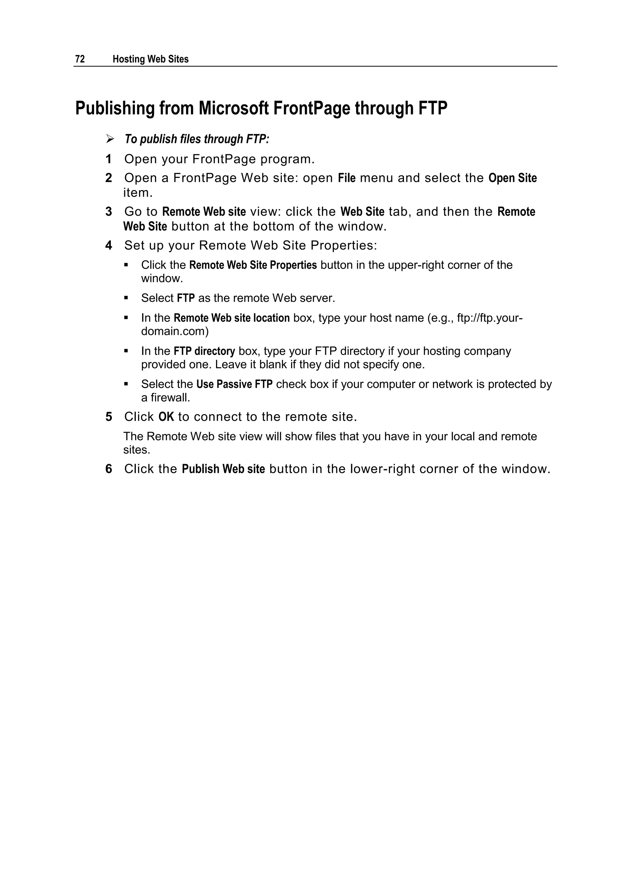 72    Hosting Web Sites



Publishing from Microsoft FrontPage through FTP
      To publish files through FTP:
     1 Open your FrontPage program.
     2 Open a FrontPage Web site: open File menu and select the Open Site
       item.
     3 Go to Remote Web site view: click the Web Site tab, and then the Remote
       Web Site button at the bottom of the window.
     4 Set up your Remote Web Site Properties:
           Click the Remote Web Site Properties button in the upper-right corner of the
            window.
           Select FTP as the remote Web server.
           In the Remote Web site location box, type your host name (e.g., ftp://ftp.your-
            domain.com)
           In the FTP directory box, type your FTP directory if your hosting company
            provided one. Leave it blank if they did not specify one.
           Select the Use Passive FTP check box if your computer or network is protected by
            a firewall.
     5 Click OK to connect to the remote site.
        The Remote Web site view will show files that you have in your local and remote
        sites.
     6 Click the Publish Web site button in the lower-right corner of the window.
 